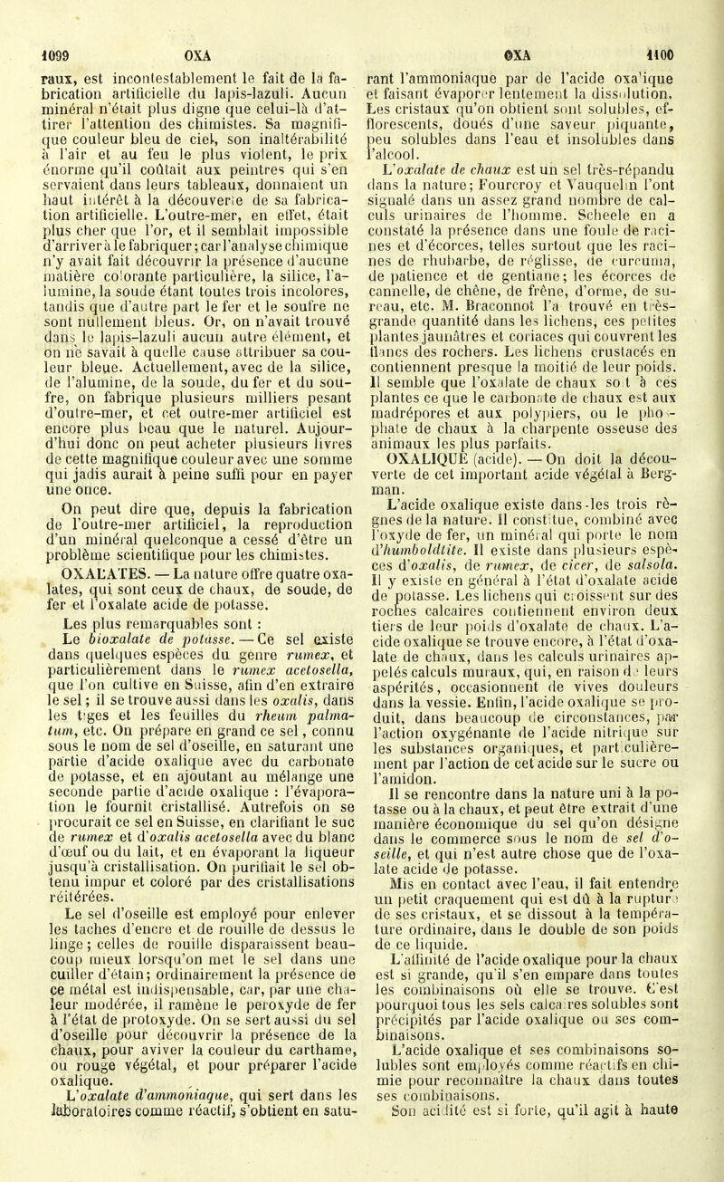 i099 OXA raux, est inconlestablement le fait de la fa- brication artificielle du lapis-lazuli. Aucun minéral n'était plus digne que celui-là d'at- tirer l'attention des chimistes. Sa magnifi- que couleur bleu de ciel, son inaltérabilité à l'air et au feu le plus violent, le prix énorme qu'il coûtait aux peintres qui s'en servaient dans leurs tableaux, donnaieiit un haut intérêt à la découverie de sa fabrica- tion artificielle. L'outre-mer, en effet, était plus cher que l'or, et il semblait impossible d'arriver à le fabriquer ; car l'analyse chimique n'y avait fait découvrir la présence d'aucune matière colorante particulière, la silice, l'a- lumine, la soude étant toutes trois incolores, tandis que d'autre part le fer et le soufre ne sont nullement bleus. Or, on n'avait trouvé dans le lapis-lazuli aucun autre élément, et on ne savait à quelle cause attribuer sa cou- leur bleue. Actuellement, avec de la silice, de l'alumine, de la soude, du fer et du sou- fre, on fabrique plusieurs milliers pesant d'outre-mer, et cet outre-mer artificiel est encore plus beau que le naturel. Aujour- d'hui donc on peut acheter plusieurs livres de cette magnifique couleur avec une somme qui jadis aurait à peine suffi pour en payer une once. On peut dire que, depuis la fabrication de l'outre-mer artificiel, la reproduction d'un minéral quelconque a cessé d'être un problème scientitique pour les chimistes. OXALATES. — La nature offre quatre oxa- lates, qui sont ceux de chaux, de soude, de fer et l'oxalate acide de potasse. Les plus remarquables sont : Le bioxalate de potasse.—Ce sel existe dans quelques espèces du genre rumex, et particulièrement dans le rumex acetosella, que l'on cultive en Suisse, afin d'en extraire le sel ; il se trouve aussi dans les oxalis, dans les t'ges et les feuilles du rheiim palma- tum, etc. On prépare en grand ce sel, connu sous le nom de sel d'oseille, en saturant une partie d'acide oxalique avec du carbonate de potasse, et en ajoutant au mélange une seconde partie d'acide oxalique : l'évapora- lion le fournit cristaUisé. Autrefois on se procurait ce sel en Suisse, en clarifiant le suc de rumex et d'oxalis acetosella avec du blanc d'œuf ou du lait, et eu évaporant la liqueur jusqu'à cristallisation. On purifiait le sel ob- tenu impur et coloré par des cristallisations réitérées. Le sel d'oseille est employé pour enlever les taches d'encre et de rouille de dessus le linge ; celles de rouille disparaissent beau- coup mieux lorsqu'on met le sel dans une cuiller d'étain; ordinairement la présence de ce métal est indispensable, car, par une cha- leur modérée, il ramène le peroxyde de fer à l'état de protoxyde. On se sert aussi du sel d'oseille pour découvrir la présence de la chaux, pour aviver la couleur du carthame, ou rouge végétal, et pour préparer l'acide oxalique. Voxalate d'ammoniaque, qui sert dans les laboratoires comme réactif; s'obtient en satu- oXâ Uoo rant l'ammoniaque par de l'acide oxa'ique et faisant évaporer lentement la dissolution. Les cristaux qu'on obtient sont solubles, ef- florescents, doués d'une saveur piquante, peu solubles dans l'eau et insolubles dans l'alcool. L'oxalate de chaux est un sel très-répandu dans la nature; Fourcroy et Yauquelin l'ont signalé dans un assez grand nombre de cal- culs urinaires de l'homme. Scheele en a constaté la présence dans une foule de raci- nes et d'écorces, telles surtout que les raci- nes de rhubarbe, de réglisse, de curruma, de patience et de gentiane; les écorces de cannelle, de chêne, de frêne, d'orme, de su- reau, etc. M. Braconnot l'a trouvé en très- grande quantité dans les lichens, ces petites plantes jaunâtres et coriaces qui couvrent les tlincs des rochers. Les lichens crustacés en contiennent presque ia moitié de leur poids. 11 semble que l'oxiilate de chaux so t h ces plantes ce que le caibon;ite de chaux est aux madrépores et aux polyjùers, ou le pho ^- phale de chaux à la charpente osseuse des animaux les plus parfaits. OXALIQUE (acide).—On doit la décou- verte de cet important acide végétal à Berg- man. L'acide oxalique existe dans-les trois rè- gnes delà nature. Il constitue, combiné avec l'oxyde de fer, un minéral qui porte le nom d'humboldlite. Il existe dans plusieurs espè- ces d'oxalis, de rumex, de cicer, de salsola. Il y existe en général à l'état d'oxalate acide de potasse. Les lichens qui croissent sur des roches calcaires contiennent environ deux tiers de leur poids d'oxalate de chaux. L'a- cide oxalique se trouve encore, à l'état d'oxa- late de chaux, dans les calculs urinaires ap- pelés calculs muraux, qui, en raison d ■ leurs aspérités, occasionnent de vives douleurs dans la vessie. Enfin, l'acide oxalique se pro- duit, dans beaucoup de circonstances, p.tr l'action oxygénante de l'acide nitrique sur les substances organiques, et part.culière- ment par l'action de cet acide sur le sucre ou l'amidon. Il se rencontre dans la nature uni à la po- tasse ou à la chaux, et peut être extrait d'une manière économique du sel qu'on désigne dans le commerce sous le nom de sel d'o- seille, et qui n'est autre chose que de l'oxa- late acide de potasse. Mis en contact avec l'eau, il fait entendre un petit craquement qui est dû à la ruptur ; de ses cristaux, et se dissout à la tempéra- ture ordinaire, dans le double de son poids de ce li(juide. L'aifinité de l'acide oxalique pour la chaux est si grande, qu'il s'en empare dans toutes les combinaisons où elle se trouve. C'est pourquoi tous les sels calcaires solubles sont précipités par l'acide oxalique ou ses com- binaisons. L'acide oxalique et ses combinaisons so- lubles sont emi^oyés comme réactifs en chi- mie pour reconnaître la chaux dans toutes ses combinaisons. Son acidité est si forte, qu'il agit à haute