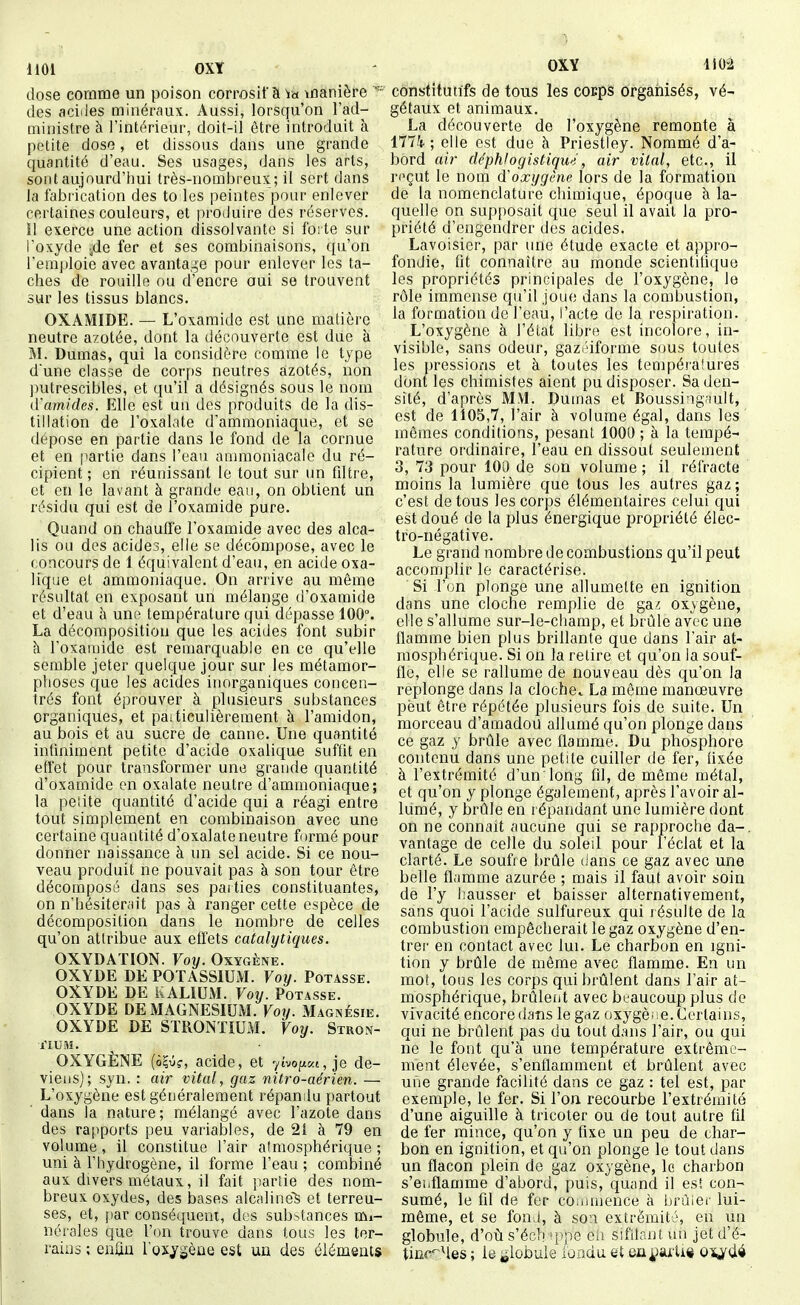 1101 OXY OXY li02 dose comme un poison corrosif à manière des aciiles minéraux. Aussi, lorsqu'on l'ad- ministre à l'intérieur, doit-il être introduit à petite dose, et dissous dans une grande quantité d'eau. Ses usages, dans les arts, sont aujourd'hui très-nombreux; il sert dans la fabrication des to les peintes pour enlever certaines couleurs, et produire des réserves. Il exerce une action dissolvante si forte sur l'oxyde jde fer et ses combinaisons, qu'on l'emploie avec avanta.^e pour enlever les ta- ches de rouille ou d'encre oui se trouvent sur les tissus blancs. OXAMIDE. — L'oxamide est une matière neutre azotée, dont la découverte est due à M. Dumas, qui la considère comme le type d'une classe de cor[)S neutres azotés, non putrescibles, et qu'il a désignés sous le nom (Vamides. Elle est un des produits de la dis- tillation de l'oxalate d'ammoniaque, et se dépose en partie dans le fond de la cornue et en partie dans l'eau ammoniacale du ré- cipient ; en réunissant le tout sur un filtre, et en le lavant à grande eau, on obtient un résidu qui est de l'oxamide pure. Quand on chauffe l'oxamide avec des alca- lis ou des acides, elle se décompose, avec le concours de 1 équivalent d'eau, en acide oxa- lique et ammoniaque. On arrive au même résultat en exposant un mélange d'oxamide et d'eau à une température qui dépasse 100°. La décomposition que les acides font subir à l'oxamide est remarquable en ce qu'elle semble jeter quelque jour sur les métamor- phoses que les acides inorganiques concen- trés font éprouver à plusieurs substances organiques, et paiticulièrement à l'amidon, au bois et au sucre de canne. Une quantité infiniment petite d'acide oxalique suffit en effet pour transformer une grande quantité d'oxamide en oxalate neutre d'ammoniaque; la peiite quantité d'acide qui a réagi entre tout simplement en combinaison avec une certaine quantité d'oxalate neutre formé pour donner naissance à un sel acide. Si ce nou- veau produit ne pouvait pas à son tour être décomposé dans ses parties constituantes, on n'hésiterait pas à ranger cette espèce de décomposition dans le nombre de celles qu'on attribue aux effets catalytiques. OXYDATION. Voy. Oxygène. OXYDE DE POTASSIUiVI. Voy. Potasse. OXYDE DE KALIUM. Voy. Potasse. OXYDE DE MAGNESIUM. Voy. Magnésie. OXYDE DE STRONTIUM. Voy. Stron- tium. OXYGÈNE acide, et -/mptai, je de- viens); syn. : air vital, gaz nitro-aérien. — L'oxygène est généralement répamlu partout dans la nature; mélangé avec l'azote dans des rapports peu variables, de 2i à 79 en volume, il constitue l'air atmosphérique ; uni à l'hydrogène, if forme f'eau ; combiné aux divers métaux, il fait partie des nom- breux oxydes, des bases alcaline^ et terreu- ses, et, par conséquent, des substances mi- nérales que l'on trouve dans tous les ter- rains ; enfin l'oxygène est un des éléments constitutifs de tous les cocps organisés, vé- gétaux et animaux. La découverte de l'oxygène remonte à 1774-; elle est due h Priestley. Nommé d'a- bord air déphlogistiqu'i, air vital, etc., il roçut le nom dCoxygène lors de la formation de la nomenclature chimique, époque à la- quelle on supposait que seul il avait la pro- priété d'engendrer des acides. Lavoisier, par une étude exacte et appro- fondie, fit connaître au monde scientifique les propriétés principales de l'oxygène, le rôle immense qu'il joue dans la combustion, la formation de l'eau, l'acte de la respiration. L'oxygène à l'état libre est incolore, in- visible, sans odeur, gazi'iforme sous toutes les pressions et à toutes les tempéi'aîures dont les chimistes aient pu disposer. Sa den- sité, d'après MM. Dumas et Boussingault, est de 1105,7, l'air à volume égal, dans les mêmes conditions, pesant 1000 ; à la tempé- rature ordinaire, l'eau en dissout seulement 3, 73 pour 100 de son volume ; il réfracte moins la lumière que tous les autres gaz; c'est de tous les corps élémentaires celui qui est doué de la plus énergique propriété élec- tro-négative. Le grand nombre de combustions qu'il peut accomplir le caractérise. Si l'on plonge une allumette en ignition dans une cloche remplie de ga^ oxygène, elle s'allume sur-le-champ, et brûle avec une flamme bien plus brillante que dans l'air at- mosphérique. Si on la retire et qu'on la souf- fle, elle se rallume de nouveau dès qu'on la replonge dans la cloche,. La même manœuvre peut être répétée plusieurs fois de suite. Un morceau d'amadou allumé qu'on plonge dans ce gaz y brûle avec flamme. Du phosphore contenu dans une petite cuitler de fer, fixée à l'extrémité d'un long fil, de même métal, et qu'on y plonge également, après l'avoir al- lumé, y brûle en répandant une lumière dont on ne connaît aucune qui se rapproche da-, vantage de celle du soleil pour l'éclat et la clarté. Le soufre brûle (ians ce gaz avec une belle flamme azurée ; mais il faut avoir soin de l'y hausser et baisser alternativement, sans quoi l'acide sulfureux qui i ésulte de la combustion empêcherait le gaz oxygène d'en- trer en contact avec lui. Le chartJon en igni- tion y brûle de même avec flamme. En un mot, tous les corps qui brûlent dans l'air at- mosphérique, brûleiit avec beaucoup plus de vivacité encore dans le gaz oxygè'ie. Certains, qui ne brûlent pas du tout dans l'air, ou qui ne le font cju'à une température extrême- ment élevée, s'enffamment et brûfent avec une grande facifité dans ce gaz : tel est, par exemple, le fer. Si l'on recourbe l'extrémité d'une aiguille à tricoter ou de tout autre fil de fer mince, qu'on y fixe un peu de char- bon en ignition, et qu'on plonge le tout dans un flacon plein de gaz oxygène, le charbon s'enflamme d'abord, puis, quand il est con- sumé, le fil de fer co.iuuence à brùiei' lui- même, et se fonj, à son extrémité, en un globule, d'oii s'éch 'ppe eh sifilont, un jet d'é- tinc'Mes ; le globule fondu et eu^jarti* Q-^ûi