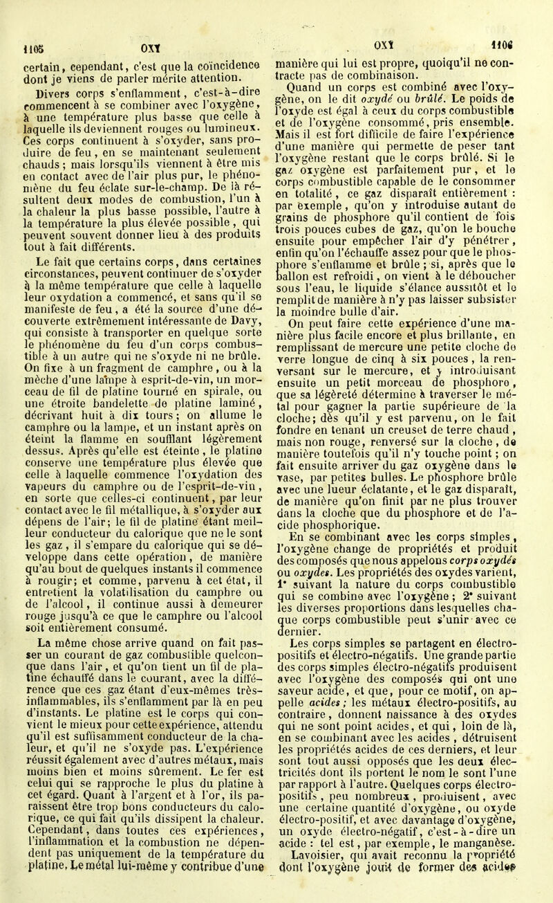 1105 OVl certain, cependant, c'est que la coïncidence dont je viens de parler mérite attention. Divers corps s'enflamment, c'est-à-dire commencent à se combiner avec l'oxygène, à une température plus basse que celle à laquelle ils deviennent rouges ou lumineux. Ces corps continuent h s'oxyder, sans pro- duire de feu, en se maintenant seulement chauds ; mais lorsqu'ils viennent à être mis en contact avec de l'air plus pur, le phéno- mène du feu éclate sur-le-champ. De ià ré- sultent deux modes de combustion, l'un à la chaleur la plus basse possible, l'autre à la température la plus élevée possible , qui peuvent souvent donner lieu à des produits tout à fait différents. Le fait que certains corps, dans certaines circonstances, peuvent continuer de s'oxyder Jl la même température que celle à laquelle leur oxydation a commencé, et sans qu'il se manifeste de feu , a été la source d'une dé- couverte extrêmement intéressante de Davy, qui consiste à transporter en quelque sorte le phénomène du feu d'un corps combus- tible à un autre qui ne s'oxyde ni ne brûle. On fixe à un fragment de camphre , ou à la mèche d'une la'mpe à esprit-de-vin, un mor- ceau de fd de platine tourné en spirale, ou une étroite bandelette de platine laminé, décrivant huit à dix tours ; on allume le camphre ou la lampe, et un instant après on éteint la flamme en soufflant légèrement dessus. Après qu'elle est éteinte, le platine conserve une température plus élevée que celle à laquelle commence l'oxydation des vapeurs du camphre ou de l'csprit-de-vin, en sorte que celles-ci continuent, par leur contact avec le fil métallique, à s'oxyder aux dépens de l'air; le fil de platine' étant meil- leur conducteur du calorique que ne le sont les gaz , il s'empare du calorique qui se dé- veloppe dans cette opération, de manière qu'au bout de quelques instants il commence à rougir; et comme, parvenu à cet état, il entretient la volatilisation du camphre ou de l'alcool, il continue aussi à demeurer rouge jusqu'à ce que le camphre ou l'alcool soit entièrement consumé. La même chose arrive quand on fait pas- ser un courant de gaz combuslible quelcon- que dans l'air, et qu'on tient un fil de pla- tine échautfé dans le courant, avec la diffé- rence que ces gaz étant d'eux-mêmes très- inflammables, ils s'enflamment par là en peu d'instants. Le platine est le corps qui con- vient le mieux pour cette expérience, attendu qu'il est suffisamment conducteur de la cha- leur, et qu'il ne s'oxyde pas. L'expérience réussit également avec d'autres métaux, mais moins bien et moins sûrement. Le fer est celui qui se rapproche le plus du platine à cet égard. Quant à l'argent et à l'or, ils pa- raissent être trop bons conducteurs du calo- rique, ce qui fait qu'ils dissipent la chaleur. Cependant, dans toutes ces expériences, l'inflammation et la combustion ne dépen- dent pas uniquement de la température du platine, Le métal lui-même y contribue d'une manière qui lui est propre, quoiqu'il ne con- tracte pas de combinaison. Quand un corps est combiné avec l'oxy- gène, on le dit oxydé ou brûlé. Le poids de l'oxyde est égal à ceux du corps comoustibls et de l'oxygène consommé, pris ensemble. Mais il est fort difficile de faire l'expérience d'une manière qui permette de peser tant l'oxygène restant que le corps brûlé. Si le gft/c oxygène est parfaitement pur, et le corps combustible capable de le consommer en totalité , ce gaz disparaît entièrement : par exemple , qu'on y introduise autant de grains de phosphore qu'il contient de fois trois pouces cubes de gaz, qu'on le bouche ensuite pour empêcher l'air d'y pénétrer, enfin qu'on l'échauffé assez pour que le phos- Êhore s'enflamme et brûle ; si, après que le allon est refroidi, on vient à le déboucher sous l'eau, le liquide s'élance aussitôt et le remplit de manière à n'y pas laisser subsister la moindre bulle d'air. On peut faire cette expérience d'une ma- nière plus facile encore et plus brillante, en remplissant de mercure une petite cloche de verre longue de cinq à six pouces, la ren- versant sur le mercure, et y introduisant ensuite un petit morceau de phosphore , que sa légèreté détermine à traverser le mé- tal pour gagner la partie supérieure de la cloche; dès qu'il y est parvenu, on le fait fondre en tenant un creuset de terre chaud , mais non rouge, renversé sur la cloche , de manière toutefois qu'il n'y touche point ; on fait ensuite arriver du gaz oxygène dans le rase, par petites bulles. Le phosphore brûle avec une lueur éclatante, et le gaz disparaît, de manière qu'on finit uar ne plus trouver dans la cloche que du phosphore et de l'a- cide phosphorique. En se combinant avec les corps simples, l'oxygène change de propriétés et produit des composés que nous appelons corps oxydés ou oxydes. Les propriétés des oxydes varient, 1* suivant la nature du corps combustible qui se combine avec l'oxygène ; 2* suivant les diverses proportions dans lesquelles cha- que corps combustible peut s'unir avec ce dernier. Les corps simples se partagent en électro- positifs et électro-négatiis. Une grande partie des corps simples électro-négatifs produisent avec l'oxygène des composés qui ont une saveur acide, et que, pour ce motif, on ap- pelle acides ; les métaux électro-positifs, au contraire, donnent naissance à des oxydes qui ne sont point acides, et qui, loin de là, en se combinant avec les acides , détruisent les propriétés acides de ces derniers, et leur sont tout aussi opposés que les deux élec- tricités dont ils portent le nom le sont l'une par rapport à l'autre. Quelques corps électro- positif» , peu nombreux , produisent, avec une certaine quantité d'oxygène, ou oxyde électro-positif, et avec davantage d'oxygène, un oxyde électro-négatif, c'est-à-dire un acide : tel est, par exemple, le manganèse. Lavoisier, qui avait reconnu la propriété dont l'oxygène joui-t de former de« mdtt^