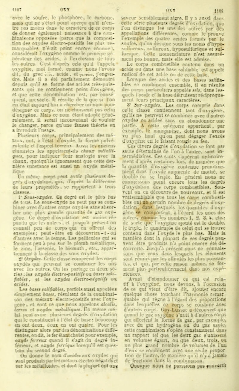 arec le soufre, le jdiosphffire, le eart>one. mais qui ne s'ëtaU point aperça qu^ n'en- tre 1*35 mcâns dans le caractère de ce corps de donner égalen^t naissance à d^'s r:-m- fainaisons ^^posées parce gue la composi- tioa des orirdes éî?<rtri>-posilife les plos re- 9ian|uaibles n é ait point encore connue % eonadéraîf roxvgène comme le principe gé- nérateur des acides, à l'exdusion de toris les autres. C'est d'après cda qu'il Tap^pelt oxygène, moi i<Hiné, eorame nous l'arons dît, du grec i:^?, aside. et tt^-*». j'ei^n- dre. Mais il a été par& temeitt démoutré depuis qu'il se forme des aâdes îrès-puis- sants qui ne contienneot point d'oxjgène. et que cette dâiomination est, par 'eôosé- ({uent, inexa^e. H résulte de là que si l'on ea était aujoardliui à ciierd)^ un nom pour déâ^ner ce corps, on nedioisirait pas celui d'oxygène. Mais ce nom étant ad<j»pté géné- lalement. il serait încMiT^iant de tmiIoît le -danger, parée qu'une &asse âiécHie en a in'roduit Fusage. Piuàeors eor^<s, prinàpalement des mé- taux, ont, à rétat «Toxyde. la forme pulvî- ndente et l'aspect terreiix. Aussi les anciens eiiimîstes les appelaieitf-ils ehmux mâaUi- ftus, pour indiquer leur analogie arec ]a chaux, quoiqu'ils ignorassoit que cette der- nière sobsiance est aussi un oxyde métal- lique Un même etaps peitf aroir {diisienrs de- grés d'oxydation, qui. d'après la différence de leurs'proprié:és . Sr r::; ::*eiit à trms classes. l'S»ug-oxffd ' It - ^ tI^s bas de t : us. Le so - - i se com- biner arec d'au. - ?or- ber une plus ^ - - -1 - - - ^7 gène. Ce degré d ûiycr- : 1 - ? ré- pandu que les ai' ?. ;:T5e ton coonait peu êt - 71: t - ^ des exemfdes ; pei.: - r : - - t - on d'autres aree le f t - : ■ ; ^e forment peu à {^r a s-r r . L.-ja^. le zine, l'aisnic le bisâuth, ete.. appar- ti^meai à la dasse des sous-oxydes. ^ Oxf/étî. Cette dasse comprend les corps oxydés qui peurait se eombin» les uns arêc les antres. On les parta^ en deux sé- ries : les •xjfiés d«elr9-pmsMfs ou has^ solt- fmbln, et les orgda âeetrp-mégalifs on meida. Las èoso taUfMa, parlais ansâ apodée^ amplement bases, résultent de la combinai- son <^ métaux âectro-poâtifs avec Toxy- glèee. et sont ce que nous appelms «ImIu, Ums et •xyécs wiâaUiqmes. lin mi^ne mé- tal pênt aroir nlnsîenrs degrés d'oxydation qui le epnsfftoeDt à l'état de base; beaucoup en c«t deux, deox en ont qu^re. Pour les (fistîBgB^ alors nardesd^iomînatiims diffé- rentes, oii dlL le Krétafltdboi^ poorexonpie, mxfit ferreux quand il s^a^ du degré in- £âieor, eL •xgàe feniqme lorsqu'il est ques- tiOD du seeood degré. On donne le nom ^uâées anx oxf des qui sont prodmts par lesmétanx éledron^tî^ et nar ksmétaDÔides, etdoat laidapartrat u^i OÏT 11Q8 sareur senàblement aîgre. D y a aussi dans cette série plusieurs îegrés d'ôxydaMcn. que l'on distingue les uns des autres par des appellations différentes, comme le prouve l'exemjde ies quatre arides formés par le souÉre, qu'on désigne sous les noms d'hypo- sulforeui, sulforeux, hyposulfurique et sul- fimque. Cette nomenclature n'est assuré- ment pas bonne, mais elle est admise. Le corps combxjstible contenu dans un acide ou dans uoe base salifiable est appelé radical de cet aoi :e ou de cette l»?e. Lorsque des acides H des bases saMa- Wes s? combinent easemUe. il en résulte des C'vrps particuliers appelés s^U. dans les- quels l'acide er la base délruisenl réciproque- ment leurs principaux caractères. 3' Sur-oxydes. Les corps compris dans ee'te classe contiennent tant d'oxygène, qulls ne peurent se combiner avec d'autres oxydes ou acides sans en abandonner une partie. A eerîe ca^'.é^orie appartient, par exemple, le manganèse, dont nous aTons TU pîas Mut qu'on peut dégager l'excès d'oxygène en le tdsanî fougir au feu. Ces divers degrés d'oxydadoa se font p5r sa-;ts d-terimnés de .'un à l'autre, sans in- termédiaires. Ces s-^uts s'opèrent ordinaire- ment d'après cerîâines lois, de manière que la quantité d'oiygètie contenue pnmitiTe- ment d^ns l'oxyde augmente de moitié, se double ou se triple. Eu 'général nous ne connaissons point encf^e tous les degrés d'oxydation des corps combustibles. Sou- Tent on en décoTiTrede nouveaux, et il esî Traisemb! - 7 > îous les cwps combusti- bles ont CL 1 noaibrede degrés d'oxy- c;:':::-, dar ^ . Tuels les quantités d'oxy- gène se : :: .riit, à l'égard les unes des autres. -_r ies nombres 1, 2. 3. ». etc.: de s i:- r ' x-^^ce ajouté tsi le double, le tripla - r : ^ ie celui qui se tF< 'UTe contenu 1 . - 1 17 - e plus bas. Mais la lûanière c:i: ^ ir ses d^rés peu- Tênt être • .nî encore été dé- eouTêrte. - rrr:: 30js ne connais- sons r:- - lels les éléments sont :t : - r s les plus puissan- tes, e: .. - . Urne, se for- ment - - T:r._ _: 1-:-' I.JS expé- riences. Ayant î i ? 1:' e: ce qui esî rela- tif à l'oxygTr^e. : levons, à l'occasion de ce qui Tîei: _ t ::t. ajouter encore quelque chose : : : ^ : e rcmar quable qui règne ^ . t. r^r-oilions dans lesquelles ce cor^s se ; :i:::::-e ave^ d'autres corps. Gay-Lusse: a  iMT-rt que quand le gaz oxygène s'ui - i.res corps qui affectent la forme le - ; : . : exemple, aTce du gsz hydrogè^ ^ - : _ - : ; . cettecombiDaisôn s'o : ir-^^L^r-. un rapport qt.^ r: : z^i s'unissent en Tolumes ég^i. _ ^ eux, trois, ou un plus grand t: - : iiaes de l'un d'eux se combia<^r r e ' .r tion de Fautre, de - _ . .. - - i de fractions dans . . i^^.z. Quoique nous ne puissioas p^ «onTMlii