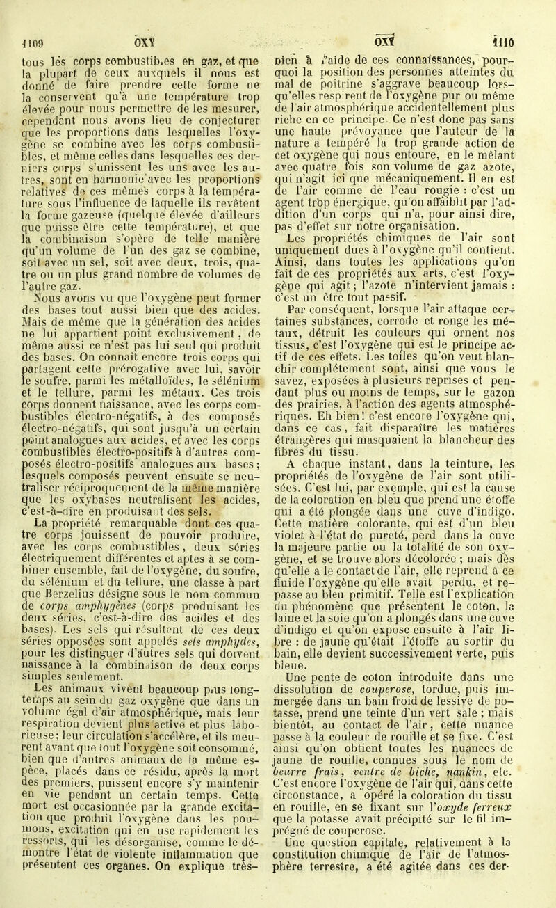 1109 bXY tous les corps combustib.es eh gaz, et que la plupart de ceux auxquels il nous est donné de faire prendre cette forme ne la conservent qu'à une température trop élevée pour nous permettre de les mesurer, cependcnt nous avons lieu de conjecturer que les proportions dans lesquelles l'oxy- gène se combine avec les corps combusti- bles, et même celles dans lesquelles ces der- wiors corps s'unissent les uns avec les au- tres, sont en harmonie'avec les proportions relatives de ces mômes corps à la temnéra- ture sous l'influence de laquelle ils revêtent la forme gazeuse (quelque élevée d'ailleurs que puisse être celte température), et que la coiubinaison s'opère de telle manière qu'un volume de l'un des gaz se combine, soit avec un sel, soit avec deux, trois, qua- tre ou un plus grand nombre de volumes de l'autre gaz. Nous avons vu que l'oxygène peut former des bases tout aussi bien que des acides. Mais de même que la génération des acides ne lui appartient point exclusivement, de même aussi ce n'est pas lui seul qui produit des bases. On connaît encore trois corps qui partagent cette prérogative avec lui, savoir le soufre, parmi les métalloïdes, le sélénium et le tellure, parmi les métaux. Ces trois corps donnent naissance, avec les corps com- bustibles électro-négatifs, à des composés électro-négatifs, qui sont jusqu'à un certain peint analogues aux acides, et avec les corps combustibles électro-positifs à d'autres com- f>osés électro-positifs analogues aux bases; esquels composés peuvent ensuite se neu- traliser réciproquement de la môme manière que les oxybases neutralisent les acides, c'est-à-dire en produisa; t des sels. La propriété remarquable dont ces qua- tre corps jouissent de pouvoir produire, avec les corps combustibles, deux séries électriquement différentes et aptes à se com- biner ensemble, fait de l'oxygène, du soufre, du sélénium et du tellure, une classe à part que Berzelius désigne sous le nom commun de corps amphygênes (corps produisant les deux séries, c'est-à-dire des acides et des bases). Les sels qui résultent de ces deux séries opposées sont appelés sels amphydes, pour les distinguer d'autres sels qui doivent naissance à la combinaison de deux corps simples seulement. Les animaux vivent beaucoup piUS long- temps au sein du gaz oxygène que dans un volume égal d'air atmosphérique, mais leur respiration devient plus active et plus labo- rieuse; leur circulation s'accélère, et ils meu- rent avant que tout l'oxygène soit consommé, bien que d'autres animaux de la même es- pèce, placés dans ce résidu, après la mort des premiers, puissent encore s'y maintenir en vie pendant un certain temps. Celte mort est occasionnée par la grande excita- tion que produit l'oxygène dans les pou- mons, excitittion qui en use rapidement les ressorts, qui les désorganise, comme le dé- montre l'état de violente inflammation que présentent ces organes. On explique très- nien k i^aide de ces connaissances, pour- quoi la position des personnes atteintes du mal de poitrine s'aggrave beaucoup lors- qu'elles resp rent de l'oxygène pur ou même de 1 air atmosphérique accidentellement plus riche en ce principe. Ce n'est donc pas sans une haute prévoyance que l'auteur de la nature a tempéré la trop grande action de cet oxygène qui nous entoure, en le mêlant avec quatre fois son volume de gaz azote, qui n'agit ici que mécaniquement. Il en est de l'air comme de l'eau rougie : c'est un agent trop énergique, qu'on affaiblit par l'ad- dition d'un corps qui n'a, pour ainsi dire, pas d'effet sur notre organisation. Les propriétés chimiques de l'air sont uniquement dues à l'oxygène qu'il contient. Ainsi, dans toutes les applications qu'on fait de ces propriétés aux arts, c'est l'oxy- gène qui agit ; l'azote n'intervient jamais : c'est un être tout passif. • Par conséquent, lorsque l'air attaque cer-^- taines substances, corrode et ronge les mé- taux, détruit les couleurs qui ornent nos tissus, c'est l'oxygène qui est le principe ac- tif de ces effets, Les toiles qu'on veut blan- chir complètement sont, ainsi que vous le savez, exposées à plusieurs reprises et pen- dant plus ou moins de temps, sur le gazon des prairies, à l'action des agents atmosphé- riques. Eii bien! c'est encore l'oxygène qui, dans ce cas, fait disparaître les matières étrangères qui masquaient la blancheur des fibres du tissu. A chaque instant, dans la teinture, les propriétés de l'oxygène de l'air sont utili- sées. C'est lui, par exemple, qui est la cause de la coloration en bleu que prend une étoffe qui a été plongée dans une cuve d'indigo. Cette matière colorante, qui est d'un bleu violet à l'état de pureté, perd dans la cuve la majeure partie ou la totalité de son oxy- gène, et se trouve alors décolorée ; mais dès qu'elle a le contact de l'air, elle reprend â ce fluide l'oxygène qu'elle avait perdu, et re- passe au bleu primitif. Telle est l'explication du phénomène que présentent le coton, la laine et la soie qu'on a plongés dans une cuve . d'indigo et qu'on expose ensuite à l'air li- bre : de jaune qu'était l'éloffe au sortir du bain, elle devient successivement verte, puis bleue. Une pente de coton introduite dans une dissolution de couperose, tordue, puis im- mergée dans un bain froid de lessive de po- tasse, prend une teinte d'un vert sale ; mais bientôt, au contact de l'air, cette nuance passe à la couleur de rouille et se fixe. C'est ainsi qu'on obtient toutes les nuances de jaune de rouille, connues sous le nom de beurre frais, ventre de biche, nankin, etc. C'est encore l'oxygène de l'air qui, aans cette circonstance, a opéré la coloration du tissu en rouille, en se fixant sur Yoxyde ferreux que la potasse avait précipité sur le fîl im- prégné de couperose. Une question capitale, relativement à la constitution chimique de l'air de l'atmos- phère terrestre» a été agitée dans ces der-