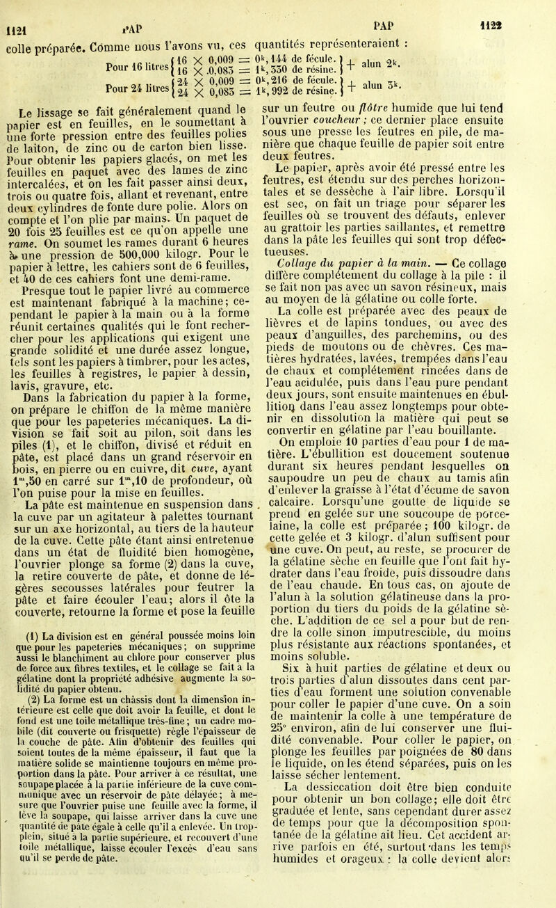 mi colle préparée. Comme nous l'avons vu, ces quantités représenteraient n Aav, {16 X 0,009 =: O^, IM de fécule. î , , Pour 16 litresI ^ q Qgj _ ik,330 de résine, j + ^ ' 1122 Pour 24 litres j 24 x 0,085 = Le lissage se fait généralement quand le papier est en feuilles, en le soumettant a une forte pression entre des feuilles polies de laiton, de zinc ou de carton bien lisse. Pour obtenir les papiers glacés, on met les feuilles en paquet avec des lames de zmc intercalées, et on les fait passer ainsi deux, trois ou quatre fois, allant et revenant, entre deux cylindres de fonte dure polie. Alors on compte et l'on plie par mains. Un paquet de 20 fois 25 feuilles est ce (ju'on appelle une rame. On soumet les rames durant 6 heures à» une pression de 500,000 kilogr. Pour le papier à lettre, les cahiers sont de 6 feuilles, et ko de ces cahiers font une demi-rame. Presque tout le papier livré au commerce est maintenant fabriqué à la machine ; ce- pendant le papier à la main ou à la forme réunit certaines qualités qui le font recher- cher pour les applications qui exigent une grancle solidité et une durée assez longue, tels sont les papiers à timbrer, pour les actes, les feuilles à registres, le papier à dessin, lavis, gravure, etc. Dans la fabrication du papier à la forme, on prépare le chiffon de la même manière que pour les papeteries mécaniques. La di- vision se fait soit au pilon, soit dans les piles (1), et le chilFon, divisé et réduit en pâte, est placé dans un grand réservoir en bois, en pierre ou en cuivre, dit cuve, ayant 1,50 en carré sur I^.IO de profondeur, oii l'on puise pour la mise en feuilles. La pâte est maintenue en suspension dans . la cuve par un agitateur à palettes tournant sur un axe horizontal, au tiers de la hauteur de la cuve. Cette pâte étant ainsi entretenue dans un état de fluidité bien homogène, l'ouvrier plonge sa forme (2) dans la cuve, la retire couverte de pâte, et donne de lé- gères secousses latérales pour feutrer la pâte et faire écouler l'eau; alors il ôte la couverte, retourne la forme et pose la feuille (1) La division est en général poussée moins loin que pour les papeteries mécaniques ; on supprime aussi le blanchiment au chlore pour conserver plus de force aux fibres textiles, et le collage se fait à la gélatine dont la propriété adhésive augmente la so- lidité du papier obtenu. (2) La forme est un châssis dont la dimension in- térieure est celle que doit avoir la feuille, et dont le fond est une toile métallique très-fine ; un cadre mo- bile (dit couverte ou frisquette) règle l'épaisseur de la couche de pâte. Afin d'obtenir des feuilles qui soient toutes de la même épaisseur, il faut que la matière solide se maintienne toujours en même pro- portion dans la pâte. Pour arriver à ce résultat, une soupape placée à la parlie inférieure de la cuve com- munique avec un réservoir de pâte délayée ; à me- sure que l'ouvrier puise une feuille avec la forme, il lève la soupape, qui laisse arriver dans la cuve une quantité de pâte égale à celle qu'il a enlevée. Un trop- plein, situé à la parlie supérieure, et recouvert d'une toile métallique, laisse écouler l'excè* d'eau sans qu'il se perde de pâte. 24 X 0,009 = 0^,216 de fécule. ) , Ik, 992 de résine, j ■■ alun 3k. sur un feutre ou flôtre humide que lui tend l'ouvrier coucheur ; ce dernier place ensuite sous une presse les feutres en pile, de ma- nière que chaque feuille de papier soit entre deux feutres. Le papier, après avoir été pressé entre les feutres, est étendu sur des perches horizon- tales et se dessèche à l'air libre. Lorsqu'il est sec, on fait un triage pour séparer les feuilles où se trouvent des défauts, enlever au grattoir les parties saillantes, et remettre dans la pâte les feuilles qui sont trop défec- tueuses. Collage du papier à la main. — Ce collage diffère complètement du collage à la pile : il se fait non pas avec un savon résineux, mais au moyen de là gélatine ou colle forte. La colle est préparée avec des peaux de lièvres et de lapins tondues, ou avec des peaux d'anguilles, des parchemins, ou des pieds de moutons ou de chèvres. Ces ma- tières hydratées, lavées, trempées dans l'eau de chaux et complètement rincées dans de l'eau acidulée, puis dans l'eau pure pendant deux jours, sont ensuite maintenues en ébul- lilioQ dans l'eau assez longtemps pour obte- nir en dissolution la matière qui peut se convertir en gélatine par l'eau bouillante. On emploie 10 parties d'eau pour 1 de ma- tière. L'ébuUition est doucement soutenue durant six heures pendant lesquelles oa saupoudre un peu de chaux au tamis afin d'enlever la graisse à l'état d'écume de savon calcaire. Lorsqu'une goutte de liquide se prend en gelée sur une soucoupe de porce- laine, la colle est préparée ; 100 kilogr. de cette gelée et 3 kilogr. d'alun suffisent pour une cuve. On peut, au reste, se procurer de la gélatine sèche en feuille que l'ont fait hy- drater dans l'eau froide, puis dissoudre dans de l'eau chaude. En tous cas, on ajoute de l'alun à la solution gélatineuse dans la pro- portion du tiers du poids de la gélatine sè- che. L'addition de ce sel a pour but de ren- dre la colle sinon imputrescible, du moins plus résistante aux réactions spontanées, et moins soluble. Six à huit parties de gélatine et deux ou trois parties d'alun dissoutes dans cent par- ties d'eau forment une solution convenable pour coller le papier d'une cuve. On a soin de maintenir la colle à une température de 25° environ, afin de lui conserver une flui- dité convenable. Pour coller le papier, on plonge les feuilles par poignées de 80 dans le liquide, on les étend séparées, puis on les laisse sécher lentement. La dessiccation doit être bien conduite pour obtenir un bon collage; elle doit être graduée et lente, sans cependant durer assez de temps pour que la décomposition spon- tanée de la gélatine ait lieu. Cet accident ar- rive parfois en été, surtout-dans les temps humides et orageux la colle devient alor;