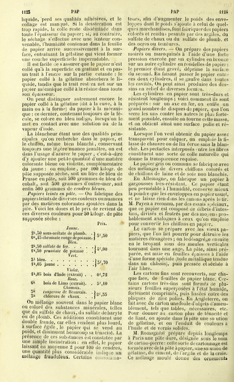 H23 PAP PAP -H 24 liquide, 'perd ses qualités adhésives, et le collage est manqué. Si la dessiccation est trop raj)ide, la colle reste disséminée dans toute l'épaisseur du papier; si, au contraire, le séchage s'effectue avec une lenteur con- venable, l'humidité contenue dans la feuille de papier arrive successivement à la sur- face, enttaînatit la gélatine qui vient former une couche superticieile imperméable. !1 est facile ue s assurer que le papier n'est collé qu'à la superficie en grattant et en pas- un trait à Tencic sur la partie cutanée : le papier collé à la gélatine absorbera le li- quide, tandis que le trait resl xa net sur un papier mécanique collé à la résine dans toute son épaisseur. On peut distinguer autrement encore le papier collé à la gélatine (dit à la cuve, à la main ou à la forme) du papier à la mécani- que : ce dernier, contenant, toujours de la fé- cule, se colore en bleu indigo, lorsqu'on le met en contact avec une solution ou de la vapeur d'iode. La blancheur étant une des qualités prin- cipales qu'on recherche dans le papier, et le chitfon, môme bien blanchi, conservant toujours une légère nuance jaunâtre, on est dans l'usage d'azurer le papier , c'est-à-dire d'y ajouter une petite quantité d'une matière colorante bleue ou violette, complémentaire du jaune : ou emploie , par 100 kilogr. de pâte supposée sèche, soit un litre de bleu de Prusse en pâte, soit 500 grammes de bleu de cobalt, soit 500 grammes d'outre-mer, soit enfin 500 grammes de cendres bleues. Papiers teints en pâte. — On fabrique des papiers teintsde diverses couleurs ou nuances par des matières colorantes ajoutées dans la pile. Voici les doses et le prix, de revient de ces diverses couleurs pour 50 kilogr. de pâte supiX)sée sèche : Prix. Jaune. 2k,50 sous-acélate de plomb. • ) tjf rr» C'j'iScliromale vouge dépotasse. J ' Bleu. 2k,50 sulfate de fer j ^ ^ „ . l'',50 prussiate de potasse ' Vert. 31 bleu )-r nr, lk,05 jaune j^ Violet. l\0o bois d'Inde (extrait) . . 0f,72 Rose. bois de Lima (extrait). . 5f,10 Chamois. 5^ couperose de Heauvais. . j^j chlorure de chaux. . . | - On mélange souvent dans le papier blanc ou coloré des substances minérales, telles que du sulfate de chaux, du sulfate de baryte ou de [)lomb. Ces additions constituent une double fraude, car elles rendent plus lourd, à surface égale, le papier qui se vend au poids, et diminuent beaucoup sa ténacité. La présence de ces substances est constatée j)ar une simple incinération : en effet, le papier laissant eu moyenne 2 pour 100 de cendres, une quantité plus considérable iadiqiie un mélange frauduleux. Certains cousouima- teufs, afin d'augmenter le poids des enve- loppes dont le poids s'ajoute à celui de quel- ques marchandises, font fabriquer des papiers colorés et rendus pesants parues argiles, du sulfate de chaux ou du sulfate de plomb, et des ocres ou teuilures. Papiers divers. — On prépare des papiers moirés ou maroquinés à l'aide d'une forte pression exercée par un cylindre en bronze sur un autre cylindre enroiidelles de papier: le i))'emier étant gravé, déprime la surface du second. En faisant passer le papier entr>3 ces deux cylindres, il se gaufre dans toutes les cavités. On peut ainsi produire des des- sins en relief de diverses formes. Les cylindres en papier sont très-durs et résistent longtemps ; voici comment ils sont préparés : sur un axe en fer, on enfile un grand nombre de disques de papier, que l'on serre les uns contre les autres le plu^ forte- ment possible, ensuite on tourne cette masse, et on obtient ainsi une surface polie et ré- sistante. Lorsque l'on veut obtenir du papier assez transparent pour calquer, on emphjie la fi- lasse de chanvre ou de lin écrue sans la blan- chir. Les pectacles interposés < ntre les fibres constituent une sorte de colle naturelle qui donne la transparence requise. Le papier gris ou commun se fabrique avec des mélanges de divers chiffons colorés et de chiffons de laine et de soie non blanchis. En Allemagne, on fabrique un papier à gargousses très-rési.stanl. Ce papier étant peu perméable à l'humidité, consei ve mieux la poudre que les enveloppes en p.ipierusuel, et ne laisse riend iiis les canons après le tir. M. Payen a reconnu, par des essais S])éciaux, q;ue ce papier est composé ue débris d'intes- tins, divisés et feutrés par des moyens pro- bablement analogues à ceux qu'on emploie pour convertir les chiffons e.n papier. Le carluii se prépare avec les vieux pa- piers, que l'on fait pourrir pour détruir e les matières étrangères ; on ledésagrége ensuite en le broyant sous des meules verficciles tournant dans une auge. La pâte, ainsi pré- parée, est mise en feuilles épaisses à l'aide d'une forme spéciale (toile métallique tendue dans un châssis), puis pressée et sécliée à l'air libre. Les cartons fins sont recouverts, sur cha- que face, de feuilles de papier blanc. Cer- tains cartons très-fins sont formés de plu- sieurs feuilles superposées à l'état humide, fortement comprimés, puis lissées entre des plaques de zinc polies. Eu Angleterre, on fait avec du carton une foule d'objets d'ameu- blement, tels que tables, nécessaires, etc. Pour donner au carton plus de ténacité et de liant, on ajoute dans la pâte une so ution de gélatine, et on l'enduit de couleurs à l'huile et de vernis solides. M. Ilomagnési prépare depuis longtemps à Paris une pâte dure, désignée sous le nom de carton-pierre : cette sorte de cartonnage est formée avec delà pâte à papier, uneso.ution de gélatine, du ciment, de l'argile et de la craie. Ce mélange moulé donne des oniemeutà