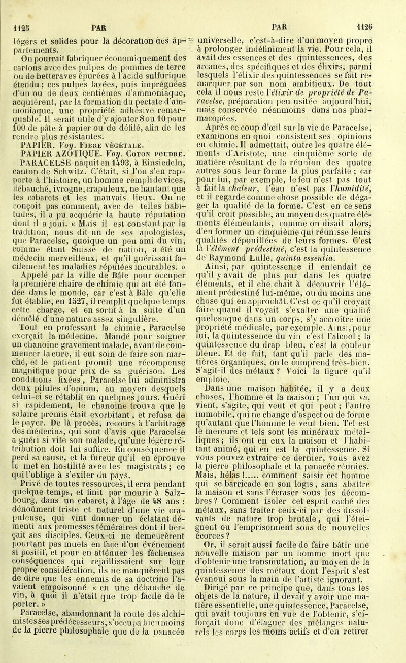 légers et solides pour la décoration àes ap- partements. On pourrait fabriquer économiquement des cartons avec des pulpes de pommes de terre ou de betteraves épurées à l'acide sulfurique étendu ; ces pulpes lavées, puis imprégnées d'un ou de deux centièmes d'ammoniaque, acquièrent, par la formation du pectale d'am- moniaque, une propriété adhésive remar- ({uable. 11 serait utile d'y ajouter Sou 10 pour 100 de pâte à papier ou de détilé, alin de les rendre plus résistantes. PAPIER. Voij. Fibre végétale. PAPIER AZOTIQUE. Voy. Coton poudre. PARACELSE naquit en 1493, à Einsiedeln, canton de Schwitz. C'était, si l'on s'en rap- porte à l'hibtou^e, un homme remplide vices, ilébauché, ivrogne, crapuleux, ne hantant que les cabarets et les mauvais lieux. On ne conçoit pas comment, avec de telles habi- tudes, il a pu acquérir la haute réputation dont il a joui. « Mais il est constant par la tradition, nous dit un de ses apologistes, que Paracelse, quoique un peu ami du vin, comme étant Suisse de nation, a été un médecin merveilleux, et qu'il guérissait fa- cilement les maladies réputées incurables. » Appelé par la ville de Bàle pour occuper la première chaire de chimie qui ait été fon- dée dans le monde, car c'est à Bàle qu'elle fut établie, en 1527, il remplit quelque temps cette charge, et en sortit à la suite d'un démêlé d'une nature assez singulière. Tout en professant la chimie , Paracelse exerçait la médecine. Mandé pour soigner un chanoine gravement malade, avantde com- mencer la cure, il eut soin de faire son mar- ché, et le patient promit une récompense magnifique pour prix de sa guérison. Les conditions fixées , Paracelse lui administra deux pilules d'opium, au moyen desquels celui-ci se rétablit en quelques jours. Guéri si rapidement, le chanoine trouva que le salaire promis était exorbitant, et refusa cle le payer. De là procès, recours à l'arbitrage des médecins, qui sont d'avis que Paracelse a guéi i si vite son malade, qu'une légère ré- tribution doit lui suftire. En conséquence il perd sa cause, et la fureur qu'il en éprouve le met en hostilité avec les magistrats ; ce qui l'oblige à s'exiler du pays. Privé de toutes ressources, il erra pendant quelque temps, et tinit par mourir à Salz- bourg, dans un cabaret, à l'âge de 48 ans : dénoûment triste et naturel d'une vie cra- t)uleuse, qui vint donner un éclatant dé- menti aux promesses téméraires dont il ber- çait ses disciples. Ceux-ci ne demeurèrent pourtant pas muets en face d'un événement si positif, et pour en atténuer les fâcheuses conséquences qui rejaillissaient sur leur propre considération, ils ne manquèrent pas de dire que les ennemis de sa doctrine l'a- vaient empoisonné « en une dél)auche de vin, à quoi il n'était que trop facile de le porter. » Paracelse, abandonnant la route des alchi- mistes ses prédécesseurs, s'occupa bien moins de la pierre phiiosophale que de la Dwnacée  universelle, c'est-à-dire d'un moyen propre , à prolonger indétiniment la vie. Pour cela, il avait des essences et des quintessences, des arcanes, des spécifiques et des élixirs, parmi lesquels l'élixir des quintessences se fait re- marquer par son nom ambitieux. De tout cela il nous reste Yélixir de propriété de Pa- racelse, préparation peu usitée aujourd'hui, mais conservée néanmoins dans nos phar- macopées. Après ce coup d'œil sur la vie de Paracelse, examinons en quoi consistent ses opinions en chimie. Il admettait, outre les quatre élé- ments d'Aristote, une cinquième sorte de matière résultant de la réunion des quatre autres sous leur forme la plus parfaite ; car pour lui, par exemple, le feu n'est pos tout à fait la c/ia/eîir, l'éau n'est pas Yhumidilé, et il regarde comme chose possible de déga- ger la qualité de la forme. C'est en ce sens qu'il croit possible, au moyen des quatre élé- ments élémentants, comme on disait alors, d'en former un cinquième qui réunisse leurs qualités dépouillées de leurs formes. C'est là Vélément prédestiné, c'est la quintessence de Raymond Lulle, quinta essentia. Ainsi, par quintessence il entendait ce qu'il y avait de plus pur dans les quatre éléments, et il cheicbait à découvrir l'élé- ment prédestiné lui-même, ou du moins une chose qui en apjirocliât. C'est ce qu'il croyait faire quand il voyait s'exalter une qualiié quelconque dans un corps, s'y accroître une propriété médicale, par exemple. Ainsi, pour lui, la quintessence du vin c'est l'alcool ; la quintessence du drap bleu, c'est la couleur bleue. Et de fait, tant qu'il parle des ma- tières organiques, on le comprend très-bien. S'agit-il des métaux ? Voici la tigure qu'il emploie. Dans une maison habitée, il y a deux choses, l'homme et la maison ; l'un qui va, vient, s'agite, qui veut et qui peut; l'autre immobile, qui ne change d'aspect ou de forme qu'autant que l'homme le veut bien. Tel est le mercure et tels sont les minéraux métal- liques ; ils ont en eux la maison et l'habi- tant animé, qui en est la quintessence. Si vous pouvez extraire ce dernier, vous avez la pierre pliilosophale et la panacée réunies. Mais, hélas I comment saisir cet homme qui se barricade en son logis , sans abattre la maison et sans l'écraser sous les décom- bres? Comment isoler cet esprit caché des métaux, sans traiter ceux-ci par des dissol- vants de nature trop brutale, qui l'étei- gnent ou l'emprisonnent sous de nouvelles écorces ? Or, il serait aussi facile de faire bâtir une nouvelle maison par un liomme mort que d'obtenir une transmutation, au moyen de la quintessence des métaux dont l'esprit s'est évanoui sous la main de l'artiste ignorant. Dirigé par ce principe que, dans tous les objets de la nature, il devait y avoir une ma- tière essentielle, une quintessence, Paracelse, qui avait toujours en vue de l'obtenir, s'ef- forçait donc d'élaguer des mélanges natu- rels les corps les moins actifs et d'en retirer