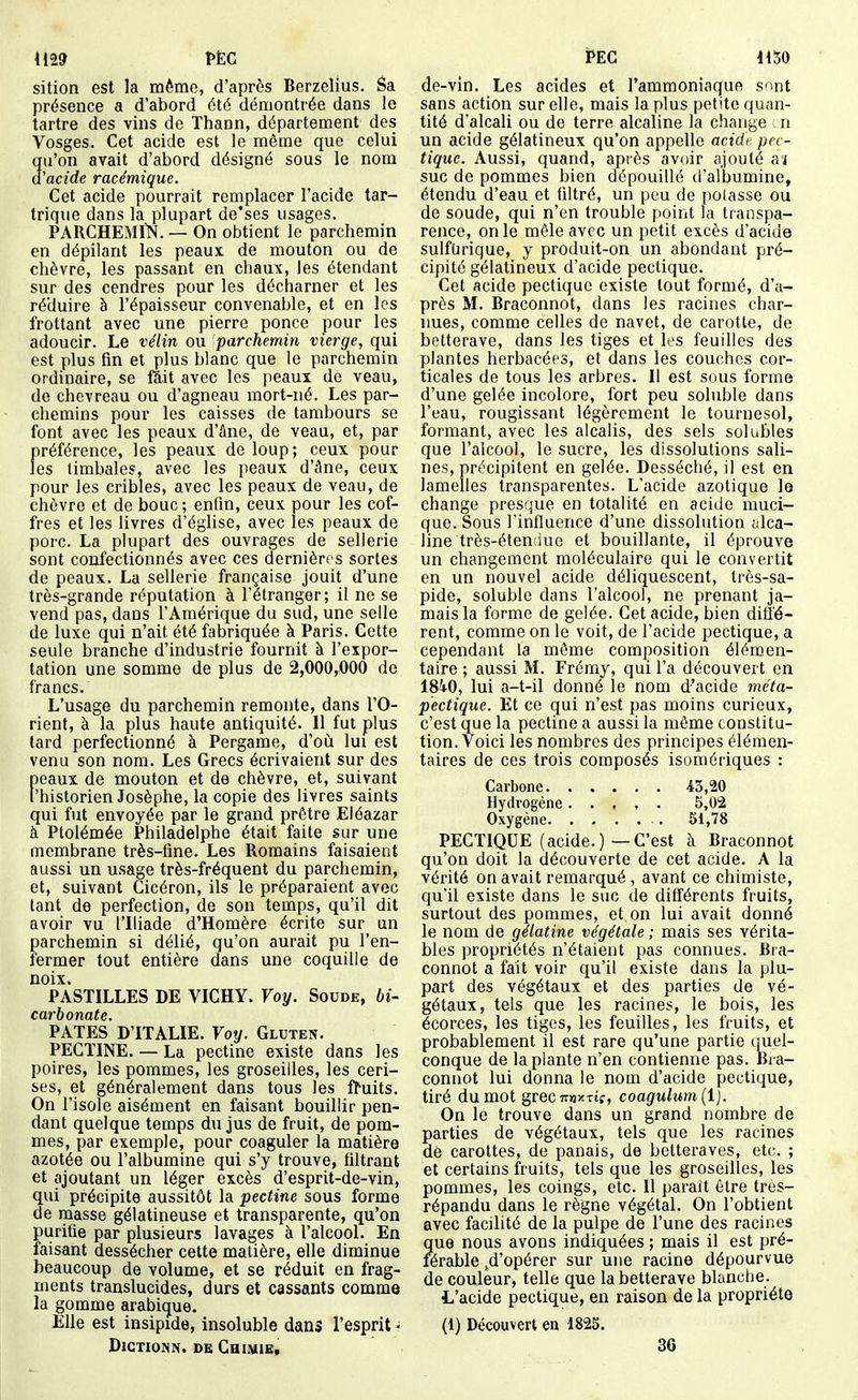 iil9 PËG sition est la même, d'après Berzelius. âa présence a d'abord été démontrée dans le tartre des vins de Thann, département des Vosges. Cet acide est le même que celui qu'on avait d'abord désigné sous le nom d'acide racémique. Cet acide pourrait remplacer l'acide tar- trique dans la plupart de'ses usages. PARCHEMllS. — On obtient le parchemin en dépilant les peaux de mouton ou de chèvre, les passant en chaux, les étendant sur des cendres pour les décharner et les réduire à l'épaisseur convenable, et en les frottant avec une pierre ponce pour les adoucir. Le vélin ou parchemin vierge, qui est plus fin et plus blanc que le parchemin ordinaire, se fait avec les peaux de veau, de chevreau ou d'agneau mort-né. Les par- chemins pour les caisses de tambours se font avec les peaux d'âne, de veau, et, par préférence, les peaux de loup; ceux pour les timbales, avec les peaux d'âne, ceux pour les cribles, avec les peaux de veau, de chèvre et de bouc ; enfin, ceux pour les cof- fres et les livres d'église, avec les peaux de porc. La plupart des ouvrages de sellerie sont confectionnés avec ces dernières sortes de peaux. La sellerie française jouit d'une très-grande réputation à l'étranger; il ne se vend pas, dans l'Amérique du sud, une selle de luxe qui n'ait été fabriquée à Paris. Cette seule branche d'industrie fournit à l'expor- tation une somme de plus de 2,000,000 de francs. L'usage du parchemin remonte, dans l'O- rient, à la plus haute antiquité. 11 fut plus tard perfectionné à Pergame, d'où lui est venu son nom. Les Grecs écrivaient sur des peaux de mouton et de chèvre, et, suivant l'historien Josèphe, la copie des livres saints qui fut envoyée par le grand prêtre Eléazar à Ptolémée Philadelphe était faite sur une membrane très-fine. Les Romains faisaient aussi un usage très-fréquent du parchemin, et, suivant Cicéron, ils le préparaient avec tant de perfection, de son temps, qu'il dit avoir vu l'Iliade d'Homère écrite sur un parchemin si délié, qu'on aurait pu l'en- fermer tout entière dans une coquille de noix. PASTILLES DE VICHY. Voy. Soude, bi- carbonate. PATES D'ITALIE. Voy. Gluten. PECTINE. — La pectine existe dans les poires, les pommes, les groseilles, les ceri- ses, et généralement dans tous les fruits. On l'isole aisément en faisant bouillir pen- dant quelque temps du jus de fruit, de pom- mes, par exemple, pour coaguler la matière azotée ou l'albumine qui s'y trouve, filtrant et ajoutant un léger excès d'esprit-de-vin, qui précipite aussitôt la pectine sous forme de masse gélatineuse et transparente, qu'on purifie par plusieurs lavages à l'alcool. En faisant dessécher cette matière, elle diminue beaucoup de volume, et se réduit en frag- ments translucides, durs et cassants comme la gomme arabique. Elle est insipide, insoluble dans l'esprit - DlCTIOJSN. DE CHIMl&t Peg im de-vin. Les acides et l'ammoniaque sont sans action sur elle, mais la plus petite quan- tité d'alcali ou de terre alcaline la change n un acide gélatineux qu'on appelle acidt' pec- tiquc. Aussi, quand, après avoir ajouté a'i suc de pommes bien dépouillé d'albumine, étendu d'eau et filtré, un peu de polasse ou de soude, qui n'en trouble point la transpa- rence, on le mêle avec un petit excès d'acide sulfDrique, y produit-on un abondant pré- cipité gélatineux d'acide pectique. Cet acide pectique existe tout formé, d'a- près M. Braconnot, dans les racines char- nues, comme celles de navet, de carotte, de betterave, dans les tiges et les feuilles des plantes herbacées, et dans les couches cor- ticales de tous les arbres. Il est sous forme d'une gelée incolore, fort peu soluble dans l'eau, rougissant légèrement le tournesol, formant, avec les alcalis, des sels solubles que l'alcool, le sucre, les dissolutions sali- nes, précipitent en gelée. Desséché, il est en lamelles transparentes. L'acide azotique le change presque en totalité en acide muci- que. Sous l'influence d'une dissolution <ilca- line très-éten iue et bouillante, il éprouve un changement moléculaire qui le convertit en un nouvel acide déliquescent, très-sa- pide, soluble dans l'alcool, ne prenant ja- mais la forme de gelée. Cet acide, bien ditl'é- rent, comme on le voit, de l'acide pectique, a cependant la môme composition élémen- taire ; aussi M. Frémy, qui l'a découvert en 1840, lui a-t-il donné le nom d'acide méta- pectique. Et ce qui n'est pas moins curieux, c'est que la pectine a aussi la même constitu- tion. Voici les nombres des principes élémen- taires de ces trois composés isomériques : Carbone 43,20 Hydrogène. . , , . 5,02 Oxygène 51,78 PECTIQUE (acide.)—C'est à Braconnot qu'on doit la découverte de cet acide. A la vérité on avait remarqué , avant ce chimiste, qu'il existe dans le suc de différents fruits, surtout des pommes, et on lui avait donné le nom de gélatine végétale ; mais ses vérita- bles propriétés n'étaient pas connues. Bra- connot a fait voir qu'il existe dans la plu- part des végétaux et des parties de vé- gétaux, tels que les racines, le bois, les écorces, les tiges, les feuilles, les fruits, et probablement il est rare qu'une partie <^juel- conque de la plante n'en contienne pas. Bra- connot lui donna le nom d'acide pectique, tiré du mot grecTrnxTîf, coagulum{l). On le trouve dans un grand nombre de parties de végétaux, tels que les racines de carottes, de panais, de betteraves, etc. ; et certains fruits, tels que les groseilles, les pommes, les coings, etc. Il parait être tres- répandu dans le règne végétal. On l'obtient avec facilité de la pulpe de l'une des racines que nous avons indiquées ; mais il est pré- férable ,d'opérer sur une racine dépourvue de couleur, telle que la betterave blanche. L'acide pectique, en raison de la propriété (1) Découvert en 1825. 36