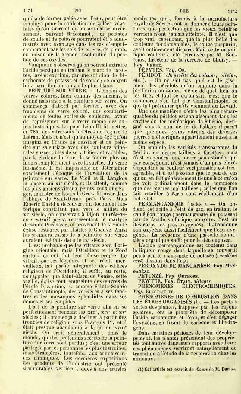 IJ31 PEl qu'il a de former gelée avec l'eau, peut être smployé pour la confection de gelées végé- tales qu'on sucre et qu'on aromatise diver- sement. Suivant Braconnot, les pectates de soude et de potasse pourraient être admi- nistrés avec avantage dans les cas d'eTnpoi- sonnemnt par les sels de cuivre, de plomb, en raison de la grande insolubilité du pec- tate de ces oxydes. Vauquelin a observé qu'on pouvait extraire l'acide pectique en traitant le marc de carot- tes, lavé et exprimé, par une solution de bi- carbonate de potasse et de soude ; ce moyen lui a paru fournir un acide plus blaiic. PEINTURE SUR VERRE. — L'emploi des verres colorés, bien connus des anciens, a donné naissance à la peinture sur verre. On commença d'abord par former, avec des fragments de verre coloré, des comparti- ments de toutes sortes de couleurs, avant de représenter sur le verre même des su- jets historiques. Le pape Léon III fit mettre, en 785, des vitres aux fenêtres de l'église de Latran. Mais ce n'est qu'au moyen âge qu'on imagina en France de dessiner et de pein- dre sur sa surface avec des couleurs miné- rales susceptibles de se vitrifier, et capables, par la chaleur du four, de se fondre plus ou moins complètement avec la surface du verre lui-même. Il est impossible de déterminer exactement l'époque de l'invention de la peinture sur verre. Le Vieil et H. Langlois la placent au xi- siècle, et ils citent, comme les plus anciens vitraux peints, ceux que Su- ger, ministre de Louis le Gros, fit poser dans l'abbaje de Saint-Denis, près Paris. Mais Emeric David a découvert un document his- torique constatant que, vers le milieu du XI' siècle, on conservait à Dijon un très-an- cien vitrail peint, représentant le martyre de sainte Purchasie, et provenant de la vieille église restaurée par Charles le Chauve. Ainsi les premiers essais delà peinture sur verre auraient été faits dans le is siècle. Il est probable que les vitraux sont d'ori- gine orientale, mais l'Occident et le Nord surtout en ont fait leur chose propre. Le vitrail, -par ses légendes et ses récits mer- veilleux, fait partie intégrante des édifices religieux de l'Occident; il suffit, au reste, de rappeler que Saint-Marc, de Venise, cette vieille, église tout empreinte des œuvres de l'école byzantine, a, comme Sainte-Sophie de Constantinople, des verrières à ses fenê- tres et des mosaï'iues splendides dans ses dômes et ses coupoles. L'art do la peinture sur verre alla en se perfectionnant pendant les xni% xiv^^ et xv° siècles ; il commença à décliner à partir des troubles de religion sous François I, et il était presque abandonné à la tin du xviii° siècle. On croit généralement , dans le monde, que les pi'étendus secrets de la pein- tura sur verre sont perdus ; c'est une erreur p'artagée par les personnes les plus instruites, mais étrangères, toutefois, aux connaissan- ces chimiques. Les dernières expositions des produits de l'industrie ont présenté d'admirables verrières, dues à nos artistes PHÈ 11?;^ moderties qui, formés à la manufacture royale de Sèvres, ont su donner à leurs pein- tures une perfection que les vieux peintres verriers n'ont jamais atteinte. Il n'est que trop vrai, cependant, que la plus belle des couleurs fondamentales, le rouge purpurin, avait entièrement disparu. Mais cette magni- fique couleur a été retrouvée par M. Bon- tems, directeur de la verrerie de Choisy. — Voy. Verre. PÉPYTES. Foî/. Or. PÉRIDOï ( chrysolite des volcans, olivine, etc. ). —On ne sait pas quel est le gise- ment des péridots qu'on emploie dans la joaillerie; on ignore même de quel lieu on les tire, et tout ce qu'on sait, c'est que le commerce s'en fait par Constantinople, ce qui fait présumer qu'ils viennent du Levant. Une des manières d'être les plus remar- quables du péridot est son gisement dans les cavités du fer météorique de Sibérie, dési- gné sous le nom de fer de Pallas ; il paraît que quelques grains vitreux des diverses pierres météoriques appartiennent aussi à la même espèce. On emploie les variétés transparentes du péridot en pierres taillées à facettes ; mais c'est en général une pierre peu estimée, qui par conséquent n'est jamais d'un prix élevé. Cependant sa couleur vert jaunâtre est très- agréable, et il est possible que le peu de cas qu'on en fait généralement tienne à ce qu'on ne voit ordinairement dans le commerce que des pierres mal taillées ; celles que l'on lait retailler à Paris sont réellement d'un bel effet. PERMANGANIQUE ( acide ). — On ob- tient cet acide à l'état de gaz, en traitant le caméléon rouge (permanganate de potasse) par de l'acide sulfurique anhydre. C'est un des corps les plus oxygénés; il abandonne son oxygène aussi facilement que l'eau oxy- génée. La présence d'une parcelle de ma- tière organique suffit pour le décomposer. L'acide permanganique est contenu dans la liqueur rouge dans laquelle se convertit peu à peu le manganate de potasse {caméléon vert) dissous dans l'eau. PEROXYDE DE MANGANÈSE. Voy. Man^ GANÈSE. PÉTUNZÉ. Voy. Orthose. PEWTER. Voy. Étain, alliages PHÉNOMÈNES ÉLECÏROCHIMIQUES. Voy. Electricité. PHÉNOMÈNES DE COMBUSTION DANS LES ÊTRES ORGANISÉS (1). — Les parties vertes des plantes, frappées par les rayons solaires, ont la propriété de décomposer l'acide carbonique et l'eau, et d'en dégager l'oxygène, en fixant le carbone et l'hydro- gène. Dans certaines périodes de leur dévelof)- pement, les plantes présentent des proprié- tés tout autres dans leurs rapports avec l'air : ces phénomènes serviront naturellement de transition à l'étude de la respiration chez les animaux. (!) Cet article est extrait du Cours de M. Dumas.