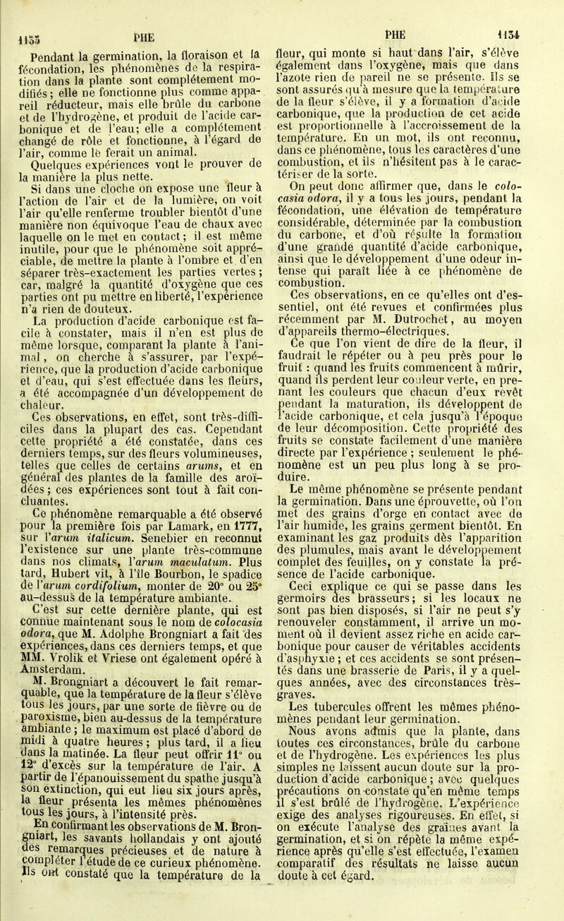 1153 PHE Pendant la germination, la floraison et la fécondation, les phénomènes de la respira- tion dans la plante sont complètement mo- difiés ; elle ne fonctionne plus comme appa- reil réducteur, mais elle brûle du carbone et de l'hydrogène, et produit de l'acide car- bonique et de l'eau; elle a complètement changé de rôle et fonctionne, à l'égard de l'air, comme lé ferait un animal. Quelques expériences vont le prouver de la manière la plus nette. Si dans une cloche on expose une fleur à l'action de l'air et de la lumière, on voit l'air qu'elle renferme troubler bientôt d'une manière non équivoque l'eau de chaux avec laquelle on le met en contact ; il est même inutile, pour que le phénomène soit appré- ciable, de mettre la plante à l'ombre et d'en séparer très-exactement les parties vertes ; car, malgré la quantité d'oxygène que ces parties ont pu mettre en liberté, l'expérience n'a rien de douteux. La production d'acide carbonique est fa- cile à constater, mais il n'en est plus de même lorsque, comparant la plante à l'ani- mal , on cherche à s'assurer, par l'expé- rience, que la production d'acide carbonique et d'eau, qui s'est effectuée dans les fleurs, a été accompagnée d'un développement de chaleur. Ces observations, en effet, sont très-difTi- ciles dans la plupart des cas. Cependant cette propriété a été constatée, dans ces derniers temps, sur des fleurs volumineuses, telles que celles de certains arums, et en général des plantes de la famille des aroï- dées ; ces expériences sont tout à fait con- cluantes. Ce phénomène remarquable a été observé pour la première fois par Lamark, en 1777, sur Varum italicum. Senebier en reconnut l'existence sur une plante très-commune dans nos climats, Varum maculatum. Plus tard, Hubert vit, à l'île Bourbon, le spadice de Varum cordifolium, monter de 20° ou 25° au-dessus de la température ambiante. C'est sur cette dernière plante, qui est connue maintenant sous le nom de colocasia odora, que M. Adolphe Brongniart a fait des expériences, dans ces derniers temps, et que MM. Vrolik et Vriese ont également opéré à ^ Amsterdam. M. Brongniart a découvert le fait remar- quable, que la température de la fleur s'élève tous les jours, par une sorte de fièvre ou de , paroxisme, bien au-dessus de la température ambiante ; le maximum est placé d'abord de midi à quatre heures ; plus tard, il a Ùeu . 'dans la matinée. La fleur peut offrir 11° ou 12° d'excès sur la température de l'air. A partir de l'épanouissement du spathe jusqu'à èon extinction, qui eut lieu six jours après, la fleur présenta les mêmes phénomènes tous les jours, à l'intensité près. En confirmant les observations de M. Bron- gniart, les savants hollandais y ont ajouté des remarques précieuses et de nature à compléter l'étude de ce curieux phénomène. Ils o»t constaté que la température de la PHE 1134 fleur, qui monte si haut dans l'air, s'élève également dans l'oxygène, mais que dans l'azote rien de pareil ne se présente. Ils se sont assurés qu'à mesure que la température de la fleur s'élève, il y a formation d'acide carbonique, que la production de cet acide est proportionnelle à l'accroissement de la température. En un mot, ils ont reconnu, dans ce phénomène, tous les caractères d'une combustion, et ils n'hésitent pas à le carac- tériser de la sorte. On peut donc affirmer que, dans le colo- casia odora, il y a tous les jours, pendant la fécondation, une élévation de température considérable, déterminée par la combustion du carbone, et d'où résulte la formation d'une grande quantité d'acide carbonique, ainsi que le développement d'une odeur in- tense qui paraît liée à ce phénomène de combustion. Ces observations, en ce qu'elles ont d'es- sentiel, ont été revues et confirmées plus récemment par M. Dutrochet, au moyen d'appareils thermo-électriques. Ce que l'on vient de dire de la fleur, il faudrait le répéter ou à peu près pour le fruit : quand les fruits commencent à mûrir, quand ils perdent leur couleur verte, en pre- nant les couleurs que chacun d'eux revêt pendant la maturation, ils développent de l'acide carbonique, et cela jusqu'à l'époquo de leur décomposition. Cette propriété des fruits se constate facilement d'une manière directe par l'expérience ; seulement le phé- nomène est un peu plus long à se pro- duire. Le même phénomène se présente pendant la germination. Dans une éprouvette, où l'on met des grains d'orge en contact avec de l'air humide, les grains germent bientôt. En examinant les gaz produits dès l'apparition des plumules, mais avant le développement complet des feuilles, on y constate la pré- sence de l'acide carbonique. Ceci explique ce qui se passe dans les germoirs des brasseurs; si les locaux ne sont pas bien disposés, si l'air ne peut s'y renouveler constamment, il arrive un mo- ment où il devient assez riche en acide car- bonique pour causer de véritables accidents d'asphyxie ; et ces accidents se sont présen- tés dans une brasserie de Paris, il y a quel- ques années, avec des circonstances très- graves. Les tubercules offrent les mômes phéno- mènes pendant leur germination. Nous avons admis que la plante, dans toutes ces circonstances, brûle du carbone et de l'hydrogène. Les expériences les plus simples ne laissent aucun doute sur la pro- duction d'acide carbonique ; avec quelques précautions on constate qu'en même temps il s'est brûlé de l'hydrogène. L'expérience exige des analyses rigoureuses. En effet, si on exécute l'analyse des graines avant la germination, et si on répète la même expé- rience après qu'elle s'est effectuée, l'examen comparatif des résultats ne laisse aucun doute à cet égard.