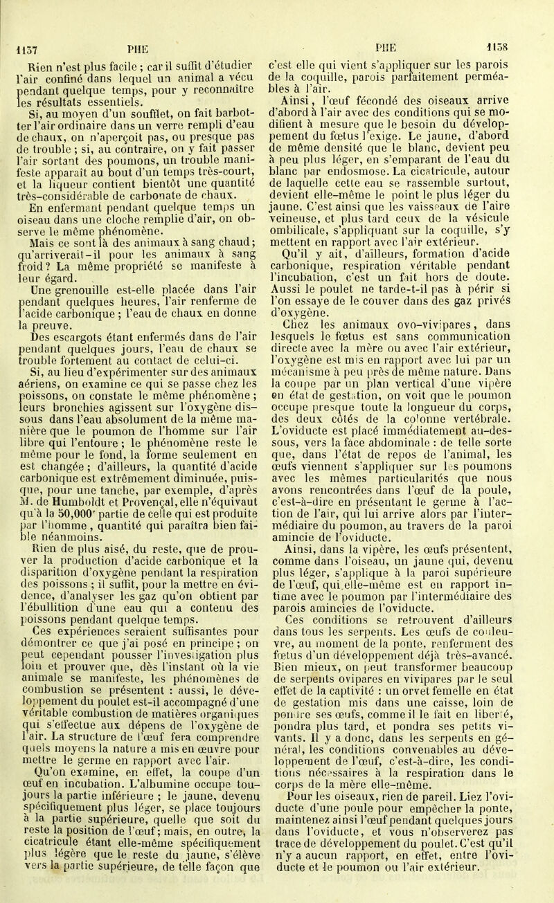 Rien n'est plus facile ; car il suffit d'étudier l'air confiné dans lequel un animal a vécu pendant quelque temps, pour y reconnaître les résultats essentiels. Si, au moyen d'un soufflet, on fait barbot- ter l'air ordinaire dans un verre rempli d'eau de chaux, on n'aperçoit pas, ou presque pas de trouble ; si, au contraire, on y fait passer l'air sortant d-es poumons, un trouble mani- feste apparaît au bout d'un temps très-court, et la liqueur contient bientôt une quantité très-considérable de carbonate de chaux. En enfermant pendant quelque tomj)s un oiseau dans une cloche remplie d'air, on ob- serve le même phénomène. Mais ce sont là des animaux à sang chaud ; qu'arriverait-il pour les animaux à sang froid? La même propriété se manifeste à leur égard. Une grenouille est-elle placée dans l'air pendant quelques heures, l'air renferme de l'acide carbonique ; l'eau de chaux en donne la preuve. Des escargots étant enfermés dans de l'air pendant quelques jours, l'eau de chaux se trouble fortement au contact de cehii-ci. Si, au lieu d'expérimenter sur des animaux aériens, on examine ce qui se passe chez les poissons, on constate le môme phénomène ; leurs bronchies agissent sur l'oxygène dis- sous dans l'eau absolument de la même ma- nière que le poumon de l'homme sur l'air libre qui l'entoure ; le phénomène reste le même pour le fond, la forme seulement en est changée ; d'ailleurs, la quantité d'acide carbonique est extrêmement diminuée, puis- que, pour une tanche, par exemple, d'après M. de Humboldt et Provençal, elle n'équivaut qu'à la 50,000 partie de celle qui est produite par l'iiomme, quantité qui paraîtra bien fai- ble néanmoins. Rien de plus aisé, du reste, que de prou- ver la production d'acide carbonique et la disparition d'oxygène pendant la respiration des poissons ; il suffit, pour la mettre en évi- dence, d'analyser les gaz qu'on obtient par l'ébuUition d'une eau qui a contenu des poissons pendant quelque temps. Ces expériences seraient suffisantes pour démontrer ce que j'ai posé en principe ; on peut cependant pousser l'invesiigation plus loin et prouver que, dès l'instant on la vie animale se manifeste, les phénomènes de combustion se présentent : aussi, le déve- loppement du poulet est-il accompagné d'une véritable combustion de matières organiques qui s'effectue aux dépens de l'oxygène de l'air. La structure de l'œuf fera compi'en(ire quels moyens la nature a rais en œuvre pour mettre le germe en rapport avec l'air. Qu'on examine, en effet, la coupe d'un oeuf en incubation. L'albumine occupe tou- jours la partie inférieure ; le jaune, devenu spécifiquement plus léger, se place toujours à la partie supérieure, quelle que soit du reste la position de l'œuf; mais, en outre, la cicatricule étant elle-même spécifiquement plus légère que le reste du jaune, s'élève vers la partie supérieure, de telle façon que P!!E 1158 c'est elle qui vient s'appliquer sur les parois de la coquille, parois parfaitement perméa- bles à l'air. Ainsi, l'œuf fécondé des oiseaux arrive d'abord à l'air avec des conditions qui se mo- difient à mesure que le besoin du dévelop- pement du fœtus l'exige. Le jaune, d'abord, de même densité que le blanc, devient peu à peu plus léger, en s'emparant de l'eau du blanc par endosmose. La cicatricule, autour de laquelle cette eau se rassemble surtout, devient elle-même le point le plus léger du jaune. C'est ainsi que les vaissr'aux de l'aire veineuse, et plus tard ceux de la vésicule ombilicale, s'appliquant sur la coquille, s'y mettent en rapport avec l'air extérieur. Qu'il y ait, d'ailleurs, formation d'acide carbonique, respiration véritable pendant l'incubation, c'est un fiit hors de doute. Aussi le poulet ne tarde-t-il pas à périr si l'on essaye de le couver dans des gaz privés d'oxygène. Chez les animaux ovo-vivipares, dans lesquels le fœtus est sans communication directe avec la mère ou avec l'air extérieur, l'oxygène est mis en rapport avec lui par un mécanisme à peu [)rès de même nature. Dans la coupe par un plan vertical d'une vipère en état de gestation, on voit que le [)Oumon occupe presque toute la longueur du corps, des deux côtés de la colonne vertébrale. L'oviducte est placé immédiatement au-des- sous, vers la fâce abdominale : de telle sorte que, dans l'état de repos de l'animal, les œufs viennent s'appliquer sur ks poumons avec les mômes particularités que nous avons rencontrées dans l'œuf de la poule, c'est-à-dire en présentant le germe à l'ac- tion de l'air, qui lui arrive alors par l'inter- médiaire du poumon, au travers de la paroi amincie de l'oviducte. Ainsi, dans la vipère, les œufs présentent, comme dans l'oiseau, un jaune qui, devenu plus léger, s'applique à la paroi supérieure de l'œuf, qui.elle-même est en rapport in- time avec le poumon par l'intermédiaire des parois amincies de l'oviducte. Ces conditions se retrouvent d'ailleurs dans tous les serpents. Les œufs de couleu- vre, au moment de la ponte, renferment des fœtus d'un développement déjà très-avancé. Bien mieux, on !;eut transformer beaucoup de serpents ovipares en vivipares par le seul effet de la captivité : un orvet femelle en état de gestation mis dans une caisse, loin de poii ire ses œufs, comme il le fait en liberté, pondra plus tard, et pondra ses petits vi- vants. Il y a donc, dans les serpents en gé- néral, les conditions convenables au déve- loppement de l'œuf, c'est-à-dire, les condi- tions néci'ssaires à la respiration dans le corps de la mère elle-même. Pour les oiseaux, rien de pareil. Liez l'ovi- ducte d'une poule pour empêcher la ponte, maintenez ainsi l'œuf pendant quelques jours dans l'oviducte, et vous n'observerez pas trace de développement du poulet. C'est qu'il n'y a aucun rapport, en effet, entre l'ovi- ducte et le poumon ou l'air extérieur.