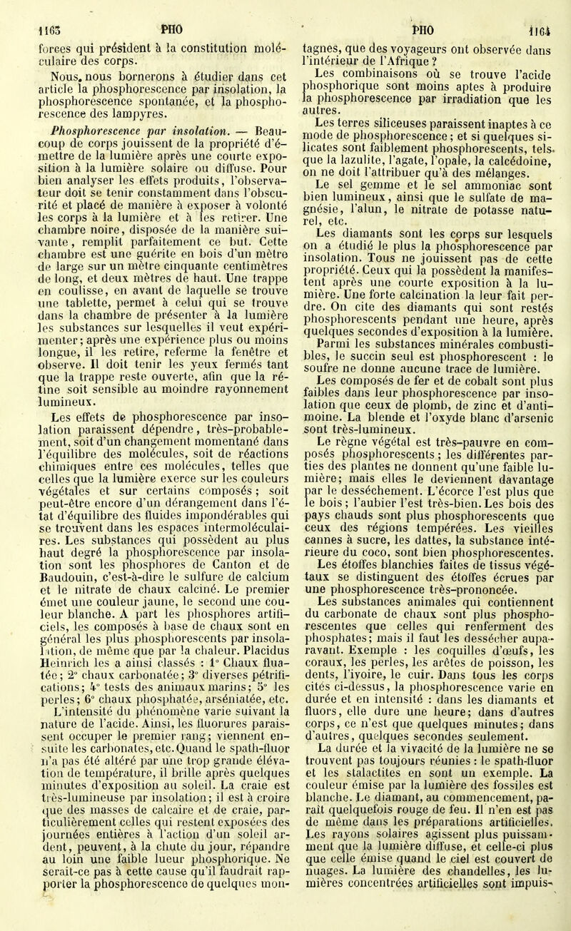H 63 PHO forces qui président à la constitution molé- culaire des corps. Nous, nous bornerons à étudier dans cet article la phosphorescence par insolation, la phosphorescence spontanée, et la phospho- rescence des lampyres. Phosphorescence par insolation. — Beau- coup de corps jouissent de la propriété d'é- mettre de la lumière après une courte expo- sition à la lumière solaire ou diffuse. Pour bien analyser les effets produits, l'observa- teur doit se tenir constamment dans l'obscu- rité et placé de manière h exposer à volonté les corps à la lumière et à les retirer. Une chambre noire, disposée de la manière sui- vante , remplit parfaitement ce but. Cette chambre est une guérite en bois d'un mètre de large sur un mètre cinquante centimètres de long, et deux mètres de haut. Une trappe en coulisse, en avant de laquelle se trouve une tablette, permet à celui qui se trouve dans la chambre de présenter à la lumière les substances sur lesquelles il veut expéri- menter ; après une expérience plus ou moins longue, il les retire, referme la fenêtre et observe. Il doit tenir les yeux fermés tant que la trappe reste ouverte, afin que la ré- tine soit sensible au moindre rayonnement lumineux. Les effets de phosphorescence par inso- lation paraissent dépendre, très-probable- ment, soit d'un changement momentané dans l'équilibre des molécules, soit de réactions chimiques entre ces molécules, telles que celles que la lumière exerce sur les couleurs végétales et sur certains composés ; soit peut-être encore d'un dérangement dans l'é- tat d'équilibre des fluides impondérables qui se trouvent dans les espaces intermoléculai- res. Les substances qui possèdent au plus haut degré la phosphorescence par insola- tion soat les phosphores de Canton et de Baudouin, c'est-à-dire le sulfure de calcium et le nitrate de chaux calciné. Le premier émet une couleur jaune, le second une cou- leur blanche. A part les phosphores artifi- ciels, les composés à base de chaux sont en général les plus phosphorescents par insola- l ition, de même que par la chaleur. Placidus Heinrich les a ainsi classés : 1° Chaux flua- tée; 2° chaux carbonatée; 3° diverses pétrifi- cations; k tests des animaux marins ; 5 les perles; 6 chaux phosphatée, arsénialée, etc. L'intensité du phénomène varie suivant la nature de l'acide. Ainsi, les fluorures parais- sent occuper le premier rang; viennent en- suite les carbonates, etc. Quand le spath-fluor n'a pas été altéré par une trop grande éléva- tion de température, il brille après quelques minutes d'exposition au soleil. La craie est tiès-lumineuse par insolation; il est à croire que des masses de calcaire et de craie, par- ticulièrement celles qui restent exposées des journées entières à l'action d'un soleil ar- dent, peuvent, à la chute du jour, répandre au loin une faible lueur phosphorique. Ne serait-ce pas à cette cause qu'il faudrait rap- porter la phosphorescence de quelques mou- tagnes, que des voyageurs ont observée dans l'intérieur de l'Afrique ? Les combinaisons où se trouve l'acide phosphorique sont moins aptes à produire la phosphorescence par irradiation que les autres. Les terres siliceuses paraissent inaptes à ce mode de phosphorescence ; et si quelques si- licates sont faiblement phosphorescents, tels, que la lazulite, l'agate, l'opale, la calcédoine, on ne doit l'attribuer qu'à des mélanges. Le sel gemme et le sel ammoniac sont bien lumineux, ainsi que le sulfate de ma- gnésie, l'alun, le nitrate de potasse natu- rel, etc. Les diamants sont les corps sur lesquels on a étudié le plus la phosphorescence par insolation. Tous ne jouissent pas de cette propriété. Ceux qui la possèdent la manifes- tent après une courte exposition à la lu- mière. Une forte calcination la leur fait per- dre. On cite des diamants qui sont restés phosphorescents pendant une heure, après quelques secondes d'exposition à la lumière. Parmi les substances minérales combusti- bles, le succin seul est phosphorescent : le soufre ne donne aucune trace de lumière. Les composés de fer et de cobalt sont plus faibles dans leur phosphorescence par inso- lation que ceux de plomb, de zinc et d'anti- moine. La blende et l'oxyde blanc d'arsenic sont très-lumineux. Le règne végétal est très-pauvre en com- posés phosphorescents ; les diff'érentes par- ties des plantes ne donnent qu'une faible lu- mière; mais elles le deviennent davantage par le dessèchement. L'écorce l'est plus que le bois; l'aubier l'est très-bien.Les bois des pays chauds sont plus phosphorescents que ceux des régions tempérées. Les vieilles cannes à sucre, les dattes, la substance inté- rieure du coco, sont bien phosphorescentes. Les étoffes blanchies faites de tissus végé- taux se distinguent des étoffes écrues par une phosphorescence très-prononcée. Les substances animales qui contiennent du carbonate de chaux sont plus phospho- rescentes que celles qui renferment des phosphates; mais il faut les dessécher aupa- ravant. Exemple : les coquilles d'œufs, les coraux, les perles, les arêtes de poisson, les dents, l'ivoire, le cuir. Dans tous les corps cités ci-dessus, la phosphorescence varie en durée et en intensité : dans les diamants et fluors, elle dure une heure; dans d'autres corps, ce n'est que quelques minutes; dans d'autres, quelques secondes seulement. La durée et la vivacité de la lumière ne se trouvent pas toujours réunies : le spath-fluor et les stalactites en sont un exemple. La couleur émise par la lumière des fossiles est blanche. Le diamant, au commencement, pa- rait quelquefois rouge de feu. U n'en est pas de môme dans les préparations artificielles. Les rayons solaires agissent plus puissam- ment que la lumière diffuse, et celle-ci plus que celle émise quand le ciel est couvert de nuages. La lumière des chandelles, les lu- mières concentrées artificielles sont impuis-