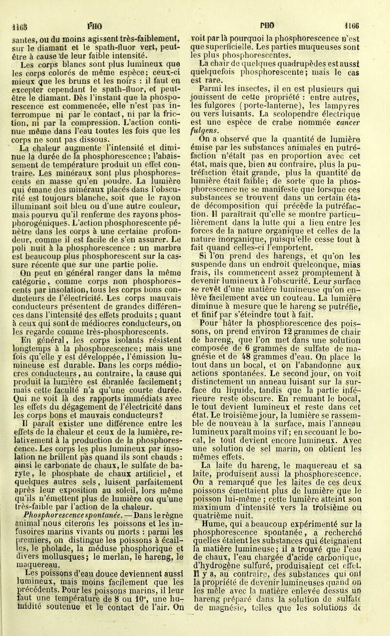 santés, ou du moins agissent très-faiblement, sur le diamant et le spath-fluor vert, peut- être à cause 'de leur faible intensité. Les corps blancs sont plus lumineux que les corps colorés de même espèce; ceux-ci mieux que les bruns et les noirs : il faut en excepter cependant le spath-fluor, et peut- être le diamant. Dès l'instant que la phospo- rescence est commencée, elle n'est pas in- terrompue ni par le contact, ni par la fric- tion, ni par la compression. L'action conti- nue même dans l'eau toutes les fois que les corps ne sont pas dissous. La chaleur augmente l'intensité et dimi- nue la durée de la phosphorescence ; l'abais- sement de température produit un effet con- traire. Les minéraux sont plus phosphores- cents en masse qu'en ])Oudre. La lumière qui émane des minéraux placés dans l'obscu- rité est toujours blanche, soit que le rayon illuminant soit bleu ou d'une autre couleur, mais pourvu qu'il renferme des rayons phos- phorogéniques. L'action phosphorescente pé- nètre dans les corps à une certaine profon- deur, comme il est facile de s'en assurer. Le poli nuit à la phosphorescence : un marbre est beaucoup plus phosphorescent sur la cas- sure récente que sur une partie polie. On peut en général ranger dans la même catégorie, comme corps non phosphores- cents par insolation, tous les corps bons con- ducteurs de l'électricité. Les corps mauvais conducteurs présentent de grandes différen- ces dans l'intensité des effets produits ; quant à ceux qui sont de médiocres conducteurs, on les regarde comme très-phosphorescents. En général, les corps isolants résistent longtemps à la phosphorescence; mais une fois qu'elle y est développée, l'émission lu- mineuse est durable. Dans les corps médio- cres conducteurs, au contraire, la cause qui produit la lumière est ébranlée facilement ; mais cette faculté n'a qu'une courte durée. Qui ne voit là des rapports immédiats avec les effets du dégagement de l'électricité dans les corps bons et mauvais conducteurs? Il paraît exister une différence entre les effets de la chaleur et ceux de la lumière, re- lativement à la production de la phosphores- cence. Les corps les plus lumineux par inso- lation ne brillent pas quand ils sont chauds : ainsi le carbonate de chaux, le sulfate de ba- ryte , le phosphate de chaux artificiel, et quelques autres sels, luisent parfaitement après leur exposition au soleil, lors même qu'ils n'émettent plus de lumière ou qu'une très-faible par l'action de la chaleur. Phosphorescence spontanée.—Dans le règne animal nous citerons les poissons et les in- fusoires marins vivants ou morts : parmi les premiers, on distingue les poissons à écail- les, le pholade, la méduse phosphorique et divers mollusques ; le merlan, le hareng, le maquereau. Les poissons d'eau douce deviennent aussi lumineux, mais moins facilement que les précédents. Pour les poissons marins, il leur faut une température de 8 ou 10°, une hu- midité soutenue et le contact de l'air. On PHO 1166 voit par là pourquoi la phosphorescence n'est que superficielle. Les parties muqueuses sont les plus phosphorescentes. La chair de quelques quadrupèdes est aussi quelquefois pîiosphorescente ; mais le cas est rare. Parmi les insectes, il en est plusieurs qui jouissent de cetle propriété : entre autres, les fulgores (porte-lanterne), les lampyres ou vers luisants. La scolopendre électrique est une espèce de crabe nommée cancer fulgens. On a observé que la quantité de lumière émise par les substances animales en putré- faction n'était pas en proportion avec cet état, mais que, bien au contraire, plus la pu- tréfaction était grande, plus la quantité de lumière était faible; de sorte que la phos- phorescence ne se manifeste que lorsque ces substances se trouvent dans un certain éta- de décomposition qui précède la putréfac- tion. Il paraîtrait qu'elle se montre particu- lièrement dans la lutte qui a lieu entre les forces de la nature organique et celles de la nature inorganique, puisqu'elle cesse tout à fait quand celles-ci l'emportent. Si l'on prend des harengs, et qu'on les suspende dans un endroit quelconque, mias frais, ils commencent assez promptement à devenir lumineux à l'obscurité. Leur surface se revêt d'une matière lumineuse qu'on en- lève facilement avec un couteau. La lumière diminue à mesure que le hareng se putréfie, et fmif par s'éteindre tout à fait. Pour hâter la phosphorescence des pois- sons, on prend environ 12 grammes de chair de hareng, que l'on met dans une solution composée de 6 grammes de sulfate de ma- gnésie et de 48 grammes d'eau. On place le tout dans un bocal, et on l'abandonne aux actions spontanées. Le second jour, on voit distinctement un anneau luisant sur la sur- face du liquide, tandis que la partie infé- rieure reste obscure. En remuant le bocal, le tout devient lumineux et reste dans cet état. Le troisième jour, la lumière se rassem- ble de nouveau à la surface, mais l'anneau lumineux paraît moins vif; en secouant le bo- cal, le tout devient encore lumineux. Avec une solution de sel marin, on obtient les mêmes effets. La laite du hareng, le maquereau et sa laite, produisent aussi la phosphorescence. On a remarqué que les laites de ces deux poissons émettaient plus de lumière que le poisson lui-même ; cette lumière atteint son maximum d'intensité vers la troisième ou quatrième nuit. Hume, qui a beaucoup expérimenté sur la phosphorescence spontanée, a recherché quelles étaient les substances qui éteignaient la matière lumineuse ; il a trouvé que l'eau de chaux, l'eau chargée d'acide carbonique, d'hydrogène sulfuré, produisaient cet effet. Il y a, au contraire, des substances qui onl la propriété de devenir lumineuses quand on les mêle avec la matière enlevée dessus un hareng préparé dans la solution de sulfata de magnésie, telles que les solutions de