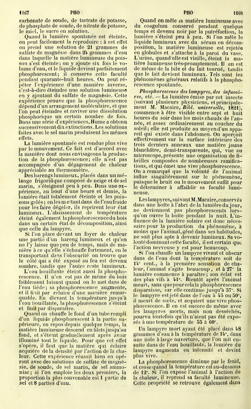 carbonate de soude, de tartrate de potasse, de phosphate de soude, de nitrate de potasse, le miel, le sucre en solution. Quand la lumière spontanée est éteinte, on peut facilement la reproduire : à cet effet on prend une solution de 21 grammes de sulfate de magnésie dans 24. grammes d'eau dans laquelle la matière lumineuse du pois- son s'est éteinte ; on y ajoute six fois le vo- lume d'eau, et le liquide devient parfaitement phosphorescent; il conserve cette faculté pendant quarante-huit heures. On peut ré- péter l'expérience d'une manière inverse, c'est-à-dire éteindre une solution lumineuse en y ajoutant du sulfate de magnésie. Cette expérience prouve que la phosphorescence dépend d'un arrangement moléculaire, et que l'on peut éteindre et raviver une dissolution phosphorique un certain nombre de fois. Dans une série d'expériences, Hume a obtenu successivement dix extinctions. Les solutions faites avec le sel marin produisent les mêmes effets. La lumière spontanée est rendue plus vive par le mouvement. Ce fait est d'accord avec la manière dont nous envisageons la produc- tion de la phosphorescence; elle n'est pas accompagnée d'un dégagement de chaleur appréciable au thermomètre. I)es harengs lumineux, placés dans un mé- lange frigorifique composé de neige et de sel marin, s'éteignent peu à peu. Dans une ex- périence, au bout d'une heure et demie, la lumière était totalement éteinte et les pois- sons gelés; enlesmeitantdans del'eaufroide pour les faire dégeler, ils reprirent leur état lumineux. L'abaissement de température éteint également laphosphorescencedu bois dans un certain état de décomposition, ainsi que celle du lampyre. Si l'on place devant un foyer de chaleur une partie d'un hareng lumineux et qu'on ne l'y laisse que peu de temps, mais de ma- nière à ce qu'elle s'échautfe fortement, en le transportant dans l'obscurité on trouve que le côté qui a été exposé au feu est devenu sombre, tandis que l'autre reste lumineux. L'oau bouillante éteint aussi la phospho- rescence. 11 n'en <!st pas de même du bois faiblement luisant quand on le met dans de l'eau tiède; sa phosphorescence augmente, et il fnit par reluiie d'une manière remar- quable. En élevant la température jusqu'à l'eau bouillante, la phosphorescence s'éteint et finit par disparaître. Quand on chauffe le fond d'un tube rempli d'un liquide phosphorescent à la partie su- périeure, en repos depuis quelque temps, la matière lumineuse descend en tilets jusqu'au fond, et s'éteint graduellement après avoir illuminé tout le liquide. Pour que cet effet s'opère, il faut que la matière qui éclaire acquière de la densité par l'action de la cha- leur. Cette expérience réussit bien en opé- rant avec des solutions de sulfate de magné- sie, de soude, de sel marin, de sel ammo- niac ; si l'on emploie les deux premiers, la proportion la plus convenable est 1 partie de sel et 8 parties d'eau. Quand on mêle la matière lumineuse avec du coagulum conservé pendant quelque temps et devenu noir par la putréfaction, la lumière s'éteint peu à peu. Si l'on mêlé le liquide lumineux avec du sérum en décom- position, la matière lumineuse est rejetée en globules et s'attache à la paroi du vase. L'urine, quand elle est vieille, éteint la ma- tière lumineuse très-proraptement. Il en est de même de la bile et du lait tourné, tandis que le lait devient lumineux. Tels sont les phénomènes généraux relatifs à la phospho- rescence spontanée. Phosphorescence des lampyres, des înfusoi- res, etc. — La lumière émise par cet insecte (suivant plusieurs physiciens, et principale- ment M. Macaire, Bibl. universelle, 1821), commence à être visible entre sept et huit heures du soir dans les mois chauds de l'an- née, et assez ordinairement au coucher du soleil; elle est produite au moyend'un appa- reil qui existe dans l'abdomen. On aperçoit effectivement sur la surface intérieure des trois derniers anneaux une matière jaune blanchâtre, demi-transparente, qui, vue au microscope,présente une organisation de fi- brilles composées de nombreuses ramifica- tions, et qui émet une vive phosphorescence. On a remarqué que la volonté de l'animal influe singulièrement sur le phénomène, puisque le bruit ou le mouvement suffit pour le déterminer à affaiblir sa faculté lumi- neuse. Leslampyres, suivant M.Macaire, conservés dans une boîte à l'abri delà lumière du jour, ne deviennent pas phosphorescents lors- qu'on ouvre la boîte pendant la nuit. L'in- tluence de la lumière solaire est donc néces- saire pour la production du phénomène, à moins que l'animal, gêné dans ses habitudes, ne soit plus apte à devenir lumineux. Sa vo- lonté dominant cette faculté, il est certain qu6 l'action nerveuse y est pour beaucoup. Si l'on chauffe un lampyre vivant et obscur dans de l'eau dont la température soit de ik cent., à la première sensation de cha- leur, l'animal s'agite beaucoup , et à 27 la lumière commence à paraître'; son éclat est des plus vifs à 41°. Bientôt après l'animal meurt, sans quepourcelala phosphorescence disparaisse, car elle continue jusqu'à 57°. Si le lampyre est jeté dans de l'eau à 45 ou 50°, il meurt de suite, et acquiert une vive phos- phorescence. Il en est encore de même avec les lampyres morts, mais non desséchés, pourvu toutefois qu'ils n'aient pas été expo- sés à une température de 55 à 60°. Un lampyre mort ayant été placé dans 48 grammes d'eau à la température de 14°, dans une liole à large ouverture, que l'on mit en- suite dans de l'eau bouillante, la lumière du lampyre augmenta en intensité et devint plus vive. La phosphorescence diminue par le froid, et cessée quand la température est au-dessous de 12°. Si l'on expose l'animal à l'action de la chaleur, il reprend sa faculté lumineuse. Cette propriété se retrouve également dans