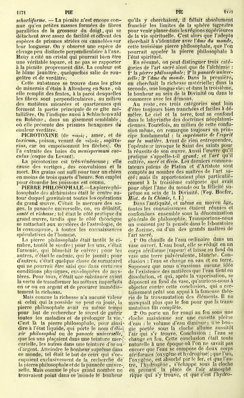 schorîiforme. — La picnite n'est encore con- nue qu'en petites masses formées de fibres parallèles de la grosseur du doigt, qui se détachent avec assez de facilité et offrent des espèces de prismes striées ou cannelées sur leur longueur. On y observe une espèce de clivage peu distincte perpendiculaire à l'axe. Haûy a cité un cristal qui pourrait bien être une véritable topaze, et ne pas se rapporter à la picnite proprement dite. La couleur est le blanc jaunâtre, quelquefois salie de rou- geâtre et de verdâtre. Cette substance se trouve dans les gîtes de minerais d'étain à Altenberg en Saxe , où elle remplit des fentes, à la paroi desquelles les fibres sont perpendiculaires, au milieu des matières micacées et quartzeuses qui forment la partie principale de ce gîte mé- tallifère. On l'indique aussi à Schlachenwald en Bohême , dans un gisement semblable , où elle présente des prismes hexagones de t;oiileur verdâtre. * PICROTOXINE (de m^pi;, amer, et de toxicum, poison, venant de To^txô?, sagitta- rius, car on empoisonnait les flèches). On l'a extraite des baies du menispermum coc- culus (coque du Levant). La picrotoxine est très-vénéneuse ; elle cause des vertiges, des convulsions et la mort. Dix grains ont suflî pour tuer un chien en moins de trois quarts d'heure. Son emploi pour étourdir les poissons est connu. PIERRE PHILOSOPHALE.—La pierre phi- losophale des alchimistes était le centre au- tour duquel gravitaient toutes les opérations du grand œuvre. C'était le mercure des sa- ges, la panacée universelle, ou, en définitif, santé et richesse ; tel était le côté pratique du grand œuvre, tandis que le côté théorique se rattachait aux mystères de l'astrologie, de la cosmogonie, à toutes les connaissances spéculatives de l'homme. La pierre philosophale était tantôt le ci- nabre, tantôt le soufre; pour les uns, c'était l'arsenic, qui blanchit le cuivre; pour les autres, c'était le cadraie, qui le jaunit; pour d'autres, c'était quelque chose de surnaturel qui ne pourrait être saisi que dans certaines conditions physiques, enveloi)pées do mys- tères. Pour tous, c'était une substance ayant la vertu de transformer les métaux imparfaits en or ou en argent et de procurer immédia- tement la richesse. Mais comme la richesse n'a aucune valeur si celui qui la possède ne peut en jouir, la pierre philosophale avait en même temps pour but de rechercher le secret de guérir toutes les maladies et de prolonger la vie. C'est là la pierre philosophale, i)Our ainsi- dire à l'état liquide, q_ui porte le nom d'(//«-l ocir philosophai ou de panacée universelle,' que les uns plaçaient dans une teinture mer-| curielle, les autres dans une teinture d'or ou- d'argent. Atteindre le bonheur suprême dans ce monde, tel était le but de ceux qui s'oc- cupaient exclusivement de la recherche de' la pierre philosophale et de la panacée univer-. selle. Mais comme le plus grand nombre ne trouvaient point dans ce 'monde le bonheur qu'ils y cherchaient, il fallait absolument franchir les limites de la sphère terrestre pour venir planer dans lesrégions supérieures de la vie spirituelle. C'est alors que l'adepte cherchait à s'identifier avec Vâme du monde, cette troisième pierre philosophale, que l'on pourrait appeler la pierre philosophale à l'état spirituel. En résumé, on peut distinguer trois caté- gories de l'art sacré ainsi que de l'alchimie : 1° la pierre philosophale ; '2,° là panacée univer- selle; 3° Vâme du monde. Dans la première, on cherchait la richesse matérielle; dans la seconde, une longue vie ; et dans la troisième, le bonheur au sein de la Divinité ou dans le commerce avec les démons. Au reste , ces trois catégories sont loin d'être toujours bien tranchées et faciles à dé- mêler. Le ciel et la terre, tout se confond dans le labyrinthe des doctrines néoplatoni- ciennes. Toutefois, au milieu de cette confu- sion môme, on remarque toujours un prin- cipe fondamental : la suprématie de Vesprit sur la matière. Avant de rien entreprendre, l'opérateur invoque le Saint des saints pour la réussite de son œuvre. Aussi l'œuvre qu'il pratique s'appelle-t-il grand; et Vart qu'il cultive, sacré ai divin. Lés derniers commen- tateurs païens de Platon et d'Aristote sont comptés au nombre des maîtres de l'art sa- cré; mais ils appartenaient plus particuliè- rement à la troisième catégorie qui avait pour objet l'âme du monde ou la félicité su- prême au sein de la Divinité. {Voxj. Hoefer, Hisl. de la Chimie, t. I.) , Dans l'antiquité, et même au moyen âge, toutes les connaissances étaient réunies et confondues ensemble sous la dénomination générale de philosophie. Transportons-nous un moment par la pensée dans le laboratoire de Zozime, ou d'un des grands maîtres de l'art sacré. 1 On chauffe de l'eau ordinaire dans un vase ouvert. L'eau bout, elle se réduit en un corps aériforme (vapeur) et laisse au fond du vase une terre pulvérulente, blanche. Con- clusion : l'eau se change en eau et en terre. Supposez que nous n'eussions aucune idée de l'existence des matières que l'eau tient en dissolution, et qui, après la vaporisation, se déposent au fond du vase, qu'aurions-nous à objecter contre cette conclusion, qui a cer- tainement prêté son appui à la fameuse théo- rie de la transmutation des éléments. Il no manquait plus que le feu pour que la trans- mutation fût complète. 2° On porte un fer rougi au feu sous une cloche maintenue sur une cuvette pleine d'eau : le volume d'eau diminue; une bou- gie portée sous la cloche allume aussitôt l'air qui s'y trouve. Conclusion : l'eau se change en feu. Cette conclusion était toute naturelle à une époque où l'on ne savait pas encore que l'eau se compose de deux corps aériformes (oxygène et hydrogène) ; que l'un, l'oxygène, est absorbé parle fer, et que l'au- tre, l'hydrogène, s'échappe sous la cloche ën prenant la place de l'air atmosphé rique qui s'y trouve, et que c'est l'hydro-