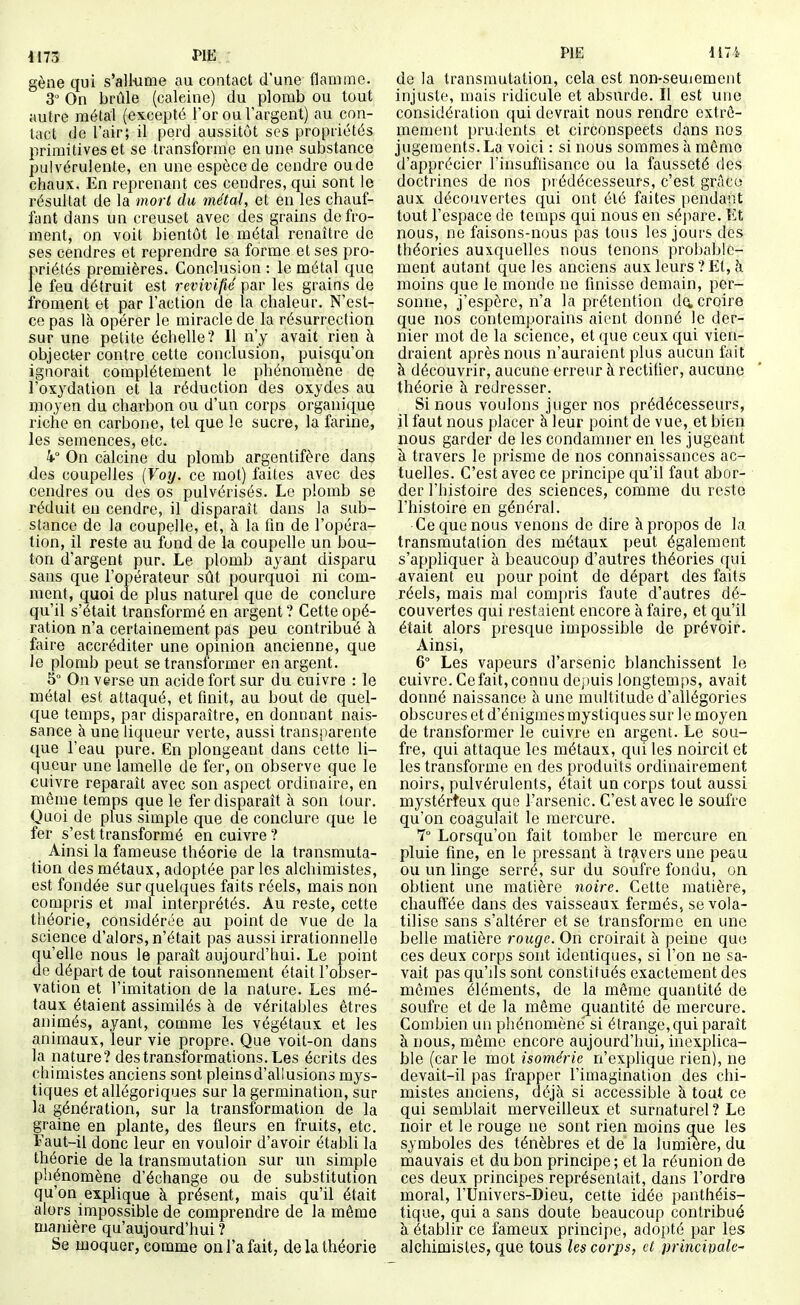 gène qui s'allume au contact d'une flamme. 3 On brûle (calcine) du plomb ou tout autre métal (excepté l'or ou l'argent) au con- tact de l'air; il perd aussitôt ses propriétés primitives et se transforme en une substance pulvérulente, en une espèce de cendre oude chaux. En reprenant ces cendres, qui sont le résultat de la mort du métal, et en les chauf- fant dans un creuset avec des grains de fro- ment, on voit bientôt le métal renaître de ses cendres et reprendre sa forme et ses pro- priétés premières. Conclusion : le métal que le feu détruit est revivifié par les grains de froment et par l'action de la chaleur. N'est- ce pas là opérer le miracle de la résurrection sur une petite échelle? Il n'y avait rien à objecter contre cette conclusion, puisqu'on ignorait complètement le phénomène de l'oxydation et la réduction des oxydes au moyen du charbon ou d'un corps organique riche en carbone, tel que le sucre, la farine, les semences, etc. On calcine du plomb argentifère dans des coupelles {Voy. ce mot) faites avec des cendres ou des os pulvérisés. Le plomb se réduit en cendre, il disparaît dans la sub- stance de la coupelle, et, à la fin de l'opéra- tion, il reste au fond de la coupelle un bou- ton d'argent pur. Le plomb ayant disparu sans que l'opérateur sût pourquoi ni com- ment, quoi de plus naturel que de conclure qu'il s'était transformé en argent ? Cette opé- ration n'a certainement pas peu contribué à faire accréditer une opinion ancienne, que le plomb peut se transformer en argent. 5° On verse un acide fort sur du cuivre : le métal est attaqué, et finit, au bout de quel- que temps, par disparaître, en donnant nais- sance à une liqueur verte, aussi transparente que l'eau pure. En plongeant dans cette li- queur une lamelle de fer, on observe que le cuivre reparaît avec son aspect ordinaire, en mônie temps que le fer disparaît à son tour. Quoi de plus simple que de conclure que le fer s'est transformé en cuivre ? Ainsi la fameuse théorie de la transmuta- tion des métaux, adoptée par les alchimistes, est fondée sur quelques faits réels, mais non compris et mal interprétés. Au reste, cette théorie, considérée au point de vue de la science d'alors, n'était pas aussi irrationnelle qu'elle nous le paraît aujourd'hui. Le point de départ de tout raisonnement était l'obser- vation et l'imitation de la nature. Les mé- taux étaient assimilés à de véritables êtres animés, ayant, comme les végétaux et les animaux, leur vie propre. Que voit-on dans la nature? des transformations. Les écrits des chimistes anciens sont pleinsd'allusions mys- tiques et allégoriques sur la germination, sur la génération, sur la transformation de la gTaine en plante, des fleurs en fruits, etc. Faut-il donc leur en vouloir d'avoir établi la théorie de la transmutation sur un simple phénomène d'échange ou de substitution qu'on explique à présent, mais qu'il était alors impossible de comprendre de la même manière qu'aujourd'hui ? Se moquer, comme on l'a fait, de la théorie PIE liTi. de la transmutation, cela est non-seuiement injuste, mais ridicule et absurde. Il est une considération qui devrait nous rendre extrê- mement prudents et circonspects dans nos jugements. La voici : si nous sommes à même d'apprécier l'insuffisance ou la fausseté des doctrines de nos prédécesseurs, c'est grâce aux découvertes qui ont été faites pendant tout l'espace de temps qui nous en sépare. Et nous, ne faisons-nous pas tous les jours des théories auxquelles nous tenons probable- ment autant que les anciens aux leurs ? Et, à moins que le monde ne finisse demain, per- sonne, j'espère, n'a la prétention da croire que nos contemporains aient donné le der- nier mot de la science, et que ceux qui vien- draient après nous n'auraient plus aucun fait à découvrir, aucune erreur à rectifier, aucune théorie h. redresser. Si nous voulons juger nos prédécesseurs, il faut nous placer h leur point de vue, et bien nous garder de les condamner en les jugeant à travers le prisme de nos connaissances ac- tuelles. C'est avec ce principe qu'il faut abor- der l'histoire des sciences, comme du reste l'histoire en général. Ce que nous venons de dire à propos de la transmutation des métaux peut également s'appliquer à beaucoup d'autres théories qui avaient eu pour point de départ des faits réels, mais mal compris faute d'autres dé- couvertes qui restaient encore à faire, et qu'il était alors presque impossible de prévoir. Ainsi, 6° Les vapeurs d'arsenic blanchissent le cuivre. Ce fait, connu dej)uis longtemps, avait donné naissance à une multitude d'allégories obscures et d'énigmes mystiques sur le moyen de transformer le cuivre en argent. Le sou- fre, qui attaque les métaux, qui les noircit et les transforme en des produits ordinairement noirs, pulvérulents, était un corps tout aussi mystérteux que l'arsenic. C'est avec le soufre qu'on coagulait le mercure. 7° Lorsqu'on fait tomber le mercure en pluie fine, en le pressant à tr^ivers une peau ou un linge serré, sur du soufre fondu, on obtient une matière noire. Cette matière, chauffée dans des vaisseaux fermés, se vola- tilise sans s'altérer et se transforme en une belle matière rouge. On croirait à peine que ces deux corps sont identiques, si l'on ne sa- vait pas qu'ds sont constitués exactement des mômes éléments, de la même quantité de soufre et de la même quantité de mercure. Combien un phénomène si étrange, qui paraît à nous, même encore aujourd'hui, inexplica- ble (car le mot isomérie n'explique rien), ne devait-il pas frapper l'imagination des chi- mistes anciens, déjà si accessible à tout ce qui semblait merveilleux et surnaturel ? Le noir et le rouge ne sont rien moins que les symboles des ténèbres et de la lumière, du mauvais et du bon principe ; et la réunion de ces deux principes représentait, dans l'ordre moral, l'Univers-Dieu, celte idée panthéis- tique, qui a sans doute beaucoup contribué à établir ce fameux principe, adopté par les alchimistes, que tous les corps, et princivale^