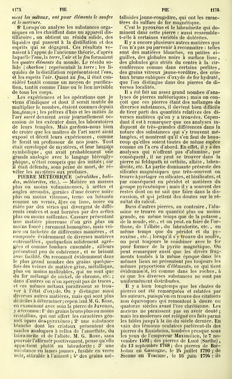 ment les métaux, ont pour éléments le soufre et le mercure. 8° Lorsqu'on analyse les substances orga- niques en les chauffant dans un appareil dis- tillâtoire , on obtient un résidu solide, des liquides qui passent à la distillation et des esprits qui se dégagent. Ces résultats ve- naient à l'appui de l'ancienne théorie, d'après laquelle Veau, la terre, Vair et le feu formaient les quatre éléments du monde. Le résidu so- lide ( charbon ) représentait la terre ; les li- quides de la dislillation représentaient Veaxi, et les esprils Vair. Quant au feu, il était con- sidéré tantôt comme un moyen de purifica- tion, tantôt comme l'âme ou le lien invisible de tous les corps. Les expériences et les opérations que je viens d'indiquer et dont il serait inutile de multiplier le nombre, étaient connues depuis lon,4temi)S ; les prêtres d'Isis et les initiés de Vart sacré devaient avoir journellement oc- casion de les exécuter dans, les laboratoires de leurs temples. Mais gardons-nous bien de croire que les maîtres de l'art sacré aient exposé et décrit leurs expériences , comme Je ferait un professeur de nos jours. Tout était enveloppé de mystères, et leur langa'ge symbolique, qui avait probablement une grande analogie avec le langage hiérogly- phique, n'était compris que des initiés ; car il était défendu, sous peine de mort, de ré- véler les mystères aux profanes. PIERRE MÉTÉORIQUE (aérolithes, boli- des, météorites, etc.). — Matière en masses plus ou moins volumineuses, à arêtes et angles arrondis, garnies d'une écorce noire plus ou moins vitreuse, terne ou luisante comme un vernis, âpre ou lisse, noire ou ridée par des stries qui divergent de diffé- rents centres et sont bornées par des arêtes plus ou moins saillantes. Cassure présentant une matière pierreuse d'un gris j)lus ou moins foncé ; rarement homogène, mais vei- née ou tachetée de dilférentes manières, et composée évidemment de diverses matières entremêlées , quelquefois solidement agré- gées et comme fondues ensemble , ailleurs jirésentont peu de cohérence, et se brisant avec facilité. On reconnaît évidemment dans le plus grand nombre des grains quelque- fois des veines de matière grise, métallique, plus ou moins malléables, qui ne sont que du fer mélangé de nickel, de chrome, etc. ; dans d'autres on n'en aperçoit pas de traces , et ces mêmes métaux paraîtraient se trou- ver à l'état d'oxyde. On y distingue aussi diverses autres matières, mais qui sont plus diiliciles à déterminer; cepen lant M. G. Rose, en examinant avec soin la pierre de Juvenas, y a reconnu : 1° des grains bruns plus ou moins cristallins, qui ont offert les caractères géo- mét iques des.pyroxènes ; 2° une substance blanche dont les cristaux présentent des uiacles analogues k celles de l'anorthite, du labradorite et de l'albite. M. G. Rose, sans pouvoir l'affirmêr positivement, pense qu'elle appartient plutôt au labradorite ; 3' une substance en lames jaunes , fusible en verre noir, attirable à l'aimant ; k des grains mé- talloïdes jaune-rougeâtre, qui ont les carac- tères du sulfure de fer magnétique. C'est le pyroxène et le labradorite qui do- minent dans cette pierre : aussi ressemble- t-elle à certaines variétés de dolérites. Il y a encore plusieurs autres matières que l'on n'a pas pu parvenir à reconnaître : telles sont des matières blanches, en petites ai- guilles, des globules noirs à surface lisse , des globules gris striés du centre à la cir- conférence comme dans certains perlites, des grains vitreux jaune-verdâtre, des cris- taux bruns cubiques d'oxyde de fer hydraté, que l'on distingue dans des pierres de di- verses localités. Il a été fait un assez grand nombre d'ana- lyses de pierres météoriques ; mais on con- çoit que ces pierres étant des mélanges de diverses substances, il devient bien difficile de tirer parti des quantités relatives des di- verses matières qu'on y a trouvées. Cepen- dant il est à remarquer que ces analyses in- diquent de très-grandes différences dans la nature des substances qui s'y trouvent mé- langées, et montrent qu'il s'en faut de beau- coup qu'elles soient toutes de même espèce comme on l'a cru d'abord. En effet, il y a des analyses qui n'offrent pas d'alumine, par conséquent, il ne peut se trouver dans la pierre ni feldspath ni orthite, albite , labra- dorite, etc. La partie dominante présente des silicates magnésiques que très-souvent on trouve à partager en silicates, et bisilicates, et par conséquent en péridot et matières du groupe pyroxénique ; mais il y a souvent des restes dont on ne sait que faire dans la dis- cussion, et qui jettent des doutes sur le ré- sultat du calcul. Dans d'autres pierres, au contraire , l'alu- mine se trouve en quantité plus ou moins grande, en même temps que de la potasse , de la soude, etc., et on peut, en faire de l'or- those, de l'albite , du labradorite, etc., en môme temps que du péridot et du py- roxène , etc. ; lorsqu'il s'y trouve du soufre, on peut toujours le combiner avec le fer pour former de la pyrite magnétique. On peut remarquer aussi que les divers frag- ments tombés à la même époque dans les mômes lieux ne présentent pas toujours les mômes proportions d'éléments, ce qui tient évidemment, ici comme dans les roches, à ce que les diverses substances ne sont pas uniformément distribuées. 11 y a bien longtemps que les chutes de pierres ont été remarquées et relatées par les auteurs, puisqu'on en trouve des citations non équivoques qui remontent à douze ou quatorze siècles avant l'ère chrétienne. Les anciens ne paraissent pas en avoir douté ; mais les modernes ont relégué ces faits parmi les fables jusqu'à la lin du siècle dernier. En vain des témoins oculaires parlèrent-ils des pierres du Ensisheim, tombées presque sous les yeux de l'empereur Maximilien, le 7 no- vembre 14-92 ; des pierres de Lucé (Sarthe), du 13 septembre 1768; des pierres de Bar- botan en Gascogne, le 24 juillet 1790 ; de Sienne en Toscane, le 16 juin 1794-: ils