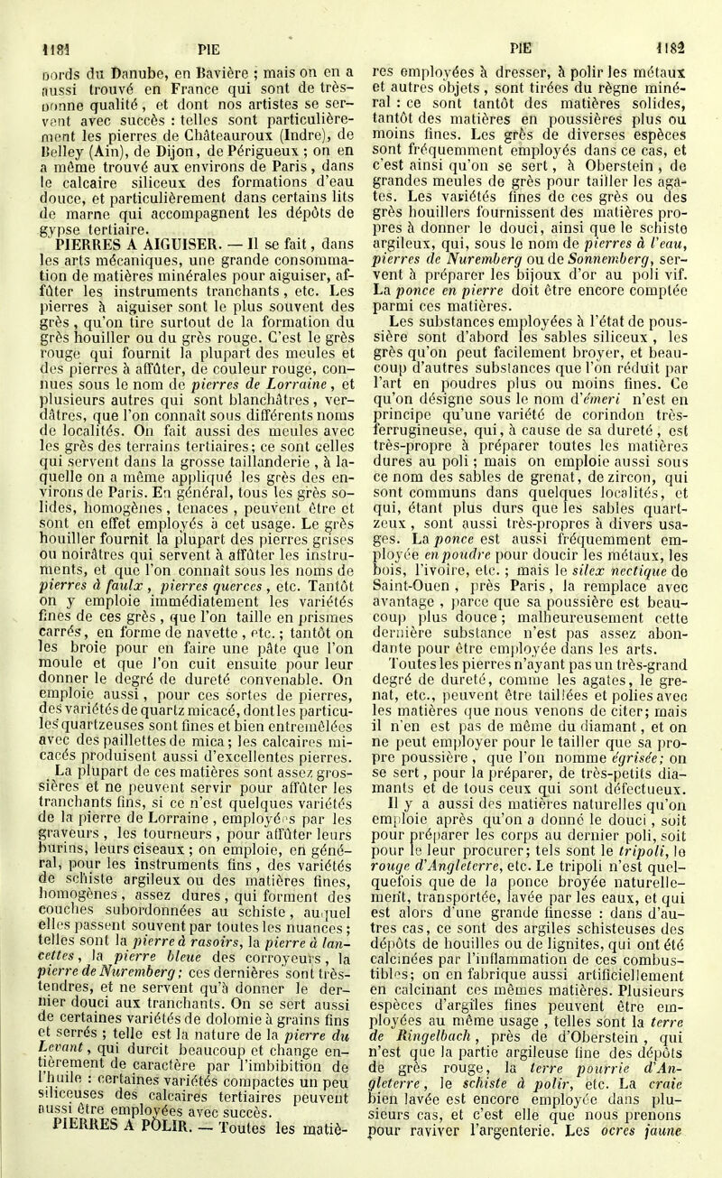 ijords du Danube, en Bavière ; mais on en a aussi trouvé en France qui sont de très- Dfinne qualité, et dont nos artistes se ser- vent avec succès : telles sont particulière- ment les pierres de Châteauroux (Indre), de Belley (Ain), de Dijon, de Périgueux ; on en a même trouvé aux environs de Paris , dans le calcaire siliceux des formations d'eau douce, et particulièrement dans certains lits de marne qui accompagnent les dépôts de gypse tertiaire. PIERRES A AIGUISER. — Il se fait, dans les arts mécaniques, une grande consomma- tion de matières minérales pour aiguiser, af- fûter les instruments tranchants, etc. Les pierres à aiguiser sont le plus souvent des grès , qu'on tire surtout de la formation du grès houiller ou du grès rouge. C'est le grès rouge qui fournit la plupart des meules et des pierres à affûter, de couleur rouge, con- nues sous le nom de pierres de Lorraine , et plusieurs autres qui sont blanchâtres , ver- dâtres, que l'on connaît sous différents noms de localités. On ftiit aussi des meules avec les grès des terrains tertiaires; ce sont celles qui servent dans la grosse taillanderie , à la- quelle on a môme appliqué les grès des en- virons de Paris. En général, tous les grès so- lides, homogènes , tenaces , peuvent être et sont en effet employés à cet usage. Le grès houiller fournit la plupart des pierres grises ou noirâtres qui servent à affûter les instru- ments, et que l'on connaît sous les noms de pierres à faiilx , pierres querces , etc. Tantôt on y emploie immédiatement les variétés fines de ces grès , que l'on taille en prismes carrés, en forme de navette , etc. ; tantôt on les broie pour en faire une pâte que l'on moule et que l'on cuit ensuite pour leur donner le degré de dureté convenable. On emploie aussi, pour ces sortes de pierres, des variétés de quartz micacé, dont les particu- les quartzeuses sont fines et bien entremêlées avec des paillettes de mica; les calcaires mi- cacés produisent aussi d'excellentes pierres. _ La plupart de ces matières sont assez gros- sières et ne peuvent servir pour affûter les tranchants fins, si ce n'est quelques variétés de la pierre de Lorraine , employéi s par les graveurs , les tourneurs , pour affûter leurs burins, leurs ciseaux ; on emploie, en géné- ral, pour les instruments fins , des variétés de schiste argileux ou des matières fines, homogènes , assez dures , qui forment des couches subordonnées au schiste, au.piel elles passent souvent par toutes les nuances; telles sont la pierre à rasoirs, la pierre à lan- cettes , la pierre bleue des corroyeurs, la pierre de Nuremberg ; ces dernières sont très- tendres, et ne servent qu'à donner le der- nier douci aux tranchants. On se sert aussi de certaines variétés de dolomie à grains fins et serrés ; telle est la nature de la pierre du Levant, qui durcit beaucoup et change en- tièrement de caractère par l'imbibition de l h uile : certaines variétés compactes un peu siliceuses des calcaires tertiaires peuvent nussi être employées avec succès. PIERRES A POLIR. _ Toutes les matiè- res employées à dresser, à polir les métaux et autres objets , sont tirées du règne miné- ral : ce sont tantôt des matières solides, tantôt des matières en poussières plus ou moins fines. Les grès de diverses espèces sont fréquemment employés dans ce cas, et c'est ainsi qu'on se sert, à Oberstein , de grandes meules de grès pour tailler les aga- tes. Les vaciétés fines de ces grès ou des grès houillers fournissent des matières pro- pres à donner le douci, ainsi que le schiste argileux, qui, sous le nom de pierres à Veau, pierres de Nuremberg ou de Sonnetnberg, ser- vent h préparer les bijoux d'or au poli vif. La ponce en pierre doit être encore comptée parmi ces matières. Les substances employées à l'état de pous- sière sont d'abord les sables siliceux , les grès qu'on peut facilement broyer, et beau- coup d'autres substances que l'on réduit par l'art en poudres plus ou moins fines. Ce qu'on désigne sous le nom (ïémeri n'est en principe qu'une variété de corindon très- ferrugineuse, qui, à cause de sa dureté , est très-propre à préparer toutes les matières dures au poli ; mais on emploie aussi sous ce nom des sables de grenat, dezircon, qui sont communs dans quelques localités, et qui, étant plus durs que les sables quart- zcux , sont aussi très-propres à divers usa- ges. La ponce est aussi fréquemment em- ployée enpoudre pour doucir les métaux, les bois, l'ivoire, etc. ; mais le silex nectique de Saint-Ouen , près Paris, la remplace avec avantage , parce que sa poussière est beau- coup plus douce ; malheureusement cette dernière substance n'est pas assez abon- dante pour être employée dans les arts. Toutes les pierres n'ayant pas un très-grand degré de dureté, comme les agates, le gre- nat, etc., peuvent être taillées et polies avec les matières que nous venons de citer; mais il n'en est pas de même du diamant, et on ne peut employer pour le tailler que sa pro- pre poussière , que l'on nomme égrisée; on se sert, pour la préparer, de très-petits dia- mants et de tous ceux qui sont défectueux. Il y a aussi des matières naturelles qu'on emploie après qu'on a donné le douci , soit pour préparer les corps au dernier poli, soit pour le leur procurer; tels sont le tripoli, lo rouge d'Angleterre, etc. Le tripoli n'est quel- quefois que de la ponce broyée naturelle- ment, transportée, lavée par les eaux, et qui est alors d'une grande finesse : dans d'au- tres cas, ce sont des argiles schisteuses des dépôts de houilles ou de lignites, qui ont été calcinées par l'inflammation de ces combus- tibles; on en fabrique aussi artificiellement en calcinant ces mêmes matières. Plusieurs espèces d'argiles fines peuvent être em- ployées au même usage , telles sont la terre de Ringelbach, près de d'Oberstein , qui n'est que la partie argileuse fine des dépôts de grès rouge, la ^erre pourrie d'An- gleterre , le schiste à polir, etc. La craie bien lavée est encore employée dans plu- sieurs cas, et c'est elle que nous prenons pour raviver l'argenterie. Les ocres jaune