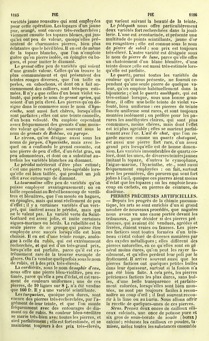variétés jaune roussâtre qui sont employées pour cette opération. Les'topazes d'un jaune pur, orangé, sont encore très-recherchées ; viennent ensuite les topazes bleues, qui jus- qu'ici ont peu de valeur, quoiqu'elles pré- sentent de charmantes pierres, bien plus éclatantes quelebérilbleu. Il en est de même de la topaze blanche, que l'on n'emploie guère qu'en pierre isolée, en épingles ou ba- gues, et pour imiter le diamant. Le grenat offre peu de variétés qui soient d'une grande valeur. Celles qu'on trouve le plus communément et qui présentent des teintes rouges diverses, que l'on taille en perles, en cabochons, et dont on a fait an- ciennement des colliers, sont très-peu esti- mées. Il n'y d que celles d'un beau violet ve- louté, qui porte le nom de grenat syrien, qui soient d'un prix élevé. Les pierres qu'on dé- signe dans le commerce sous le nom d'hya- cinthe, sont aussi fort chères, lorsqu'elles sont parfaites ; elles ont une teinte cannelle, d'un beau velouté. On emploie cependant assez fréquemment des grenats d'une moin- dre valeur qu'on désigne souvent sous le nom ûe grenats de Bohême, ou pyrope. Le zircon, qu'on désigne aussi sous les noms de jargon, d'hyacinthe, mais avec le- quel on a confondu le grenat essonite, est une pierre de peu d'effet, d'un éclat gras, un peu adamanteux, et dont on a substitué au- trefois les variétés blanches au diamant. LepeVîdof mériterait d'être plus 'estimé; c'est une pierre vert-pré, très-agréable lors- qu'elle est bien taillée, qui produit un joli effet avec entourage de diamant. La tourmaline offre peu de variétés qu'on puisse employer avantageusement; on en taille cependant au Brésil beaucoup de verdâ- tres et bleuâtres, que l'on monte en bagues, en épingles, mais qui sont réellement de peu d'effet ; il y a f.ertaines variétés d'un vert- pré, qui imitent assez le péridot, mais qui ne le valent pas. La variété verte du Saint- Gothard est assez jolie, et imite certaines aigues-marines ou bérils. La rubellite est la seule pierre de ce groupe qui puisse être employée avec succès lorsqu'elle est bien choisie. Il en est d'une teinte rouge, analo- gue à celle du rubis, qui est extrêmement recherchée, et qui est d'un très-grand prix, lorsqu'elle est parfaite, parce qu'il est ex- trêmement rare de la trouver exempte de glaces. On l'a vendue quelquefois sous le nom de rubis, et à des prix très-élevés. Lacordiérite, sous le nom desaphir d'eau, nous offre une pierre bleu-violâtre, peu es- timée, parce qu'elle a peu d'éclat, et est rare- ment de couleurs uniformes ; une de ces pierres, de 10 lignes sur 8 \, n'a été vendue que 160 fr. Il y a une variété scintillante. Les turquoises, quoique peu dures, sont encore des pierres très-recherchées, par l'a- grément de leur teinte, et que l'on monte fréquemment avec des entourages de dia- mant ou de rubis. Sa couleur bleu-verdâtre se marie très-bien avec toutes les pierres, et sied parfaitement; elle est fort estimée, et se maintient toujours à des prix très-élevés, qui varient suivant la beauté de la teinte. Le feldspath nous offre particulièrement deux variétés fort rechercîhées dans la joail- lerie. L'une est aventurinée, et présente une multitude de points scintillants, jaune d'or ou rougeatres ; elle est connue sous le nom de pierre de soleil : son prix est toujours très-élevé. L'autre variété est désignée sous le nom de pierre de lune, parce qu'elle offre un chatoiement d'un blanc bleuâtre, d'une teinte douce ;elie est aussi très-estimée lors- qu'elle est parfaite. Le quartz, parmi toutes les variétés de couleur qu'il nous présente, ne fournit ce- pendant qu'une seule pierre de quelque va- leur, qu'on emploie habituellement dans la bijouterie ; c'est le quartz améthyste, qui est très-estimé lorsque, sous une bonne gran- deur, il offre une belle teinte de violet ve- louté, bien uniforme : ces pierres de teinte foncée uniforme sont rares, et sont toujours montées isolément ; on préfère pour les pa- rures les améthystes claires, qui sont plus communes, moms chères, mais dont l'effet est ici plus agréable ; elles se marient parfai- tement avec l'or. ISœil de chat, que l'on re- garde encore comme un quartz chatoyant, est aussi une i»ierre fort rare, d'un assez grand prix lorsqu'elle est de bonne dimen- sion. Les variétés innombrables de quartz co- loré, dont les unes, de diverses teintesjaunes imitant la topaze, d'autres le cymophane, l'aigue-marine, l'hyacinthe, etc., sont aussi fréquemment employées : on fait, surtout avec les premières, des parures qui sont fort jolies à l'œil, quoique ces pierres aient moins d'éclat que les topazes ; on les emploie beau- coup en cachets, en pierres de ceinture, de diadème. PIERRES PRÉCIEUSES ARTIFICIELLES. — Depuis les progrès de la chimie pneuma- tique, les arts se sont enrichis d'un si grand nombre de nouveaux procédés, que naguère nous avons vu une cause portée devant les tribunaux, pour décider si des pierres pré cieuses, qui avaient été vendues, agréées et livrées, étaient vraies ou fausses. Les pier- res factices sont toutes formées d'un très- beau cristal coloré de diverses manières par des oxydes métalliques ; elles diffèrent des pierres naturelles, én ce qu'elles sont en gé ■ néral moins dures, qu'on peut les rayer fa- cilement, et qu'elles perdent leur poli par le frottement. Il arrive souvent aussi que les pierres factices ont quelques petites bulles dans leur épaisseur, surtout si la fusion n'a pas été bien faite. A cela près, les pierres précieuses factices les plus dures, sans bul- les, d'une belle transparence et parfaite- ment colorées, lorsqu'elles sont bien mon- tées, ne sont pas toujours faciles à recon- naître au coup d'œil ; il faut souvent recou- rir à la lime ou au burin. Nous allons offrir la recette de quelques-unes de ces pierres. Stras. Prenez deux onces de cailloux sili- ceux calcinés, une once de potasse pure et six gros de sous-borate de soude (borax) calciné; réduisez les cailloux en poudre, ta- misez, mêlez toutes les substances ensemble