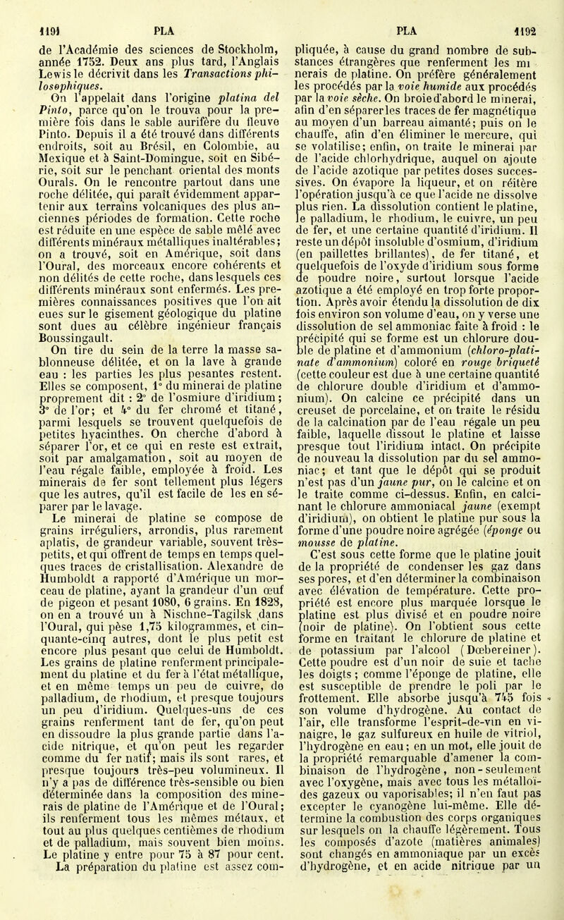 119) PLA PLA 4192 de l'Académie des sciences de Stockholm, année 1752. Deux ans plus tard, l'Anglais Lewis le décrivit dans les Transactions phi- losophiques. On l'appelait dans l'origine platina del Pinto, parce qu'on le trouva pour la pre- mière fois dans le sable aurifère du fleuve Pinto. Depuis il a été trouvé dans différents endroits, soit au Brésil, en Colombie, au Mexique et è Saint-Domingue, soit en Sibé- rie, soit sur le penchant oriental des monts Ourals. On le rencontre partout dans une roche délitée, qui paraît évidemment appar- tenir aux terrains volcaniques des plus an- ciennes périodes de formation. Cette roche est réduite en une espèce de sable mêlé avec différents minéraux métalliques inaltérables; on a trouvé, soit en Amérique, soit dans l'Oural, des morceaux encore cohérents et non délités de cette roche, dans lesquels ces différents minéraux sont enfermés. Les pre- mières connaissances positives que l'on ait eues sur le gisement géologique du platine sont dues au célèbre ingénieur français Boussingault. On tire du sein de la terre la masse sa- blonneuse délitée, et on la lave à grande eau : les parties les plus pesantes restent. Elles se composent, 1° du minerai de platine proprement dit : 2° de l'osmiure d'iridium ; 3° de l'or; et k° du fer chromé et titané, parmi lesquels se trouvent quelquefois de petites hyacinthes. On cherche d'abord à séparer l'or, et ce qui en reste est extrait, soit par amalgamation, soit au moyen de l'eau régale faible, employée à froid. Les minerais de fer sont tellement plus légers que les autres, qu'il est facile de les en sé- parer par le lavage. Le minerai de platine se compose de grains irréguliers, arrondis, plus rarement aplatis, de grandeur variable, souvent très- petits, et qui offrent de temps en temps quel- ques traces de cristallisation. Alexandre de Humboldt a rapporté d'Amérique un mor- ceau de platine, ayant la grandeur d'un œuf de pigeon et pesant 1080, 6 grains. En 1828, on en a trouvé un à Nischne-Tagilsk ,dans l'Oural, qui pèse 1,75 kilogrammes, et cin- quante-cinq autres, dont le plus petit est encore plus pesant que celui de Humboldt. Les grains de platine renferment principale- ment du platine et du fer à l'état métallique, et en même temps un peu de cuivre, de palladium, de rhodium, et presque toujours un peu d'iridium. Quelques-uns de ces grains renferment tant de fer, qu'on peut en dissoudre la plus grande partie dans l'a- cide nitrique, et qu'on peut les regarder comme du fer natif; mais ils sont rares, et presque toujours très-peu volumineux. Il n'y a pas de différence très-sensible ou bien d'éterminée dans la composition des mine- rais de platine de l'Amérique et de l'Oural; ils renferment tous les mêmes métaux, et tout au plus quelques centièmes de rhodium et de palladium, mais souvent bien moins. Le platine y entre pour 75 à 87 pour cent. La préparation du platine est assez com- pliquée, à cause du grand nombre de sub- stances étrangères que renferment les mi nerais de platine. On préfère généralement les procédés par la voie humide aux procédés par \avoie sèche. On broie d'abord le minerai, afin d'en séparer les traces de fer magnétique au moyen d'un barreau aimanté; puis on le chauffe, afin d'en éliminer le mercure, qui se volatilise; enfin, on traite le minerai par de l'acide chlorhydrique, auquel on ajoute de l'acide azotique par petites doses succes- sives. On évapore la liqueur, et on réitère l'opération jusqu'à ce que l'acide ne dissolve plus rien. La dissolution contient le platine, le palladium, le rhodium, le cuivre, un peu de fer, et une certaine quantité d'iridium. Il reste un dépôt insoluble d'osmium, d'iridium (en paillettes brillantes), de fer titané, et quelquefois de l'oxyde d'iridium sous forme de poudre noire, surtout lorsque l'acide azotique a été employé en trop forte propor- tion. Après avoir étendu la dissolution de dix lois environ son volume d'eau, on y verse une dissolution de sel ammoniac faite à froid : le précipité qui se forme est un chlorure dou- ble de platine et d'ammonium {chloro-plati- nate d'ammonium) coloré en rouge briqueté (cette couleur est due à une certaine quantité de chlorure double d'iridium et d'ammo- nium). On calcine ce précipité dans un creuset de porcelaine, et on traite le résidu de la calcination par de l'eau régale un peu faible, laquelle dissout le platine et laisse presque tout l'iridium intact. On précipite de nouveau la dissolution par du sel ammo- niac; et tant que le dépôt qui se produit n'est pas d'un jaune pur, on le calcine et on le traite comme ci-dessus. Enfin, en calci- nant le chlorure ammoniacal jaune (exempt d'iridium), on obtient le platine pur sous la forme d'une poudre noire agrégée {éponge ou mousse de platine. C'est sous cette forme que le platine jouit de la propriété de condenser les gaz dans ses pores, et d'en déterminer la combinaison avec élévation de température. Cette pro- priété est encore plus marquée lorsque le platine est plus divisé et en poudre noire (noir de platine). On l'obtient sous cette forme en traitant le chlorure de platine et de potassium par l'alcool ( Dœbereiner ). Cette poudre est d'un noir de suie et taclie les doigts ; comme l'éponge de platine, elle est susceptible de prendre le poli par le frottement. Elle absorbe jusqu'à 745 fois « son volume d'hydrogène. Au contact de l'air, elle transforme l'esprit-de-vm en vi- naigre, le gaz sulfureux en huile de vitriol, l'hydrogène en eau; en un mot, elle jouit de la propriété remarquable d'amener la com- binaison de l'hydrogène, non - seulement avec l'oxygène, mais avec tous les métalloï- des gazeux ou vaporisables; il n'en faut pas excepter le cyanogène lui-môme. Elle dé- termine la combustion des corps organiques sur lesquels on la chauffe légèrement. Tous les composés d'azote (matières animales) sont changés en ammoniaque par un excès d'hydrogène, et en acide nitriaue par un