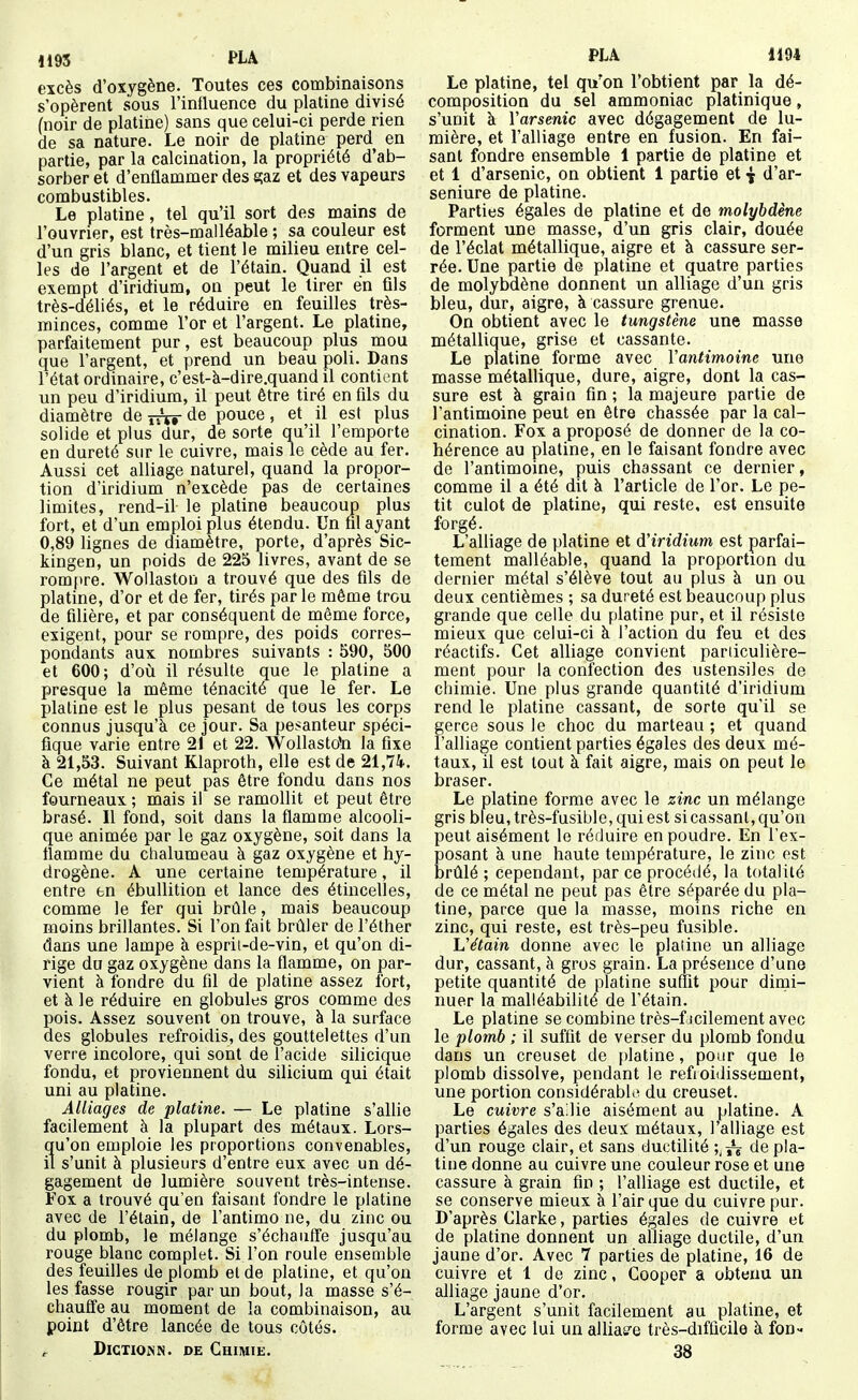1195 PLA excès d'oxygène. Toutes ces combinaisons s'opèrent sous l'influence du platine divisé (noir de platine) sans que celui-ci perde rien de sa nature. Le noir de platine perd^ en partie, par la calcination, la propriété d'ab- sorber et d'enflammer des 8;az et des vapeurs combustibles. Le platine, tel qu'il sort des mains de l'ouvrier, est très-malléable ; sa couleur est d'un gris blanc, et tient le milieu entre cel- les de l'argent et de l'étain. Quand il est exempt d'iridium, on peut le tirer en fils très-déliés, et le réduire en feuilles très- minces, comme l'or et l'argent. Le platine, parfaitement pur, est beaucoup plus mou que l'argent, et prend un beau poli. Dans l'état ordinaire, c'est-à-dire.quand il contient un peu d'iridium, il peut être tiré en fds du diamètre de jr^r de pouce, et il est plus solide et plus dur, de sorte qu'il l'emporte en dureté sur le cuivre, mais le cède au fer. Aussi cet alliage naturel, quand la propor- tion d'iridium n'excède pas de certaines limites, rend-il le platine beaucoup plus fort, et d'un emploi plus étendu. Un fil ayant 0,89 lignes de diamètre, porte, d'après Sic- kingen, un poids de 225 livres, avant de se rom[)re. Wollaston a trouvé que des fils de platine, d'or et de fer, tirés parle môme trou de filière, et par conséquent de même force, exigent, pour se rompre, des poids corres- pondants aux nombres suivants : 590, 500 et 600; d'où il résulte que le platine a presque la même ténacité que le fer. Le platine est le plus pesant de tous les corp»s connus jusqu'à ce jour. Sa pesanteur spéci- fique varie entre 21 et 22. Wollasttfn la fixe à 21,53. Suivant Klaproth, elle est de 21,74-. Ce métal ne peut pas être fondu dans nos fourneaux ; mais il se ramollit et peut être brasé. Il fond, soit dans la flamme alcooli- que animée par le gaz oxygène, soit dans la flamme du chalumeau à gaz oxygène et hy- drogène. A une certaine température, il entre en ébuUition et lance des étincelles, comme le fer qui brûle, mais beaucoup moins brillantes. Si l'on fait brûler de l'éther dans une lampe à esprit-de-vin, et qu'on di- rige du gaz oxygène dans la flamme, on par- vient à fondre du fil de platine assez fort, et à le réduire en globules gros comme des pois. Assez souvent on trouve, à la surface des globules refroidis, des gouttelettes d'un verre incolore, qui sont de l'acide silicique fondu, et proviennent du silicium qui était uni au platine. Alliages de platine. — Le platine s'allie facilement à la plupart des métaux. Lors- qu'on emploie les proportions convenables, il s'unit à plusieurs d'entre eux avec un dé- gagement de lumière souvent très-intense. Fox a trouvé qu'en faisant fondre le platine avec de l'étain, de l'antimo ne, du zinc ou du plomb, le mélange s'échaiiffe jusqu'au rouge blanc complet. Si l'on roule ensemble des feuilles de plomb el de platine, et qu'on les fasse rougir par un bout, la masse s'é- chauffe au moment de la combinaison, au point d'être lancée de tous côtés. DicxiONN. DE Chimie. PLA 1194 Le platine, tel qu'on l'obtient par la dé- composition du sel ammoniac platinique, s'unit à Yarsenic avec dégagement de lu- mière, et l'alliage entre en fusion. En fai- sant fondre ensemble 1 partie de platine et et 1 d'arsenic, on obtient 1 partie et j d'ar- seniure de platine. Parties égales de platine et de molybdène forment une masse, d'un gris clair, douée de l'éclat métallique, aigre et à cassure ser- rée. Une partie de platine et quatre parties de molybdène donnent un alliage d'un gris bleu, dur, aigre, à cassure grenue. On obtient avec le tungstène une masse métallique, grise et cassante. Le platine forme avec Vantimoine une masse métallique, dure, aigre, dont la cas- sure est à grain fin; la majeure partie de l'antimoine peut en être chassée par la cal- cination. Fox a proposé de donner de la co- hérence au platine, en le faisant fondre avec de l'antimoine, puis chassant ce dernier, comme il a été dit à l'article de l'or. Le pe- tit culot de platine, qui reste, est ensuite forgé. L'alliage de platine et d'iridium est parfai- tement malléable, quand la proportion du dernier métal s'élève tout au plus à un ou deux centièmes ; sa dureté est beaucoup plus grande que celle du platine pur, et il résiste mieux que celui-ci à l'action du feu et des réactifs. Cet alliage convient pariiculière- ment pour la confection des ustensiles de chimie. Une plus grande quantité d'iridium rend le platine cassant, de sorte qu'il se gerce sous le choc du marteau ; et quand l'alliage contient parties égales des deux mé- taux, il est tout à fait aigre, mais on peut le braser. Le platine forme avec le zinc un mélange gris bleu, très-fusible, qui est si cassant, qu'on peut aisément le réduire en poudre. En l'ex- posant à une haute température, le zinc est brûlé ; cependant, par ce procédé, la totalité de ce métal ne peut pas être séparée du pla- tine, parce que la masse, moins riche en zinc, qui reste, est très-peu fusible. Vétain donne avec le plaline un alliage dur, cassant, à gros grain. La présence d'une petite quantité de platine suffit pour dimi- nuer la malléabilité de l'étain. Le platine se combine très-f icilement avec le plomb ; il suffit de verser du plomb fondu dans un creuset de platine, pour que le plomb dissolve, pendant le refroidissement, une portion considérable du creuset. Le cuivre s'allie aisément au platine. A parties égales des deux métaux, l'alliage est d'un rouge clair, et sans ductilité de pla- tine donne au cuivre une couleur rose et une cassure à grain fin ; l'alliage est ductile, et se conserve mieux à l'air que du cuivre pur. D'après Clarke, parties égales de cuivre et de platine donnent un alliage ductile, d'un jaune d'or. Avec 7 parties de platine, 16 de cuivre et 1 de zinc, Cooper a obtenu un ahiage jaune d'or. L'argent s'unit facilement au platine, et forme avec lui un alliacé très-difficile à fon- 38