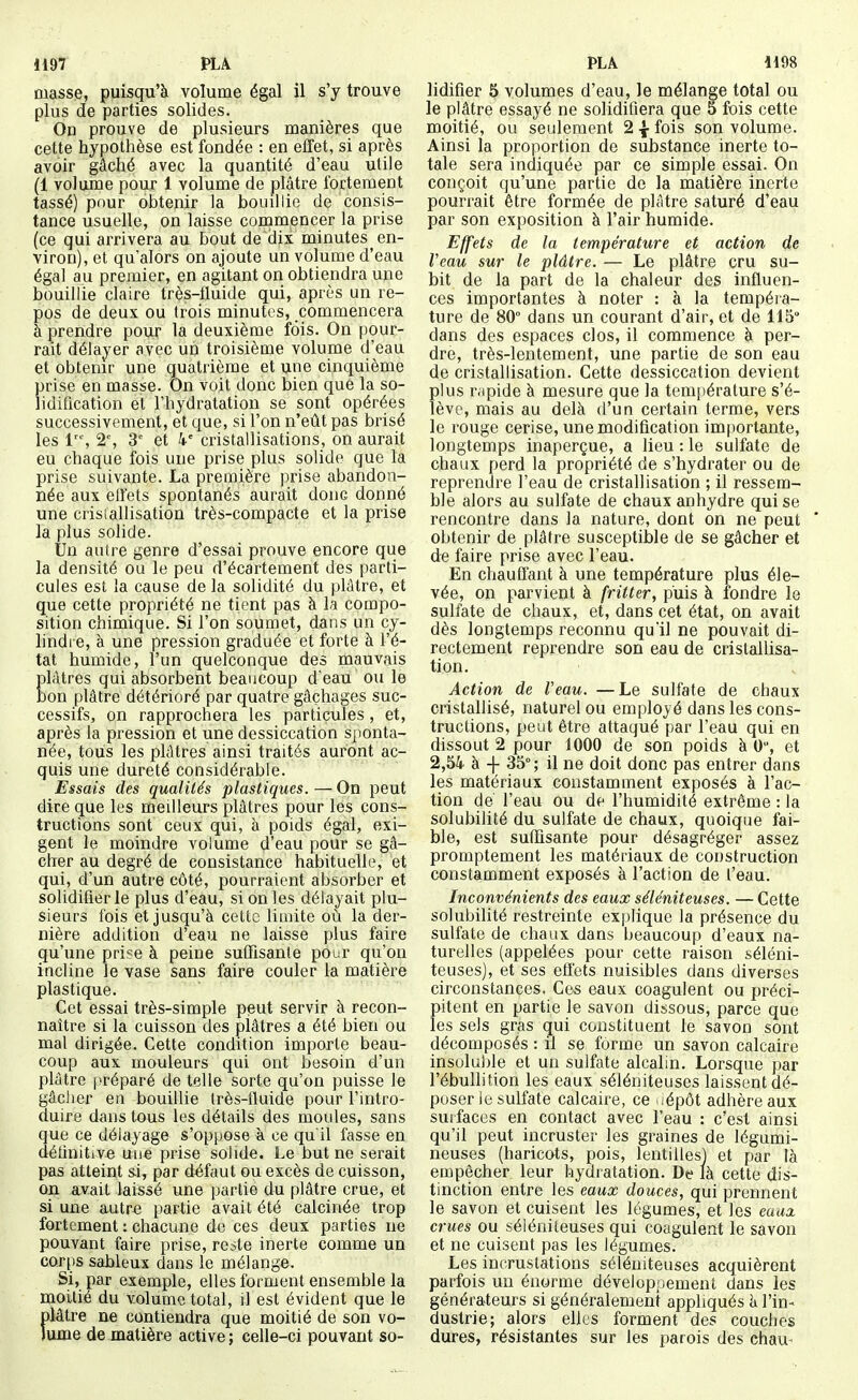 H97 PLA masse, piiisqu'à volume égal il s'y trouve plus de parties solides. On prouve de plusieurs manières que cette hypothèse est fondée : en effet, si après avoir gâché avec la quantité d'eau utile (1 volume pour 1 volume de plâtre fortement tassé) pour obtenir la bouillie de consis- tance usuelle, on laisse commencer la prise (ce qui arrivera au bout de dix minutes en- viron), et qu'alors on ajoute un volume d'eau égal au premier, en agitant on obtiendra une bouillie claire très-fluide qui, après un re- pos de deux ou trois minutes, commencera à prendre pour la deuxième fois. On pour- rait délayer avec un troisième volume d'eau et obtenir une quatrième et une cinquième prise en masse. On voit donc bien que la so- lidification et l'hydratation se sont opérées successivement, et que, si l'on n'eût pas brisé les 1'% 2% 3' et k' cristallisations, on aurait eu chaque fois une prise plus solide que la prise suivante. La première prise abandon- née aux effets spontanés aurait donc donné une crisiallisation très-compacte et la prise la plus solide. Un autre genre d'essai prouve encore que la densité ou le peu d'écartement des parti- cules est la cause de la solidité du plâtre, et que cette propriété ne tient pas à la compo- sition chimique. Si l'on soumet, dans un cy- lindre, à une pression graduée et forte à l'é- tat humide, l'un quelconque des mauvais Elàtres qui absorbent beaucoup d'eau ou le on plâtre détérioré par quatre gâchages suc- cessifs, on rapprochera les particules, et, après la pression et une dessiccation sponta- née, tous les plâtres ainsi traités auront ac- quis une dureté considérable. Essais des qualités plastiques. — On peut dire que les meilleurs plâtres pour les cons- tructions sont ceux qui, à poids égal, exi- gent le moindre volume d'eau pour se gâ- cher au degré de consistance habituelle, et qui, d'un autre côté, pourraient absorber et solidifier le plus d'eau, si on les délayait plu- sieurs fois et jusqu'à cette limite où la der- nière addition d'eau ne laisse plus faire qu'une prise à peine sufTisanle pour qu'on incline le vase sans faire couler la matière plastique. Cet essai très-simple peut servir à recon- naître si la cuisson des plâtres a été bien ou mal dirigée. Cette condition importe beau- coup aux mouleurs qui ont besoin d'un plâtre préparé de telle sorte qu'on puisse le gâcher en bouillie très-fluide pour l'intro- duire dans tous les détails des moules, sans que ce délayage s'oppose à ce qu'il fasse en définitive une prise solide. Le but ne serait pas atteint si, par défaut ou excès de cuisson, on avait laissé une partie du plâtre crue, et si une autre partie avait été calcinée trop fortement ; chacune de ces deux parties ne pouvant faire prise, reste inerte comme un corps sableux dans le mélange. Si, par exemple, elles forment ensemble la moitié du volume total, il est évident que le plâtre ne contiendra que moitié de son vo- lume de matière active ; celle-ci pouvant so- PLÂ H98 lidifier 5 volumes d'eau, le mélange total ou le plâtre essayé ne solidifiera que 5 fois cette moitié, ou seulement 2 \ fois son volume. Ainsi la proportion de substance inerte to- tale sera indiquée par ce simple essai. On conçoit qu'une partie de la matière inerte pourrait être formée de plâtre saturé d'eau par son exposition à l'air humide. Effets de la température et action, de Veau sur le plâtre. — Le plâtre cru su- bit de la part de la chaleur des influen- ces importantes à noter : à la tempéra- ture de 80° dans un courant d'air, et de 115° dans des espaces clos, il commence à per- dre, très-lentement, une partie de son eau de cristallisation. Cette dessiccation devient plus rapide à mesure que la température s'é- lève, mais au delà d'un certain terme, vers le rouge cerise, une modification importante, longtemps inaperçue, a lieu : le sulfate de chaux perd la propriété de s'hydrater ou de reprendre l'eau de cristallisation ; il ressem- ble alors au sulfate de chaux anhydre qui se rencontre dans la nature, dont on ne peut obtenir de plâtre susceptible de se gâcher et de faire prise avec l'eau. En chauffant à une température plus éle- vée, on parvient à fritter, puis à fondre le sulfate de chaux, et, dans cet état, on avait dès longtemps reconnu qu'il ne pouvait di- rectement reprendre son eau de cristallisa- tion. Action de Veau. —Le sulfate de chaux cristallisé, naturel ou employé dans les cons- tructions, peut être attaqué par l'eau qui en dissout 2 pour 1000 de son poids à 0, et 2,54 à + 35°; il ne doit donc pas entrer dans les matériaux constamment exposés à l'ac- tion dé l'eau ou de l'humidité extrême : la solubilité du sulfate de chaux, quoique fai- ble, est suffisante pour désagréger assez promptement les matériaux de construction constamment exposés à l'action de l'eau. Inconvénients des eaux séléniteuses. — Cette solubilité restreinte explique la présence du sulfate de chaux dans beaucoup d'eaux na- turelles (appelées pour cette raison séléni- teuses), et ses effets nuisibles dans diverses circonstances. Ces eaux coagulent ou préci- pitent en partie le savon dissous, parce que les sels gras qui constituent le savon sont décomposés : il se forme un savon calcaire insoluble et un sulfate alcalin. Lorsque par l'ébuUition les eaux séléniteuses laissent dé- poser le sulfate calcaire, ce wépôt adhère aux surfaces en contact avec l'eau : c'est ainsi qu'il peut incruster les graines de légumi- neuses (haricots, pois, lentilles] et par là empêcher leur hydratation. De là cette dis- tinction entre les eaux douces, qui prennent le savon et cuisent les légumes, et les euua. crues ou séléniteuses qui coagulent le savon et ne cuisent pas les légumes. Les incrustations séléniteuses acquièrent parfois un énorme développement dans les générateurs si généralement appliqués à l'in- dustrie; alors elles forment des couches dures, résistantes sur les parois des ehau-