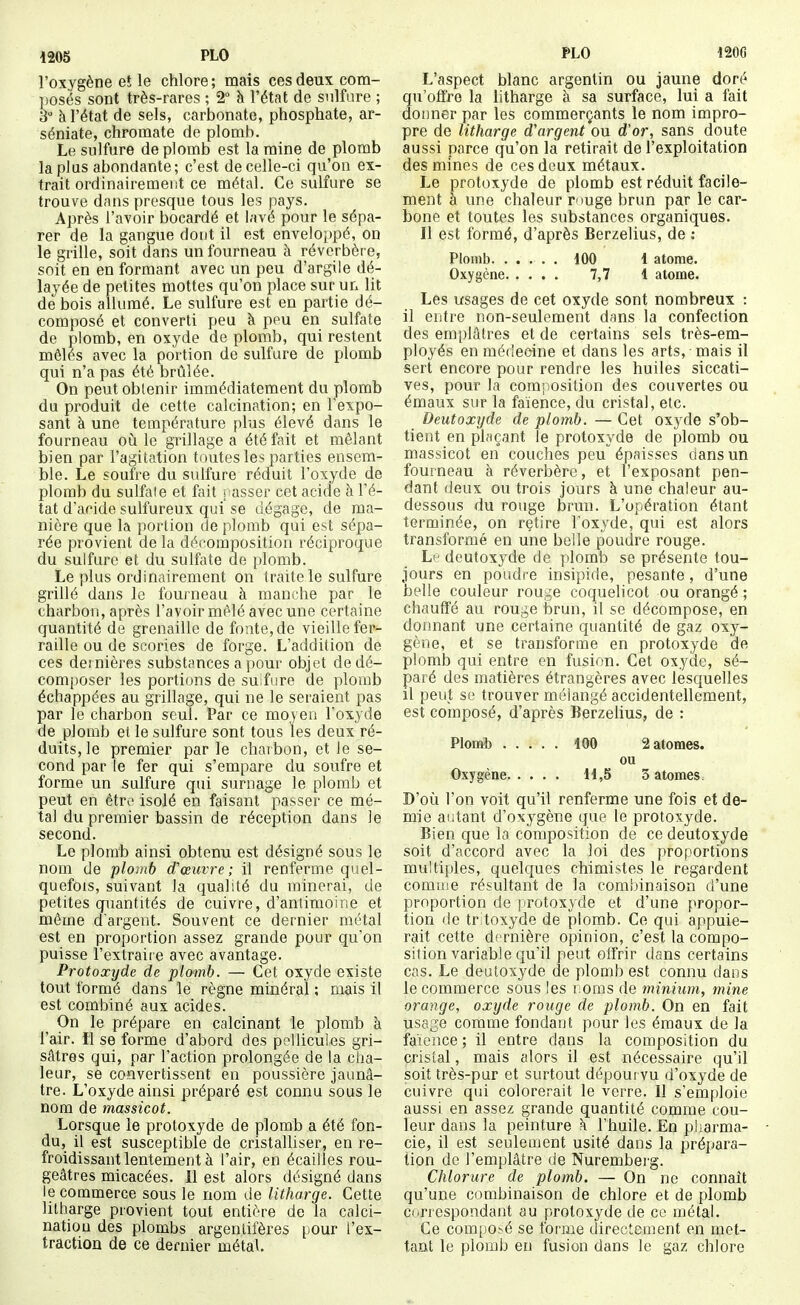 l'oxygène et le chlore ; mais ces deux com- posés sont très-rares ; 2° h l'état de sulfure ; S à l'état de sels, carbonate, phosphate, ar- séniate, chromate de plomb. Le sulfure de plomb est la mine de plomb la plus abondante; c'est de celle-ci qu'on ex- trait ordinairement ce métal. Ce sulfure se trouve dans presque tous les pays. Après l'avoir bocardé et lavé pour le sépa- rer de la gangue dont il est enveloppé, on le grille, soit dans un fourneau à réverbère, soit en en formant avec un peu d'argile dé- layée de petites mottes qu'on place sur un lit de bois allumé. Le sulfure est en partie dé- composé et converti peu à peu en sulfate de plomb, en oxyde de plomb, qui restent mêlés avec la portion de sulfure de plomb qui n'a pas été brûlée. On peut obtenir immédiatement du plomb du produit de cette calcination; en l'expo- sant à une température plus élevé dans le fourneau oà le grillage a été fait et mêlant bien par l'agitation toutes les parties ensem- ble. Le soufre du sulfure réduit l'oxyde de plomb du sulfate et fait passer cet acide à l'é- tat d'acide sulfureux qui se dégage, de ma- nière que la portion de plomb qui est sépa- rée provient de la décomposition réciproque du sulfure et du sulfate de plomb. Le plus ordinairement on traite le sulfure grillé dans le fourneau à manche par le charbon, après l'avoir mêlé avec une certaine quantité de grenaille de fonte, de vieille fer- raille ou de scories de forge. L'addition de ces dernières substances a pour objet de dé- composer les portions de su fure de plomb échappées au grillage, qui ne le seraient pas par le charbon seul. Par ce moyen l'oxyde de plomb el le sulfure sont tous les deux ré- duits, le premier par le chaibon, et le se- cond par le fer qui s'empare du soufre et forme un sulfure qui surnage le plomb et peut en êtr^' isolé en faisant passer ce mé- tal du premier bassin de réception dans le second. Le plomb ainsi obtenu est désigné sous le nom de plomb d'œuvre ; il renferiue quel- quefois, suivant la qualité du minerai, de petites quantités de cuivre, d'antimoine et môme d argent. Souvent ce dernier métal est en proportion assez grande pour qu'on puisse l'extraire avec avantage. Protoxyde de plomb. — Cet oxyde existe tout formé dans le règne minéral ; mais il est combiné aux acides. On le prépare en calcinant le plomb à l'air. ïl se forme d'abord des pfllicules gri- sâtres qui, par l'action prolongée de la cha- leur, se convertissent en poussière jaunâ- tre. L'oxyde ainsi préparé est connu sous le nom de massicot. Lorsque le protoxyde de plomb a été fon- du, il est susceptible de cristalliser, en re- froidissant lentement à l'air, en écailles rou- geâtres micacées. Il est alors désigné dans le commerce sous le nom de litharge. Cette litharge provient tout entière de la calci- nation des plombs argentifères pour l'ex- traction de ce dernier métal. L'aspect blanc argentin ou jaune doré qu'offre la litharge à sa surface, lui a fait donner par les commerçants le nom impro- pre de litharge d'argent ou d'or, sans doute aussi parce qu'on la retirait de l'exploitation des mines de ces deux métaux. Le protoxyde de plomb est réduit facile- ment à une chaleur muge brun par le car- bone et toutes les substances organiques. Il est formé, d'après Berzelius, de : Plomb. ..... dOO i atome. Oxygène 7,7 1 atome. Les usages de cet oxyde sont nombreux : il entre non-seulement dans la confection des emplâtres et de certains sels très-em- ployés en médecine et dans les arts, mais il sert encore pour rendre les huiles siccati- ves, pour la comîiosition des couvertes ou émaux sur la faïence, du cristal, etc. Deutoœyde de plomb. — Cet oxyde s'ob- tient en plaçant le protoxyde de plomb ou massicot en couches peu^ épaisses dans un fourneau à réverbère, et l'exposant pen- dant deux ou trois jours à une chaleur au- dessous du rouge brun. L'opération étant terminée, on retire l'oxyde, qui est alors transformé en une belle poudre rouge. Lf dcutoxyde de ])lomb se présente tou- jours en poudre insipide, pesante, d'une belle couleur rouge coquelicot ou orangé ; chauffé au rouge brun, il se décompose, en donnant une certaine quantité de gaz oxy- gène, et se transforme en protoxyde de plomb qui entre en fusion. Cet oxyde, sé- paré des matières étrangères avec lesquelles il peut se trouver mélangé accidentellement, est composé, d'après Berzelius, de : Plomb 100 2 atomes. ou Oxygène H,5 3 atomes. D'où l'on voit qu'il renferme une fois et de- mie autant d'oxygène que le protoxyde. Bien que la composition de ce deutoxyde soit d'accord avec la loi des proportions multiples, quelques chimistes le regardent comuje résultant de la combinaison d'une proportion de protoxyde et d'une propor- tion de tr toxyde de jpiomb. Ce qui appuie- rait cette dernière opinion, c'est la compo- sition variable qu'il peut offrir dans certains cas. Le deutoxyde de plomb est connu dans le commerce sous les noms de minium, mine orange, oxyde rouge de plomb. On en fait usage comme fondant pour les émaux de la faïence ; il entre dans la composition du cristal, mais alors il est nécessaire qu'il soit très-pur et surtout dépoui vu d'oxyde de cuivre qui colorerait le verre. Il s'emploie aussi en assez grande quantité comme cou- leur dans la peinture à l'huile. En pharma- cie, il est seulement usité dans la prépara- tion de l'emplâtre de Nuremberg. Chlorure de plomb. — On ne connaît qu'une combinaison de chlore et de plomb correspondant au protoxyde de co métal. Ce compOïé se forme directement en met- tant le plomb en fusion dans le gaz chlore