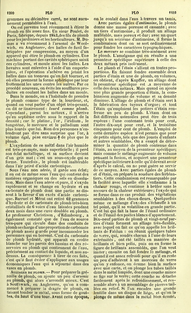grammes au décimètre carré, ne sont aucu- nement perméables à l'eau. On est parvenu tout récemment à étirer le plomb en fils assez fins. Un sieur Poulet, de Paris, fabrique, depuis 1843,des fils de plomb pour les jardiniers et les horticulteurs. M. Du- mas a vu récemment à l'arsenal de Wool- wich, en Angleterre, des balles de fusil fa- briquées par compression, au moyen d'un appareil qui étire le plomb en cylindres. Une machine portant des cavités sphériques saisit ces cylindres, et moule ainsi les balles. Les bavures sont enlevées à l'aide d'un emporte- pièce, et l'opération s'achève en jetant les balles dans un tonneau qu'on fait tourner, et où elles prennent la forme sphérique par leur frottement les unes contre les autres. Par ce procédé nouveau, on évite les soufflures pro- duites en coulant les balles dans un moule. Dans le monde, on a l'habitude de prendre le plomb comme type de la lourdeur, et, quand on veut parler d'un objet très-pesant, on dit or ilnairement : lourd comme plomb. Cependant, parmi les métaux, il n'arrive qu'en septième ordre sous le rapport de la densité ; car le platine , l'or , l'iridium , le tungstène, le mercure et le palladium sont plus lourds que lui. Bien des personnes n'en- tendront pas dire sans surprise que l'or, à volume égal, pèse envixon •§■ de plus que le plomb. L'oxydation de ce métal dans l'air humide est très-prompte, mais superficielle ; il perd son éclat métallique, et sa surface devient d'un gris mat ; cest un sous-oxyde qui se forme. Toutefois, le plomb est inaltérable dans l'air privé d'acide carbonique. Sous l'eau non aérée, il garde son éclat; il en est de même sous Veau qui contient des matières organiques ou des sels en dissolu- tion. Mais dans l'eau aérée et pure, il s'oxyde rapidement et se change en hydrate et en carbonate de plomb dont Une partie se dis- sout à la faveur d'un excès d'acide carboni- que. Barruel et Mérat ont retiré 62 grammes d'hydrate et de carbonate de plomb très-bien cristallisés de 6 voies d'eau laissées pendant deux mois dans une cuve doublée en plomb. Le professeur Christison , d'Edimbourg, a également constaté que de l'eau de source très-pure qui circule dans des conduits de plomb se charge d'une proportion de carbonate de plomb assez grande pour incommoder les personnes qui en boivent. C'est du carbonate de plomb hydraté, qui apparaît en croûte blanche sur les parois des bassins et des ré- servoirs en plomb qui contiennent de l'eau, précisément au contact du liquide, et non au- dessus. La conséquence à tirer de ces faits, c'est qu'il faut éviter d'appliquer aux usages économiques l'eau qui a séjourné dans des vases en plomb. Alliages de plomb. — Pour préparer la gré- naille de ploojb, on ajoute un peu d'arsenic au plomb, qui alors s'arrondit mieux. C'est à Southwark, en Angleterre, qu'on a com- mencé à préparer la dragée de plomb, en faisant tomber le métal, sous forme de gout- tes, du haut d'une tour. Avant cette époque, on le coulait dans l'eau k travers un tamis. Avec parties égales d'antimoine, le plomb donne une masse poreuse et cassante ; avec un tiers d'antimoine, il produit un alliage malléable, mais poreux Pt dur; avec un quart jusqu'à un seizième d'antimoine, il forme la combinaison dont on se sert ordinairement pour fondre les caractères typographiques. Le mercure se combine très-aisément avec le plomb. L'amalgame qui en résulte a une pesanteur spécifique supérieure à celle des deux métaux pris isolément. Le plomb et Vétain s'allient en toutes pro- portions. En faisant fondre ensemble deux parties d'étain et une de plomb, en volumes, on obtient, d'après Kupffer, un alliage dont la pesanteur spécifique est .a moyenne de celle des deux métaux. Mais quand on ajoute une plus grande proportion d'étain, la com- binaison augmente de volume et sa densité diminue. L'alliage de plomb et d'étain sert à la fabrication des tuyaux d'orgue; et tout l'étain qu'emploient Tes potiers û'étain ren- ferme un peu de plomb. L'étam dont on fait différents ustensiles peut être de trois espèces : l'une contenant trois pour cent, l'autre dix-sept pour cent, et la troisième cinquante pour cent de plomb. L'emploi de celte dernière espèce n'est permis que pour de petits objets, tels que des jouets d'enfants et autres semblables. On a essayé de déter- miner la quantité de plomb contenue dans l'étain, au moyen de la pesanteur spécifique; mais comme le mélange augmente de volume penuant la fusion, et acquiert une pesanteur spécifique intérieure à celle qu'il devrait avoir d après le calcul, on ne peut guère se servir de ce moyen. Avec partie's égales de plomb et d'étain, on prépare la soudure des ferblan- tiers. Cette combinaison est remarquable par la facilité avec laquelle elle s'enflamme à la chaleur rouge, et continue à brûler sans le secours de la chaleur extérieure; l'oxyde qui se forme dans ce cas produit des végétations semblables à des choux-fleurs. Quelquefois même ce mélange d'oxydes s'échauffe à un tel point, qu'il se volatilise en grande partie. C'est lui qui fait la base de l'émail ordinaire et de l'émail des poêles blancs d'appartement. Dix-neuf parties de plomb et vingt-neuf par- ties d'étain forment un alliage très-fusible, avec lequel on fait ce qu'on appelle les bril- lants de Fahlun : on réunit quelques tubes de verre, qui, soudés chacun à l'une de leurs extrémités , ont été taillés en manière de brillants et bien polis, puis on en forme la figure de brillants assemblés, que l'on veut imiter ; ensuite on fait fondre le mélange, et quand il est assez refroidi pour qu'il en reste un peu d'adhérent à un morceau de verre qu'on y enfonce, on écume bien la surface avec une carte, et on plonge les tubes taillés dans le métal limpide, dont une couche mince se fige sur le verre; cette couche se détache facilement après le refroidissement, et res- semble alors à un assemblage de pierres tail- lées en relief. Si l'on encadre une grande lentille dans un disque de liège, et qu'on la plonge de même dans le métal bien écumé,