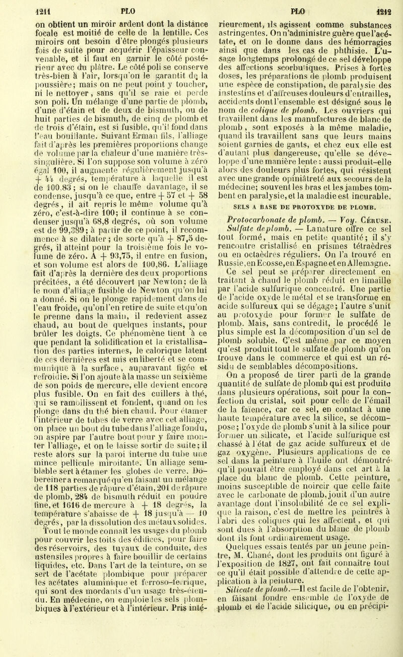 on obtient un miroir ardent dont la distance focale est moitié de celle de la lentille. Ces miroirs ont besoin d'être plongés plusieurs fois de suite pour acquérir l'épaisseur con- venable, et il faut en garnir le côté posté- rieur avec du plâtre. Le côté poli se conserve très-bien à l'air, lorsqu'on le garantit d^ la poussière; mais on ne peut point y toucher, ni le nettoyer, sans qu'il se raie et perde son poli. Un mélange d'une partie de plomb, d'une d'étain et de deux de bismuth, ou de huit parties de bismuth, de cinq de plomb et de trois d'étain, est si fusible, qu'il fond dans l'eau bouillante. Suivant Erman fils, l'alliage fait d'après les premières proportions change de volume par la chaleur d'une manière très- singulière. Si l'on suppose son volume à zéro égal 100, il augmente régulièrement jusqu'à -j- kï degrés, temjiérature à laquelle il est de 100,83 ; si on le chauffe davantage, il se condense, jusqu'à ce que, entre -f 57 et -f 58 degrés, il ait repris le même volume qu'à zéro, c'est-à-dire 100; il continue à se con- denser jusqu'à G8,8 degrés, oii son volume est de 99,389 ; à partir de ce point, il recom- mence à se dilater ; de sorte qu'à -|- 87,5 de- grés, il atteint pour la troisième fois le vo- lume de zéro. A -|- 93,75, il entre en fusion, et son volume est alors de 100,86. L'alliage fait d'aj.rès la dernière des deux proportions précitées, a été découvert par Newton; de là le nom d'alliage fusible de Newton, qu'on lui a donné. Si on le plonge rapidement dans de 1 eau froide, qu'on l'en retire de suite et qu'on le prenne dans la main, il redevient assez chaud, au bout de quelques instants, pour brûler les doigts. Ce phénomène tient à ce que pendant la solidification et la cristallisa- tion des parties internes, le calorique latent de ces dernières est mis en liberté et se com- munique à la surface, auparavant tigée refroidie. Si l'on ajoute àla masse un seixième de son poids de mercure, elle devient encore plus fusible. On en fait des cuillers à thé, qui se ramollissent et fondent, quand on les plonge dans du thé bien chaud. Pour étamer l'intérieur de tubes de verre avec cet alliage, on place un bout du tube dans l'alliage fondu, on aspire par l'autre bout pour y faire mon- ter l'alliage, et on le laisse sortir de suite; il reste alors sur la paroi interne du tube une mince pellicule miroitante. Un alliage sem- blable sert à étamer les globes de verre. Dd- bereinera remarqué qu'en faisant un mélange de 118 parties de râpure d'étain,201 de râpure de plomb, 284' de bismuth réduit en poudre fme, et 1616 de mercure à + 18 dogr4s, la température s'abaisse de + 18 jusqu'à — 10 degrés, par la dissolution des métaux solides. Tout le monde connaît les usages du plomb pour couvrir les toits des édifices, pour faire des réservoirs, des tuyaux de conduite, des ustensiles propres à faire bouillir de certains liquides, etc. Dans l'art de la teinture, on se sert de l'acétate plombique pour prépai-er les acétates aluminique et ferroso-fe.rique, qui sont des mordants d'un usage très-éten- du. En médecine, on emploie les sels |)lom- biques à l'extérieur et à l'intérieur. Pris inté- rieureraent, ils agissent comme substances astringentes. On n'administre guère que l'acé- tate, et on le donne dans des hémorragies ainsi que dans les cas de phthisie. L'u- sage longtemps prolongé de ce sel développe des affections scorbutiques. Prises à fortes doses, les préparations de plomb produisent une espèce de constipation, de paralysie des instestins et d'affreuses douleurs d'entrailles, accidents dont l'ensemble est désigné sous le nom de colique de plomb. Les ouvriers qui travaillent dans les manufactures de blanc de plomb, sont exposés à la même maladie, quand ils travaillent sans que leurs mains soient garnies de gants, et chez eux elle est d'autant plus dangereuse, qu'elle se déve- loppe d'une manière lente : aussi produit-elle alors des douleurs plus fortes, qui résistent avec une grande opiniâtreté aux secours delà médecine; souvent les bras et les jambes tom- bent en paralysie, et la maladie est incurable. SELS A BASE DE PROTOXYDE DE PLOMB. Protocarbonate de plomb. — Voy. Céruse. Sulfate de plomb. — La nature offre ce sel tout formé, mais en petite quantité ; il s'y rencontre cristallisé en prismes tétraèdres ou en octaèdres réguliers. On l'a trouvé en Russie, en Ecosse,en Espagne et en Allemagne. Ce sel peut se préparer directement en traitcint à chaud le plomb réduit en limaille par l'acide sulfurique concentré. Une partie de l'acide oxyde le métal et se transforme en acide sulfureux qui se dégage; l'autre s'unit au protoxyde pour formi-r le sulfate de plomb. Mais, sans contredit, le procédé le plus simple est la dt'composition d'un sel de plomb soluble. C'est même par ce moyen qu'est produit tout le sulfate de plomb qu'on trouve dans le commerce et qui est un ré- sidu de semblables décompositions. On a proposé de tirer parti de la grande quantité de sulfate de plomb qui est produite dans plusieurs opérations, soit pour la con- fection du cristal, soit pour celle de l'émail de la faïence, car ce sel, en contact à une haute température avec la silice, se décom- pose; l'oxyde de plomb s'unit à la silice pour former un silicate, et l'acide sulfurique est chassé à l état de gaz acide sulfureux et de gaz oxygène. Plusieurs applications de ce sel dans la peinture à l'huile ont démontré cju'il pouvait être employé dans cet art à la place du blanc de plomb. Cette peinture, moins susceptible de noircir que celle faite avec le carbonate de plomb, jouit d'un autre avantage dont l'insolubilité de ce sel expli- qiie la raison, c'est de mettre les peintres à l'abri des coliques qui les atfecient, et qui sont dues à l'absorption du blanc de plomb dont ils font ordinairement usage. Quelques essais tentés par un jeune pein- tre, M. Chané, dont les produits ont figuré à l'exposition de 1827, ont fait connaître tout ce qu'il était possible d'attendre de cette ap- plication à la peinture. Silicate de plomb.—Il est facile de l'obtenir, en faisant fondre ensimible de l'oxyde de plomb et de l'acide silicique, ou en précipi-
