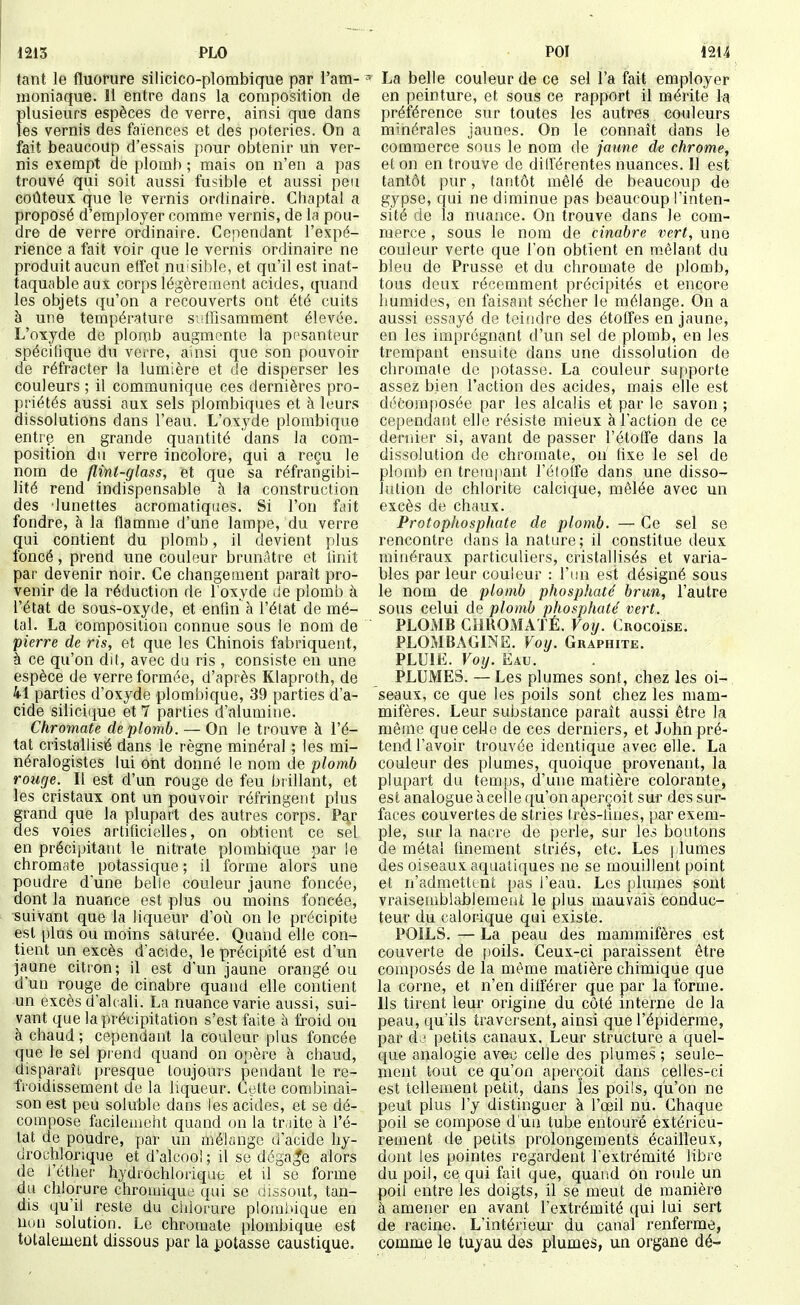 1213 PLO POI 1214 tant le fluorure silicico-plombique par l'am- moniaque. Il entre dans la composition de plusieurs espèces de verre, ainsi que dans les vernis des faïences et des poteries. On a fait beaucoup d'essais pour obtenir un ver- nis exempt de plomb ; mais on n'en a pas trouvé qui soit aussi fusible et aussi peu coûteux que le vernis ordinaire. Chaptal a proposé d'employer comme vernis, de la pou- dre de verre ordinaire. Cependant l'expé- rience a fait voir que le vernis ordinaire ne produit aucun elfet nuisible, et qu'il est inat- taquable aux corps légèrement acides, quand les objets qu'on a recouverts ont été cuits à une température sulfisamment élevée. L'oxyde de plomb augmente la pesanteur spécifique du verre, ainsi que son pouvoir de réfracter la lumière et de disperser les couleurs ; il communique ces dernières pro- priétés aussi aux sels plombiques et à leurs dissolutions dans l'eau. L'oxyde plombique entre en grande quantité dans la com- position du verre incolore, qui a reçu le nom de flini-glass, et que sa réfrangibi- lité rend indispensable à la construction des lunettes acromatiques. Si l'on fciit fondre, à la flamme d'une lampe, du verre qui contient du plomb, il devient plus foncé, prend une couleur brunâtre et linit par devenir noir. Ce changement paraît pro- venir de la réduction de l'oxyde de plomb à l'état de sous-oxyde, et enfin à l'état de mé- tal. La composition connue sous le nom de pierre de ris, et que les Chinois fabriquent, à ce qu'on di(, avec du ris , consiste en une espèce de verre formée, d'après Klaproth, de 41 parties d'oxyde plombique, 39 parties d'a- cide siliciiiue et 7 parties d'alumitie. Chromate de plomb. — On le trouve à l'é- tat cristallisé dans le règne minéral ; les mi- néralogistes lui ont donné le nom de plomb rouge. Il est d'un rouge de feu brillant, et les cristaux ont un pouvoir réfringent plus grand que la plupart des autres corps. Pa^r des voies artificielles, on obtient ce sel en précipitant le nitrate plombique par le chromate potassique ; il forme alors une poudre dune belle couleur jaune foncée, dont la nuance est plus ou moins foncée, suivant que la liqueur d'où on le précipite est i)lus ou moins saturée. Quand elle con- tient un excès d'acide, le précipité est d'un jaune citron; il est d'un jaune orangé ou d'un rouge de cinabre quand elle contient un excès d'alcali. La nuance varie aussi, sui- vant que la précipitation s'est faite à froid ou à chaud ; cependant la couleur plus foncée que le sel prend quand on opère à chaud, disparaît presque toujours pendant le re- fioidissement de la liqueur. Celte combinai- son est peu soluble dans les acides, et se dé- compose facileuieht quand on la tr.iite à l'é- tat de poudre, par un ûiélange d'acide liy- drochlorique et d'alcool ; il se dégage alors de l'éther hydrochlorique et d se forme du chlorure chromiqud (fui se ûissout, tan- dis qu'il reste du chlorure plombique en non solution. Le chromate plombique est totalement dissous par la potasse caustique. La belle couleur de ce sel l'a fait employer en peinture, et sous ce rapport il mérite la préférence sur toutes les autres couleurs minérales jaunes. On le connaît dans le commerce sous le nom de jaune de chrome, et on en trouve de différentes nuances. Il est tantôt pur, tantôt mêlé de beaucoup de gypse, qui ne diminue pas beaucoup l'inten- sité de la nuance. On trouve dans le com- merce , sous le nom de cinabre vert, une couleur verte que l'on obtient en m.élant du bleu de Prusse et du chromate de plomb, tous deux récemment précipités et encore humides, en faisant sécher le mélange. On a aussi essayé de teindre des étoffes en jaune, en les imprégnant d'un sel de plomb, en les trempant ensuite dans une dissolution de chromaie do potasse. La couleur supporte assez bien l'action des acides, mais elle est di''composée par les alcalis et par le savon ; cependant elle résiste mieux à l'action de ce dernier si, avant de passer l'étoffe dans la dissolution de chromate, on fixe le sel de plomb en trempant l'étoffe dans une disso- lution de chlorite calcique, lïiêlée avec un excès de chaux. Protophosphate de plomb. — Ce sel se rencontre dans la nature; il constitue deux minéraux particuliers, cristalhsés et varia- bles par leur couleur : l'un est désigné sous le nom de plomb phosphaté brun, l'autre sous celui de plomb phosphaté vert. PLOMB CllROMATÉ. Voij. Crocoïse. PLOMBAGINE. Voy. Graphite. PLU1£. Voy. Eau. PLUMES. — Les plumes sont, chez les oi- seaux, ce que les poils sont chez les mam- mifères. Leur substance paraît aussi être la même que celJe de ces derniers, et John pré- tend l'avoir trouvée identique avec elle. La couleur des plumes, quoique provenant, la plupart du temps, d'une matière colorante, est analogue à celle qu'on aperçoit sur des sur- faces couvertes de stries frès-fuies, par exem- ple, sur la nacre de perle, sur les boutons de métal finement striés, etc. Les |-lûmes des oiseaux aquatiques ne se mouillent point et n'admettent pas l'eau. Les [)lumes sont vraisemblablement le plus mauvais conduc- teur du calorique qui existe. POILS. — La peau des mammifères est couverte de poils. Ceux-ci paraissent être composés de la même matière chimique que la corne, et n'en différer que par la forme. Ils tirent leur origine du côté interne de la peau, qu'ils traversent, ainsi que l'épiderme, par de petits canaux. Leur structure a quel- que analogie avec celle des plumes ; seule- ment tout ce qu'on aperçoit dans celles-ci est tellement petit, dans les poils, qu'on ne peut plus l'y distinguer à l'œil nu. Chaque poil se compose d'un tube entouré extérieu- rement de petits prolongements écailleux, dont les pointes regardent l'extrémité libre du poil, ce qui fait que, quaiid on roule un poil entre les doigts, il se meut de manière à amener en avant l'extrémité qui lui sert de racine. L'intérieur du canal renferme, comme le tuyau des plumes, un organe dé-