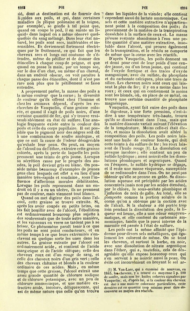 mu POI lié, dont là destination est de fournir des li quides aux poils, et qui, dans certaines maladies (la plique polonaise et la teigne, par exemple), se gonfle à tel point que, quand on coupe le poil, il en suinte un li- quida dans lequel on a même observé quel- quefois du sang mélangé. Dans leur état na- turel, les poils sont secs, inaltérables et in- sensibles. Ils deviennent fortement électri- ques par le frottement, ce qui fait que les cheveux secs et longs ont coutume de s'é- tendre, même de pétiller et de donner des étincelles à chaque coup de peigne, et que quand on passe la main, par un temps sec, sur le dos d'un chat, ou même d'un cheval, dans un endroit obscur, on voit paraître à chaque passe des étincelles, dont il n'est pas rare non plus que le pétillement se fasse entendre. A proprement parler, la masse des poils a la même couleur que la corne ; la diversité de couleur qu'ils offrent chez l'homme et chez les animaux dépend, d'après les re- cherches de Vauquelin, d'une graisse colo- rée, et quand il s'agit de poils noirs, d'une certaine quantité de fer, qui s'y trouve vrai- semb'ablement en état de sulfure. Une ana- logie frappante existe entre la couleur des poils et celle du corps papillaire. Il est pos- sible que le pigment noir des nègres soit dû à une combinaison de soufre analogue, et que ce soit la cause de l'odeur désagréable Ju'exhale leur peau. On peut, au moyen e l'alcool ou del'éther, extraire cette graisse colorée, après la perte de laquelle les poils prennent une teinte de gris jaune. Lorsque sa sécrétion cesse par le progrès des an- nées, le poil devient grisou blanc. On pos- sède même beaucoup d'exemples de jeunes gens chez lesquels cet etîet a eu lieu d'une manière très-rapide et soudaine , sous l'in- fluence d'affections morales débilitantes. Lorsque les poils repoussent dans un en- droit où il y a eu un ulcère, ils ne prennent pas de couleur, mais viennent tout blancs. Quand on met digérer des poils dans l'al- cool, cette graisse se trouve extraite. Si, après les avoir coupés en petits brins, on les fait bouillir avec de l'alcool, l'ébullition est ordinairement beaucoup plus sujette à des soubresauts que de toute autre manière, et les vaisseaux en verre ne tardent pas à se briser. Ce phénomène paraît tenir à ce que les poils ne sont point conducteurs, et en même temps à ce que leurs extrémités s'en- clavent en quelque sorte les unes dans les autres. La graisse extraite par l'alcool est ordinairement acide, et contient de l'acide margirique et de l'acide oléique; celle des cheveux roux est d'un rouge de sang, et celle des cheveux noirs d'un gris vert ; celle des cheveux châtains et blonds a la couleur ordinaire de ces acides. Mais, en même temps que cette graisse, l'alcool extrait une assez grande quantité de chlorure sodique et de chlorure potassique, avec un peu de chlorure ammoniaque, et une matière ex- tractive acide, incolore, déliquescente, qui est de niôroo nature que celle qu'on trouve PO! 1216 7 dans les liquides de la viande; eUe contient ' cependant aussi du lactate ammoniaque. Ces sels et cette matière extractive n'appartien- nent point à la composition des poils; ils proviennent de la matière de la transpiration desséchée à la surface de ceux-ci. La masse pileuse restante abandonne à l'eau une pe- tite quantité d'une matière extractive, inso- luble dans l'alcool, qui prouve également de la transpiration, et le résidu se comporte de même que la corne avec les réactifs. D après Vauquelin, les poils donnent un et demi pour cent de leur poids d'une cen- dre jaune, ou d'un brun jaune, qui contient de l'oxyde ferrique et des traces d'oxyde manganique, avec du sulfate, du phosphate et du carbonate calciques, plus une trace de silice. Les cheveux noirs sont ceux qui lais- sent le plus de fer; il y en a moins dans les roux ; et ceux qui en contiennent le moins sont les blonds, où, en place de ce métal, on trouve une certaine Quantité de phosphate magnésique. Vauquelin, ayant fait cuire des poils dans le digesteur, à une forte pression, c'est-à- dire à une température très-haute, trouva qu'ils se dissolvaient dans l'eau, mais que la matière dissoute variait suivant l'élévation de la température. Moins celle-ci était éle- vée, et moins la dissolution avait altéré la composition des poils. Les poils noirs lais- sent une huile de couleur foncée, qui doit cette teinte à du sulfure de fer : les roux lais- sent de l'huile rouge (1). La dissolution est presque incolore ; elle contient un peu de sulfide hydrique ; aussi noircit-elle les disso- lutions plombiques et argentiques. Quand on l'évaporé, le sulfide hydrique se dégage, et il reste une masse visqueuse, susceptible de se redissoudre dans l'eau. On ne peut pas obtenir qu'elle se prenne en gelée. Sa disso- lution aqueuse est précipitée par les acides concentrés (mais non par les acides étendus), par le chlore, le sous-acétate plombique et l'jnfusion de noix de galle. Au total, elle se x3omporte comme la portion soluble de la corne qu'on a obtenue par la coclion avec de l'alcali. Si la chaleur a été portée trop loin pendant la dissolution des poils, la li- queur est brune, elle a une odeur empyreu- matique, et elle contient du carbonate am- moniaque, tandis que la paroi interne de la marmite est passée à l'état de sulfure. Les poils ont la môme affinité que l'épi- derme pour divers sels métalliques, qui éga- lement les colorent de même. On se teint les cheveux, et surtout la barbe, en noir, avec une dissolution de nitrate argenlique dans l'éther, quia, toutefois, cela de dés- agréable qu'elle expose beaucoup ceux qui s'en servent à se noircir aussi la peau. On évite cet inconvénient en broyant le sel ar- (1) M. Van-Laer, qui a examiné de nouveau, en 1843, le*cfieveux, y a trouvé en moyenne 5 p. 100 de soufre, mais non le?. huiles colorées signalées par Vauquelin; et, d'après lui, si la couleur des cheveux est due à une matière colorante particulière, cette dernière est en quantiié trop minime pour être dé- couverte au moyen des réactifs.