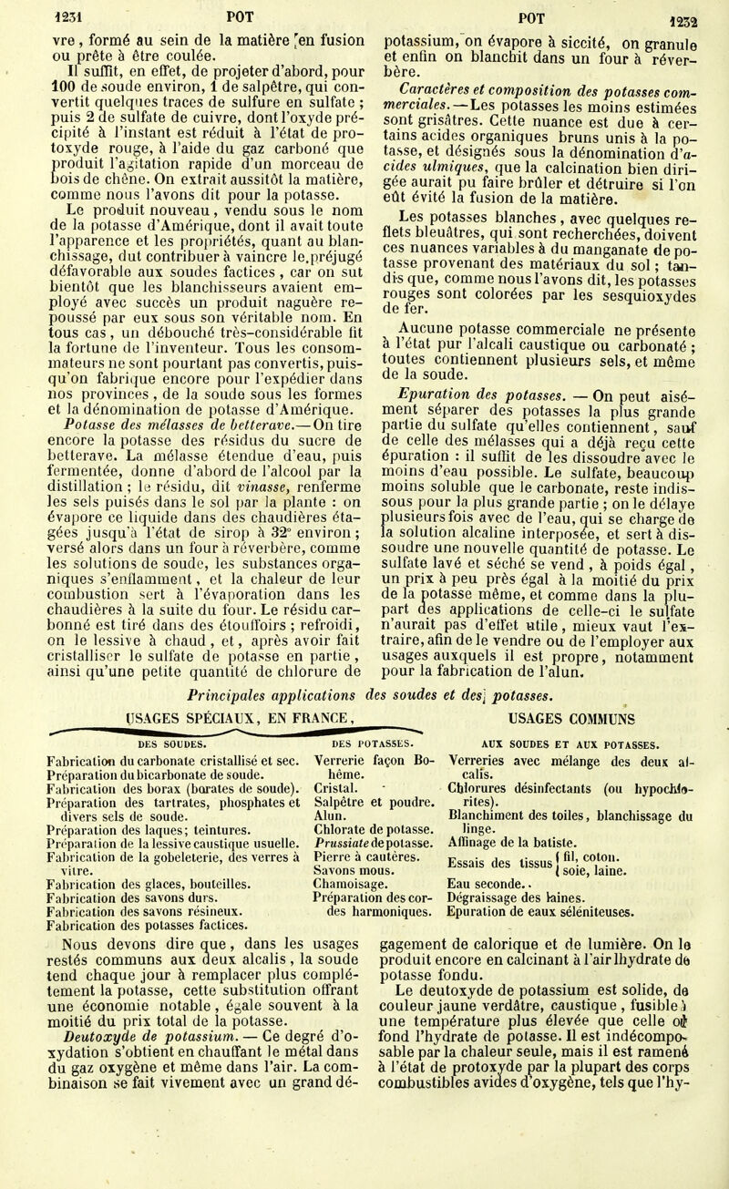 1232 vre, formé au sein de la matière ^en fusion ou prête à être coulée. Il suffit, en effet, de projeter d'abord, pour 100 de soude environ, 1 de salpêtre, qui con- vertit quelques traces de sulfure en sulfate ; puis 2 de sulfate de cuivre, dont l'oxyde pré- cipité à l'instant est réduit à l'état de pro- toxyde rouge, à l'aide du gaz carboné que produit l'agitation rapide d'un morceau de bois de chêne. On extrait aussitôt la matière, comme nous l'avons dit pour la potasse. Le produit nouveau, vendu sous le nom de la potasse d'Amérique, dont il avait toute l'apparence et les propriétés, quant au blan- chissage, dut contribuera vaincre le.préjugé défavorable aux soudes factices, car on sut bientôt que les blanchisseurs avaient em- ployé avec succès un produit naguère re- poussé par eux sous son véritable nom. En tous cas, un débouché très-considérable lit la fortune de l'inventeur. Tous les consom- mateurs ne sont pourtant pas convertis, puis- qu'on fabrique encore pour l'expédier dans nos provinces , de la soude sous les formes et la dénomination de potasse d'Amérique. Potasse des mélasses de betterave.— On tire encore la potasse des résidus du sucre de betterave. La mélasse étendue d'eau, puis fermentée, donne d'abord de l'alcool par la distillation ; le résidu, dit vinasse, renferme les sels puisés dans le sol par la plante : on évapore ce liquide dans des chaudières éta- gées jusqu'à l'état de sirop à 32° environ ; versé alors dans un four à réverbère, comme les solutions de soude, les substances orga- niques s'enflamment, et la chaleur de leur combustion sert à l'évaporation dans les chaudières à la suite du four. Le résidu car- bonné est tiré dans des étouffoirs ; refroidi, on le lessive à chaud , et, après avoir fait cristalliser le sulfate de potasse en partie , ainsi qu'une petite quantité de chlorure de potassmm, on évapore à siccité, on granule et enfm on blanchit dans un four à réver- bère. Caractères et composition des potasses com- merciales.—Les potasses les moins estimées sont grisâtres. Cette nuance est due à cer- tains acides organiques bruns unis à la po- tasse, et désignés sous la dénomination d'a- cides ulmiques, que la calcination bien diri- gée aurait pu faire brûler et détruire si l'on eût évité la fusion de la matière. Les potasses blanches, avec quelques re- flets bleuâtres, qui sont recherchées, doivent ces nuances variables à du manganate de po- tasse provenant des matériaux du sol ; tan- dis que, comme nous l'avons dit, les potasses rouges sont colorées par les sesquioxydes de fer. Aucune potasse commerciale ne présente à l'état pur l'alcali caustique ou carbonaté ; toutes contiennent plusieurs sels, et môme de la soude. Epuration des potasses. — On peut aisé- ment séparer des potasses la plus grande partie du sulfate qu'elles contiennent, sai>f de celle des mélasses qui a déjà reçu cette épuration : il suffit de les dissoudre'avec le moins d'eau possible. Le sulfate, beaucoup moins soluble que le carbonate, reste indis- sous pour la plus grande partie ; on le délaye plusieurs fois avec de l'eau, qui se charge de la solution alcahne interposée, et sert à dis- soudre une nouvelle quantité de potasse. Le sulfate lavé et séché se vend , à poids égal, un prix à peu près égal à la moitié du prix de la potasse même, et comme dans la plu- part des applications de celle-ci le sulfate n'aurait pas d'eifet utile, mieux vaut l'ex- traire, afin de le vendre ou de l'employer aux usages auxquels il est propre, notamment pour la fabrication de l'alun. Principales applications des soudes et des] potasses. USAGES SPÉCIAUX, EN FRANCE, DES SOUDES. Fabrication du carbonate cristallisé et sec. Préparation du bicarbonate de soude. Fabrication des borax (borates de soude). Préparation des tartrates, phosphates et divers sels de soude. Préparation des laques; teintures. Préparaiion de la lessive caustique usuelle. Fabrication de la gobeleterie, des verres à vitre. Fabrication des glaces, bouteilles. Fabrication des savons durs. Fabrication des savons résineux. Fabrication des potasses factices. Nous devons dire que, dans les restés communs aux deux alcalis , la soude tend chaque jour à remplacer plus complè- tement la potasse, cette substitution offrant une économie notable, égale souvent à la moitié du prix total de la potasse. Deutoxyde de potassium. — Ce degré d'o- xydation s'obtient en chauffant le métal dans du gaz oxygène et même dans l'air. La com- binaison se fait vivement avec un grand dé- DES POTASSES. Verrerie façon Bo- hême. Cristal. Salpêtre et poudre. Alun. Chlorate de potasse. Prussiate de potasse. Pierre à cautères. Savons mous. Chamoisage. Préparation des cor- des harmoniques. USAGES COMMUNS AUX SOUDES ET AUX POTASSES. Verreries avec mélange des deux al- calis. Chlorures désinfectants (ou hypocWa- rites). Blanchiment des toiles, blanchissage du linge. Affinage de la batiste. Essais des tissus j ^'''.f'',^- ( soie, lame. Eau seconde.. Dégraissage des kiines. Epuration de eaux séléniteuses. usages gagement de calorique et de lumière. On le produit encore en calcinant à l'air Ihydrate de potasse fondu. Le deutoxyde de potassium est solide, de couleur jaune verdâtre, caustique , fusible .^ une température plus élevée que celle oj fond l'hydrate de potasse. Il est indécompo^ sable par la chaleur seule, mais il est ramené à l'état de protoxyde par la plupart des corps combustibles avides d'oxygène, tels que l'hy-
