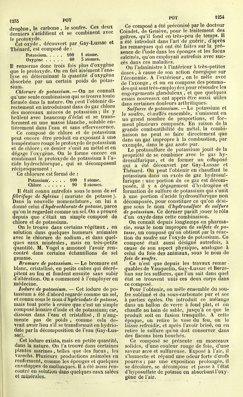 drogène, le cârbone , le soufre. Ces deux derniers s'acidifient et se combinent avec le protoxyde. Cet oxyde, découvert par Gay-Lussac et Thénard, est composé de : Potassium 100 1 atome. Oxygène 60 3 atomes. Il renierme donc trois fois plus d'oxygène que le protoxyde. On en fait aisément l'ana- lyse en déterminant la quantité d'oxygène absorbée par un certain poids de potas- sium. Chlorure de potassium. — On ne connaît qu'une seule combinaison qui se trouve toute formée dans la nature. On peut l'obtenir di- rectement en introduisant dans du gaz chlore des morceaux minces de potassium ; ils y brûlent avec beaucoup d'éclat et se trans- forment en une masse blanche, soluble en- tièrement dans l'eau et sans effervescence. Ce composé de chlore et de potassium peut encore être produit en exposant à une température rouge le protoxyde de potassium et de chlore ; ce denier s'unit au métal et en dégage l'oxygène. On le forme encore en combinant le protoxyde de potassium à l'a- cide hydrochlorique, qui se décomposent réciproquement : Ce chlorure est formé de : Potassium' 100 1 atome. Chlore ...... 90 2 atomes. Il était connu autrefois sous le nom de sel i'ébrifuge de Sylvius ( muriate de potasse]. )ans la nouvelle nomenclature, on lui a donné celui à hydrochlorate de potasse, parce âu'on le regardait comme un sel. On a prouvé epuis que c'était un simple composé de chlore et de potassium. On le trouve dans certains végétaux , en solution dans quelques humeurs animales avec le chlorure de sodium, et dans quel- ques eaux minérales, mais en très-petite quantité. M. Vogel a annoncé l'avoir ren- contré dans certains échantillons de sel gemme. Bromure de potassium. — Le bromure est blanc, cristallisé, en petits cubes qui décré- pitent au feu et fondent ensuite sans subir d'altération. On a commencé à l'employer en médecine. lodure de potassium. — Cet iodure de po- tassium a été d'abord regardé comme un sel, et connu sous le nom d hydriodate de potasse, mais tout porte à croire que c'est un simple composé binaire d'iode et de potassium; car, dissous dans l'eau et cristallisé, il n'aug- mente pas de poids , comme cela de- vrait avoir lieu s'il se transformait en hydrio- date par la décomposition de l'eau (Gay-Lus- sac). Cet iodure existe, mais en petite quantité, dans la nature. On l'a trouvé dans certaines plantes marines , telles que >les fucus, les varechs. Plusieurs productions animales en renferment, comme les éponges et quelques enveloppes de mollusques. Il a été aussi ren- contré en solution dans quelques eaux salées et minérales. POT 1234 Ce composé a été préconisé parle docteur Coindet, de Genève, pour le traitement des goitres, qu'il fond en très-peu de temps. Il a été introduit dans l'art de guérir, d'après les remarques qui ont été faites sur la pré- sence de l'iode dans les éponges et les fucus calcinés, qu'on employait autrefois avec suc- cès dans ces maladies. On l'administre à l'intérieur k très-petites doses , à cause de son action énergique sur l'économie. A l'extérieur, on le mêle avec de l'axonge , et on en compose des pomma- des qui sont très-employées pour résoudre les engorgements glanduleux, et que quelques essais nouveaux ont appris être aussi utiles dans certaines douleurs arthritiques. Sulfures de potassium. — Le potassium et le soufre, chauffés ensemble, s'unissent en un grand nombre de proportions, et for- ment plusieurs composés. En raison de la grande combustibilité du métal, la combi- naison ne peut se faire directement que dans un gaz impropre à la combustion, par exemple, dans le gaz azote pur. Le protosulfure de potassium jouit de la propriété de se combiner avec le gaz hy- drosulfurique, et de former un cotoposé qui a été découvert par Gay-Lussac et Thénard. On peut l'obtenir en chauffant le potassium dans un excès de gaz hydrosul- furique : une portion de ce gaz est décom- posée, il y a dégagement d'hydrogène et formation de sulfure de potassium qui s'unit à une portion d'acide hydrosulfurique non décomposée, pour constituer ce qu'on dési- gne sous le nom d'hydrosulfate de sulfure de potassium. Ce dernier paraît louer le rôle d'un oxyde dans cette combinaison. On connaît depuis longtemps en pharma- cie, sous le nom impropre de sulfate de po- tasse, un composé qu'on obtient par la réac- tion du soufre sur l'oxyde de potassium. Ce composé était aussi désigné autrefois, à cause de son aspect physique, analogue à celui du foie des animaux, sous le nom de foie de soufre. Ce n'est que depuis les travaux remar ■ quables de Vauquelin, Gay-Lussac et Berze- lius sur les sulfures, que l'on sait dans quel état se trouvent unis ces deux corps dans ce composé. Pour l'obtenir, on mêle ensemble du sou- fre sublimé et du sous-carbonate pur et sec à parties égales. On introduit ce mélange dans un ballon de verre à fond plat, et on chauffe au bain de sable, jusqu'à ce que le produit soit en fusion tranquille. A cette époque, on retire le vase du feu, on le laisse refroidir, et après l'avoir brisé, on en retire le sulfure qu'on doit conserver dans des flacons bien bouchés. Ce composé se présente en morceaux solides, d'une couleur rouge de foie, d'une saveur acre et sulfureuse. Exposé à l'air, il s'humecte et répand une odeur forte d'oeufs pourris ; par une exposition prolongée, il se décolore, se décompose et passe à l'état d'hyposulfate de potasse en absorbant l'oxy- gène de l'air.