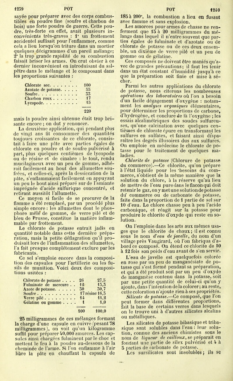 sayée pour préparer avec des corps combus- tibles en poudre fine (soufre et charbon de bois) une forte poudre de guerre. Cette pou- dre, très-forte en effet, avait plusieurs in- convénients très-graves : 1° un frottement accidentel suffisait pour l'enflammer, comme cela a lieu lorsqu'on triture dans un mortier quelques décigrammes d'un pareil mélange; 2° la trop grande rapidité de sa combustion faisait briser les armes. On crut obvier à ce dernier inconvénient en introduisant du sal- pêtre dans le mélange et le composant dans les proportions suivantes : Chlorate sec 100 Azotate de potasse 55 Soufre 33 Charbon roux 17 Lycopode 15 220 mais la poudre ainsi obtenue était trop bri- sante encore ; on dut y renoncer. La deuxième application, qui pendant plus de vingt ans lit consommer des quantités toujours croissantes de ce chlorate, consis- tait à faire une pâte avec parties égales de chlorate en poudre et de soufre pulvérisé à part, plus quelques centièmes de lycopode ou de résine et de cinabre : le tout, rendu mucilagineux avec un peu de gomme, adhé- rait facilement au bout des allumettes sou- frées, et celles-ci, après la dessiccation de la pâte, s'enflammaient facilement en appuyant un peu le bout ainsi préparé sur de l'amiante imprégnée d'acide sulfurique concentré, et retirant aussitôt l'allumette. Ce moyen si facile de se procurer de la flamme a été remplacé, par un procédé plus simple encore: les allumettes dont le phos- phore mêlé' de gomme, de verre pilé et de bleu de Prusse, constitue la matière inflam- mable par frottement. Le chlorate de potasse entrait jadis en quantité notable dans cette dernière prépa- ration, mais la petite déflagration qu'il pro- duisait lors de l'inflammation des allumettes, l'a fait presque complètement exclure par les fabricants. Ce sel s'emploie encore dans la composi- tion des capsules pour l'artillerie ou les fu- sils de munition. Voici deux des composi- tions usitées : Chlorate de potasse . . . . 26 27,5 Fulminate de mercure . . 12 15,3 . 30 30,7 . 17 résine 16,3 . 14 11,2 Gélatine ou gomme . . . . 1 1,0 100 100,0 25 milligrammes de ces mélanges formant la charge d'une capsule en cuivre (pesant 78 milligrammes), on voit qu'un kilogramme suffit pour préparer 40,000 amorces. Les cap- sules ainsi chargées fulminent parle choc et mettent le feu à la poudre au-dessous de la cheminée de l'arme. Si l'on enflamme à l'air libre la pâte en chauffant la capsule de 185 à 200% la combustion a lieu en fusant avec flamme et sans explosion. Les amorces pour armes de chasse ne ren- ferment que 15 à 20 milligrammes du mé- lange dans lequel il n'entre souvent que par- ties égales de fulminate et d'azotate ou de chlorate de potasse ou de ces deux ensem- ble, un dixième de verre pilé et un peu de gomme ou de gélatine. Ces composés ne doivent être maniés qu'a- vec de grandes précautions; il faut les tenir dans un état constant d'humidité jusqu'à ce que la préparation soit finie et mise à sé- cher. Parmi les autres applications du chlorate de potasse, nous citerons les nombreuses opérations des laboratoires où l'on a besoin d'un facile dégagement d'oxygène : notam- ment les analyses organiques élémentaires, pour déterminer les proportions de carbone, d'hydrogène, et conclure de là l'oxygène ; les essais alcalimétriques des soudes sulfureu- ses, qu'une calcination avec quelques cen- tièmes de chlorate épure en transformant les sulfures en sulfates, et faisant ainsi dispa- raître les degrés illusoires dus aux sulfures. On emploie en médecine le chlorate de po- tasse pour le traitement de quelques ma- ladies. Chlorite de potasse (Chlorure de potasse du commerce).—Ce chlorite, qu'on prépare à l'état liquide pour les 'besoins du com- merce, s'obtient de la même manière que la solution du chlore, à la réserve qu'au lieu de mettre de l'eau puredans le flacon qui doit retenir le gaz, onymetunesolutionde potasse du commerce ou de carbonate de potasse, faite dans la proportion de 1 partie de sel sur 10 d'eau. Le chlore chasse peu à peu l'acide carbonique, et réagit sur la potasse pour produire le chlorite d'oxyde qui reste en so- lution. On l'emploie dans les arts aux mêmes usa- ges que le chlorite de chaux; il est connu sous le nom d'eau de javelle, du nom d'un village près Vaugirard, oil l'on fabriqua d'a- bord ce composé. On étend ce chlorite de 10 à 12 fois son poids d'eau avant de s'en servir. L'eau de javelle est quelquefois colorée en rose par un peu de manganésiate de po- tasse qui s'est formé pendant sa préparation, et qui a été produit soit par un peu d'oxyde de manganèse contenu dans la potasse, soit par une petite quantité de celui-ci qu'on y ajoute, dans l'intention de la colorer ; au reste, cette coloration n'ajoute rien à ses propriétés. Silicate dépotasse.—Ce composé, que l'on peut former dans différentes proportions, fait la base de certains verres dans lesquels on le trouve uni à d'autres silicates alcalins ou métalliques. Les silicates de potasse bibasique et triba- sique sont solubles dans l'eau : leur solu- tion, connue des anciens chimistes sous le nom de liqueur de cailloux, se |)réparait en fondant une partie de silex pulvérisé et 4 à 5 parties de carbonate de potasse. Les sursilicates sont insolubles ; ils se