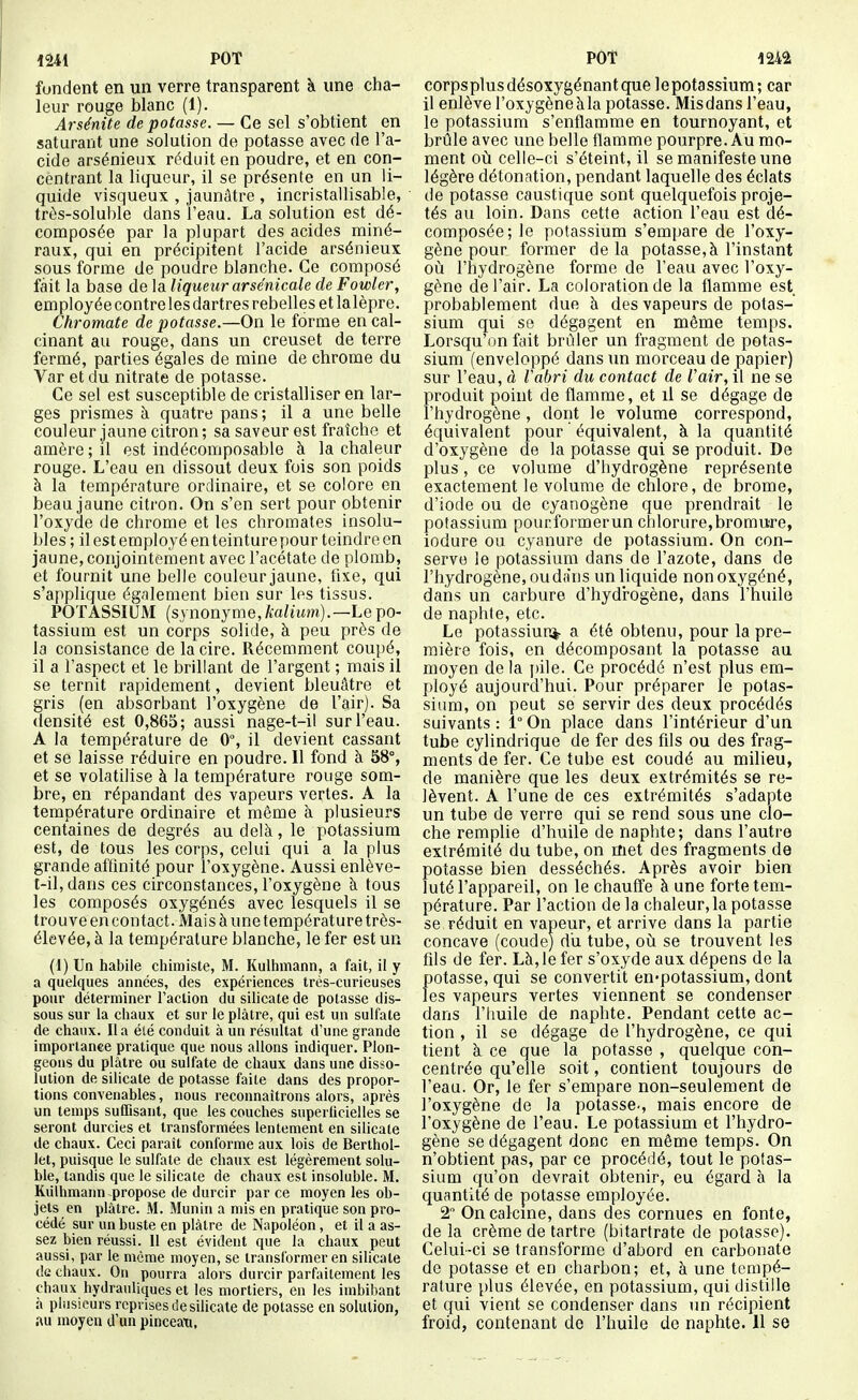 fondent en un verre transparent à une cha- leur rouge blanc (1). Arsénite dépotasse. — Ce sel s'obtient en saturant une solution de potasse avec de l'a- cide arsénieux réduit en poudre, et en con- centrant la liqueur, il se présente en un li- quide visqueux , jaunâtre , incristallisable, très-soluble dans l'eau. La solution est dé- composée par la plupart des acides miné- raux, qui en précipitent l'acide arsénieux sous forme de poudre blanche. Ce composé fait la base de la liqueur arsenicale de Fowler, employée contre les dartres rebelles et lalèpre. Chromate de potasse.—On le forme en cal- cinant au rouge, dans un creuset de terre fermé, parties égales de mine de chrome du Var et du nitrate de potasse. Ce sel est susceptible de cristalliser en lar- ges prismes à quatre pans; il a une belle couleur jaune citron; sa saveur est fraîche et amère ; il est indécomposable à la chaleur rouge. L'eau en dissout deux fois son poids à la température ordinaire, et se colore en beau jaune citron. On s'en sert pour obtenir l'oxyde de chrome et les chromâtes insolu- bles ; il est employé en teinture pour teindre en jaune, conjointement avec l'acétate de plomb, et fournit une belle couleur jaune, fixe, qui s'applique également bien sur les tissus. POTASSIUM (synonyme, te/ùtm).—Le po- tassium est un corps solide, à peu près de la consistance de la cire. Récemment coupé, il a l'aspect et le brillant de l'argent ; mais il se ternit rapidement, devient bleuûtre et gris (en absorbant l'oxygène de l'air). Sa densité est 0,865; aussi nage-t-ii sur l'eau. A la température de 0, il devient cassant et se laisse réduire en poudre. 11 fond à 58% et se volatilise à la température rouge som- bre, en répandant des vapeurs vertes. A la température ordinaire et même à plusieurs centaines de degrés au delà, le potassium est, de tous les corps, celui qui a la plus grande affinité pour l'oxygène. Aussi enlève- t-il,dans ces circonstances, l'oxygène à tous les composés oxygénés avec lesquels il se trouve en contact. Mais à une tempérât uretrès- élevée, à la température blanche, le fer est un (1) Un habile cliimiste, M. Kulhmann, a fait, il y a quelques années, des expériences trés-ciirieuses pour déterminer l'aclion du silicate de potasse dis- sous sur la cliaux et sur le plâtre, qui est un sulfate de chaux. Il a été conduit à un résultat d'une grande importance pratique que nous allons indiquer^ Plon- geons du plâtre ou sulfate de chaux dans une disso- lution de silicate de potasse faite dans des propor- tions convenables, nous reconnaîtrons alors, après un temps sufQsant, que les couches superlicielles se seront durcies et transformées lentement en silicate de chaux. Ceci paraît conforme aux lois de Berthol- let, puisque le sulfate de chaux est légèrement solu- ble, tandis que le silicate de chaux est insoluble. M. Kiilhmann propose de durcir par ce moyen les ob- jets en plâtre. M. Munin a mis en pratique son pro- cédé sur un buste en plâtre de Napoléon, et il a as- sez bien réussi. 11 est évident que la chaux peut aussi, par le même moyen, se transformer en silicate de chaux. On pourra alors durcir parfaitement les chaux hydrauliques et les mortiers, en les imbibant à plusieurs reprises de silicate de potasse en solution, au moyen d'un pinceau, corpsplusdésoxygénantque lepotassîum; car il enlève l'oxygèneàla potasse. Misdans l'eau, le potassium s'enflamme en tournoyant, et brûle avec une belle flamme pourpre. Au mo- ment où celle-ci s'éteint, il se manifeste une légère détonation, pendant laquelle des éclats de potasse caustique sont quelquefois proje- tés au loin. Dans cette action l'eau est dé- composée; le potassium s'empare de l'oxy- gène pour former delà potasse,à l'instant où l'hydrogène forme de l'eau avec l'oxy- gène de l'air. La coloration de la flamme est probablement due à des vapeurs de potas- sium qui se dégagent en même temps. Lorsqu'on fait brider un fragment de potas- sium (enveloppé dans un morceau de papier) sur l'eau, à Vabri du contact de Vair^ il ne se produit point de flamme, et il se dégage de l'hydrogène , dont le volume correspond, équivalent pour équivalent, à la quantité d'oxygène de la potasse qui se produit. De plus, ce volume d'hydrogène représente exactement le volume de chlore, de brome, d'iode ou de cyanogène que prendrait le potassium pourformerun chlorure,bromure, iodure ou cyanure de potassium. On con- serve le potassium dans de l'azote, dans de l'hydrogène, ou d(ins un liquide non oxygéné, dans un carbure d'hydrogène, dans l'huile de naphte, etc. Le potassiuni- a été obtenu, pour la pre- mière fois, en décomposant la potasse au moyen de la pile. Ce procédé n'est plus em- ployé aujourd'hui. Pour préparer le potas- sium, on peut se servir des deux procédés suivants : 1° On place dans l'intérieur d'un tube cylindrique de fer des fils ou des frag- ments de fer. Ce tube est coudé au milieu, de manière que les deux extrémités se re- lèvent. A l'une de ces extrémités s'adapte un tube de verre qui se rend sous une clo- che remplie d'huile de naphte; dans l'autre extrémité du tube, on met des fragments de potasse bien desséchés. Après avoir bien luté l'appareil, on le chaufi'e à une forte tem- pérature. Par l'action delà chaleur, la potasse se réduit en vapeur, et arrive dans la partie concave (coude) du tube, où se trouvent les fils de fer. Là, le fer s'oxyde aux dépens de la potasse, qui se convertit en-potassium, dont les vapeurs vertes viennent se condenser dans l'huile de naphte. Pendant cette ac- tion , il se dégage de l'hydrogène, ce qui tient à ce que la potasse , quelque con- centrée qu'elle soit, contient toujours de l'eau. Or, le fer s'empare non-seulement de l'oxygène de la potasse-, mais encore de l'oxygène de l'eau. Le potassium et l'hydro- gène se dégagent donc en même temps. On n'obtient pas, par ce procédé, tout le potas- sium qu'on devrait obtenir, eu égard à la quantité de potasse employée. 2 On calcine, dans des cornues en fonte, de la crème de tartre (bitartrate de potasse). Celui-ci se transforme d'abord en carbonate de potasse et en charbon; et, à une tempé- rature plus élevée, en potassium, qui distille et qui vient se condenser dans un récipient froid, contenant de l'huile de naphte. 11 se