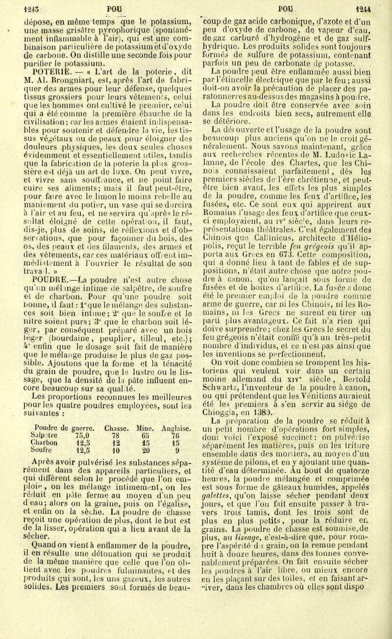 dépose, en même temps que le potassium, une masse grisâtre pyrophorique (sponlané- ment inflammable à l'air), qui est une com- binaison pariiculière de potassium et d'oxyde de carbone. On distille une seconde fois pour purifier le potassium. POTERIE. — « L'art de la poterie, dit M. Al. Brongniart, est, après l'art de fabri- quer des armes pour leur défense, quelques tissus grossiers pour leurs vôtemenis, celui que les hommes ont cultivé le premier, celui qui a été comme la première ébauche de la civilisation; car les armes élaient indispensa- bles pour soutenir et défendre la vie, les tis- sus végétaux ou de peaux pour éloigner des douleurs physiques, les deux seules choses évidemment et essentiellement utiles, tandis que la fabrication de la poterie la plus gros- sière est déjà un art de luxe. On peut vivre, et vivre sans soutfrance, et ne point faire cuire ses aliments; mais il faut peut-être, pour faire avec le Innonle moins rubidle au maniement du potier, un vase qui se durcira à lair et au feu, et ne servira qu'après le ré- sultat éloigné de cette opération, il faut, dis-je, plus de soins, de réflexions et d'ob- servations, que pour façonner du bois, des os, des peaux et des fdaments, des armes et des vêtements, car ces matériaux offrent im- médinternent à l'ouvrier le résultat de son trava 1. » POUDRE.—La poudre n'est autre chose qu'un niél mge intime de salpêtre, desmifre et de charbon. Pour qu'une poudre soit bonne, il faut : l°que le mélange des substan- ces soit bien intnue; 2° quH le soufre et le nitre soient purs; 3° que le charbon soit lé- ger, par conséquent préparé avec un bois léger (bourdaine, peuplier, tilleul, etc.); 4° enfin que le dosage soit fait de manière que le mélange produise le plus de gaz pos- sible. Ajoutons que la forme et la ténacité du grain de poudre, que le lustre ou le lis- sage, que la densité de la pâte influent en- core beaucoup sur sa qualité. Les proportions reconnues les meilleures pour les quatre poudres employées, sont les suivantes : Poudre de guerre. Chasse. Mine. Anglaise. Salpêtre 75,0 78 65 76 Cliarbon 12,5 12 15 15 Soufre 12,5 10 20 9 Après avoir pulvérisé les substances sépa- rément dans des appareils particuliers, et qui diffèrent selon le procédé que l'on em- ploip , on les mélange intimement, on les réduit en pâte ferme au moyen d'un peu d'eau; alors on la graine, puis on l'égalise, et enfin on la sèche. La poudre de chasse reçoit une opération de plus, dont le but est de la lisser, opération qui a lieu avant de la sécher. Quand on vient à enflammer de la poudre, il en résulte une détouation qui se produit de la même manière que celle que l'on ob- tient avec les p.)udres fulminantes, et des produits qui sont, les uns gazeux, les autres solides. Les premiers sont formés de beau- 'coup de gaz acide carbonique, d'azote et d'un peu d'oxyde de carbone, de vapeur d'eau, de gaz carburé d'hydrogène et de gaz suif- hydrique. Les produits solides sont toujours formés de sulfure de potassium, contenant parfois un peu de carbonate dp potasse. La poudre |)eut être enflammée aussi bien par l'étincelle électrique que par le feu; aussi doit-on avoir la précaution de placer des pa- ratonnerres au-dessusdes magasins à poudre. La poudre doit être conservée avec soin dans les endi oils bien secs, autrement elle se détériore. La découverte et l'usage de la poudre sont beaucoup plus anciens qu'on ne le croit gé- néralement. Nous savons maintenant, grâce aux lecherches récentes de M. Ludovic La- lanne, de l'école des Chartes, que les Chi- nois connaissaient parfaitement, dès les premiers siècles de l'ère chrétienne, et peut- être bien avant, les effets les plus simples de la poudre, comme les feux d'artifice, les fusées, etc. Ce sont eux qui apprirent aux Romains l'usage des feux d'artifice que ceux- ci employaient, au iv siècle, dans leurs re- présentations théâtrales. C'est également des Chinois que Callinicus, architecte d'Hélio- polis, reçut le terrible fm grégeois qu'il ap- porta aux Grecs en 673. Cette composition, qui a donné lieu à tant de fables et de sup- positions, n'était autre chose que notre pou- dre à canon, qu'on lançait sous forme de fusées et de boites d'artifice. La fusée a donc été le premier emidoi de la poudre comme arme de guerre, car ni les Chinois, ni les Ro- mains, ni les Grecs ne surent en tirer un parti plus avantageux. Ce fait n'a rien qui doive surprendre; chez les Grecs le secret du feu grégeois n'était confi'é qu'à un très-petit nombre d'individus, et ce n'est pas ainsi que les inventions se perfectionnent. On voit donc combien se trompent les his- toriens qui veulent voir dans un certain moine allenoand du xiv° siècle, Bertold Schwartz, l'inventeur de la poudre à canon, ou qui prétendent que les Vénitiens auraient été les premiers à s'en servir au siège de Chioggia, en 1383. La préparation de la poudre se réduit à un petit nombre d'ojiérations fort simples, dont voici l'exposé succinct : on pulvérise séparément les matières, puis on les triture ensemble dans des moriiers, au moyen d'un système de pilons, et en y ajoutant une quan- tité d'eau déterminée. Au bout de quatorze heures, la poudre mélangée et comprimée est sous foi me de gâteaux humides, appelés galettes, qu'on laisse sécher pendant deux jours, et que l'on fait ensuite passer à ti-a- vers trois tamis, dont les trois sont de plus en plus petits, pour la réduire en grains. La poudre de chasse est soumise,de plus, au lissage, c'est-à-dire que, pour rom- pre l'aspérité d i grain, on la remue pendant huit à douze heures, dans des tonnes conve- nablement préparées. On fait ensuite sécher les poudres à l'air libre, ou mieux encore en les plaçant sur des toiles, et en faisant ar- 4ver, dans les chambres où elles sont dispo