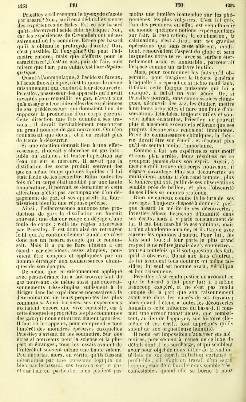 1251 m Priestley a-t-il Teconnu le by-oxyde d'azote par hasard? Non, car il en a déduit l'existeace des expériences de Haies. Est-ce par hasard qu'il adécouverl l'acide chlorhydrique? Non, car les expériences de Cavendish ont néces- saireuient dû l'y conduire. Est-ce par hasard qu'il a obtenu le protoxyde d'azote? Oui, c'est possible. Et l'oxygène? On peut l'ad- mettre encore; mais que d'efforts pour le caractériserI.C'est'un gaz, puis de l'air, puis mieux que l'air, puis enfin c'est l'atr d^/^/i/o- gistiqué. Quant à 1,'ammoniaque, à l'acide sulfureux, à l'acide fluo-silicique, c'est toujours le môme raisonnement qui conduit à leur découvei te. Prieslley, possesseur des appareils qu'il avait inventés pour recueillir les gaz, n'avait plus qu'à essayer à leur aide celles des expériences de ses prédécesseurs qui donnaient lieu de supposer la production d'un corps gazeux. Cette direction une fois donnée à ses tra- vaux , il devait inévitablement rencontrer un grand nombre de gaz nouveaux. On n'en connaissait que deux , et il en restait plus de trente à découvrir. Si une réaction donnait lieu à une effer- vescence, il devait y chercher un gaz inso- luble ou soluble, et tenter l'opération sur l'eau ou sur le mercure. Il savait que la distillation des corps produit souvent des gaz en même temps que des liquides : il lui était facile de les recueillir. Entin toutes les fois qu'un corps était modifié par une haute température, il pouvait se demander si cette altération n'était pas accompagnée d'un dé- gagement de gaz, et ses appareils lui four- nissaient bientôt une réponse précise. Ainsi, l'effervescence annonce une pro- duction de gaz; la distdlation en fournit souvent; une chaleur rouge en dégage d'une foule de corps : voilà les règles observées par Priestley. Il est donc aisé de retrouver le fd qui l'a continuellement guidé; ce n'est donc pas un hasard aveugle qui le condui- sait. Mais il a pu se faire illusion à cet égard : car ces idées , assez simples, pou- vaient être conçues et appliquées par un homme étranger aux connaissances chimi- ques de son épo ]ue. De même que ce raisonnement appliqué avec persévérance lui a fait trouver tant de gaz nouveaux, de même aussi quelques rai- sonnements très-simples suffisaient à le diriger dans les expériences nécessaires à la détermination de leurs propriétés les plus communes. Ainsi bornées, ses expériences excitaient encore une vive curiosité, car à cette époque les propriétés les plus communes des gaz qui nous entourent étaient ignorées. Il faut se le rappeler, pour comprendre tout l'intérêt des moindres épreuves auxquelles Priestley s'avisait de les soumettre. Sur des êtres si nouveaux pour la science et la plu- part si étranges, tous les essais avaient de l'intérêt et souvent même une haute valeur. Peu importait alors, en vérité, qu'ils fassent déterminés par une puissante logique ou bien par le hasard; ses travaux sur le gaz et sui' l'air en particulier n'en jetaient pas PRI 1252 moins une lumière inattendue sur les phé- nomènes les plus vulgaires. C'est lui qui-, l'u;) des premiers, en effet, est venu fournir au monde quelques notions expérimentales ;sur l'air, la respiration, la combust;on , la calcination; c'est-à-dire, sur ces grandes opérations qui sans cesse altèrent, modi- fient, renouvellent l'aspect du globe et sans lesquelles notre terre, avec sa surface éter- riellement aride et immuable , parcourrait l'espace comme un cadavre inutile. Mais, pour coordonner les faits qu'il ob- servait , pour imaginer la théorie générale à laquelle il prépai ait de si riches matériaux, il fallait cette logique puissante qui lui a manqué, il fallait un vrai génie. Or, si Priestley pouvait, sans connaissances chimi- ques, découvrir des gaz, les étudier, mettre à nu leurs propriétés et faire une foule d'ob- servations détachées, toujours utdes et sou- vent môme éclatantns, Priestley ne pouvait plus si aisément exécuter la réforme que ses propres découvertes rendaient imminente. Privé de connaissances chimiques, la théo- rie devait être son écueil, et d'autant plus qu'il en sentait moins l'importance. Comme il fait ses expériences sans motif et sans plan arrêté , leurs résultats ne se groupent jamais dans son esprit. Aussi, à mesdre qu'il trouve des corps nouveaux, il s'égare davantage. Plus ses découvertes se multiplient, moins il s'en rend comi)te; plus la lumière qui doit jaillir de ses observations semble près de briller, et plus l'obscurité de ses idées se montre profonde. Rien de curieux comme la lecture de ses ouvrages. Toujours disposé à donner à quel- que hasard le méiite de ses découvertes, Priestley alfecte beaucoup d'humilité dans ses écrits, mais il y parle constamment de lui. Il fait bon marché de ses opinions, mais il n'en abandonne aucune, et il attaque avec aigreur les opinions d'autrui. Pour lui, les faits sont tout; il leur porte le plus grand respect et ne refuse jamais de s'y soumettre... pourvu toutefois qu'il soit question des faits qu'il a observés. Quant aux faits d'autrui, ils lui semblent tous douteux ou môme fal- sifiés; lui seul est homme exact, véridique et bon raisonneur. Priestley s'est rendu justice en avouant ce que le hasard a fait pour lui; il a même beaucoup exagéré, et ne s'est pas rendu compte de la part que son raisonnement avait eue daiis les succès de ses travaux; mais quand il étend à toutes les découvertes humaines cette influence du hasard, il com- met une erreur monstrueuse, que combat- tent, au lieu de l'appuyer, son histoire elle- même et ses écrits, tout imprégnés qu'ils soient de son orgueilleuse humilité. Il nous est impossible d'analyser ses mé- moires, précisément à cause de ce luxe de détails dont il les surcharge, et qui semblent avoir pour objet de nous initier au travail in- térieur de son e^prit. Initiation cur ieuse ol profil;'ble, s'il s'agit du travail d'un espril logique, piais dont l'uulité nous semble très contestable, quand elle se borne à nous