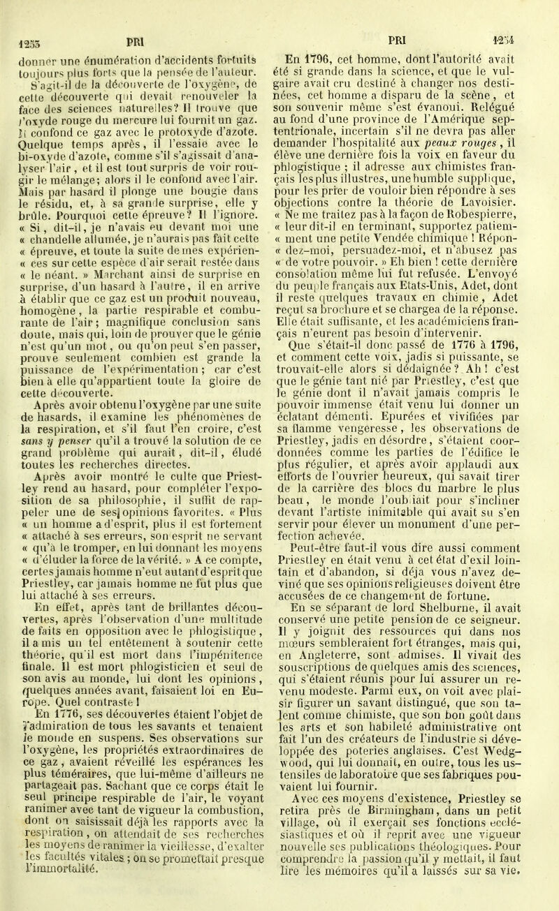 donner une énumération d'accidents fortuits toujours plus forts que la pensée de l'auteur. S'agit-il de la découverte de l'oxygène, de cette découverte qui devait renouveler la face des sciences naturelles? Il trouve que i'ox.yde rouge du mercure lui fournit un gaz. ii confond ce gaz avec le protoxyde d'azote. Quelque temps après, il l'essaie avec le bi-ox.yde d'azote, comme s'il s'agissait d'ana- lyser l'air , et ii est tout surpris de voir rou- gir le mélange; alors il le confond avec l'air. Mais par hasard il plonge une bougie dans le résidu, et, à sa grande surprise, elle y brûle. Pourquoi cette épreuve? Il l'ignore. « Si, dit-il, je n'avais eu devant moi une « ciiandelle allumée, je n'aurais pas fait cette « épreuve, et toute la suite de mes expérien- « ces sur cette espèce d air serait restée dans « le néant. » Marchant ainsi de surprise en surprise, d'un hasard à l'autre, il en arrive à établir que ce gaz est un produit nouveau, homogène, la partie respirable et combu- rante de l'air ; magnifique conclusion sans doute, mais qui, loin de prouver que le génie n'est qu'un mot, ou qu'on peut s'en passer, prouve seulement combien est grande la puissance de l'expériinentation ; car c'est bien à elle qu'appartient toute la gloire de cette découverte. Après avoir obtenu l'oxygène par une suite de hasards, il examine les phénomènes de la respiration, et s'il faut l'en croire, c'est sans y penser qu'il a trouvé la solution de ce grand problème qui aurait, dit-il, éludé toutes les reclierches directes. Après avoir montré le culte que Priest- ley rend au hasard, pour compléter l'expo- sition de sa philosophie, il sutfit de rap- peler une de sesjopinions favorites. «Plus « un liomrae a d'esprit, plus il est fortement « attaché à ses erreurs, son esprit ne servant « qu'à le tromper, en lui donnant les moyens « a'éluder la force de la vérité. » A ce compte, certes jamais homme n'eut autant d'esprit que Priestley, car jamais homme ne fut plus que lui attaché à ses erreurs. En effet, après tant de brillantes décou- vertes, après l'observation d'une multitude de faits en opposition avec le jyhlogistique , il a mis un tel entêtement à soutenir cette théorie, qu'il est mort dans l'impénitence finale. Il est mort phlogisticien et seul de son avis au monde, lui dont les opinions, quelques années avant, faisaient loi en Eu- rope. Quel contraste 1 En 1T76, ses découvertes étaient l'objet de îl'admiration de tous les savants et tenaient Je monde en suspens. Ses observations sur l'oxygène, les propriétés extraordinaires de ce gaz , avaient réveillé les espérances les plus téméraires, que lui-même d'ailleurs ne partageait pas. Sachant que ce corps était le seul principe respirable de l'air, le voyant ranimer avec tant de vigueur la combustion, dont oa saisissait déjà les rapports avec la respiration , on attendait de ses recherches les moyens de ranimer la vieillesse, d'exalter les facultés vitales ; on se promettait presque l'immortalité. PRI nu En 1796, cet homme, dont l'autorité avait été si grande dans la science, et que le vul- gaire avait cru destiné à changer nos desti- nées, cet homme a disparu de la scène , et son souvenir môme s'est évanoui. Relégué au fond d'une province de l'Amérique sep- tentrionale, incertain s'il ne devra pas aller demander l'hospitalité aux peaux rouges , il élève une dernière fois la voix en faveur du phlogistique ; il adresse aux chimistes fran- çais les plus illustres, une humble supplique, pour les prier de vouloir bien répondre à ses objections contre la théorie de Lavoisier. « Ne me traitez pas à la façon de Robespierre, « leur dit-il en terminant, supportez patiem- « ment une petite Vendée chimique ! Répon- « dez-moi, persuadez-moi, et n'abusez pas « de votre pouvoir. » Eh bien ! cette dernière consolation même lui fut refusée. L'envoyé du peuple français aux Etats-Unis, Adet, dont il reste quelques travaux en chimie , Adet reçut sa brochure et se chargea de la réponse. Elle était suffisante, et les académiciens fran- çais n'eurent pas besoin d'intervenir. Que s'était-il donc passé de 1776 à 1796, et comment cette voix, jadis si puissante, se trouvait-elle alors si dédaignée? Ah! c'est que le génie tant nié par Pnestley, c'est que le génie dont il n'avait jamais compris le pouvoir immense était venu lui donner un éclatant démenti. Epurées et vivifiées par sa flamme vengeresse , les observations de Priestley, jadis en désordre, s'étaient coor- données comme les parties de l'édifice le plus régulier, et après avoir applaudi aux efforts de l'ouvrier heureux, qui savait tirer de la carrière des blocs du marbre le plus beau, le monde l'oubiait pour s'incliner devant l'artiste inimitable qui avait su s'en servir pour élever un monument d'une per- fection achevée. Peut-être faut-il vous dire aussi comment Priestley en était venu à cet état d'exil loin- tain et d'abandon, si déjà vous n'avez de- viné que ses opinions religieuses doivent être accusées de ce changement de fortune. En se séparant de lord Shelburne, il avait conservé une petite pension de ce seigneur. 11 y joignit des ressources qui dans nos mœurs sembleraient foct étranges, mais qui, en Angleterre, sont admises. Il vivait des souscriptions de quelques amis des sciences, qui s'étaient réunis pour lui assurer un re- venu modeste. Parmi eux, on voit avec plai- sir figurer un savant distingué, que son ta- lent comme chimiste, que son bon gotitdans les arts et son habileté administrative ont fait l'un des créateurs de l'industrie si déve- loppée des poteries anglaises. C'est Wedg- wood, qui lui donnait, en outre, tous les us- tensiles de laboratoii e que ses fabriques pou- vaient lui fournir. Avec ces moyens d'existence, Priestley se retira près de Birmingham, dans un petit village, où il exerçait ses fonctions ecclé- siastiques et où il reprit avec une vigueur nouvelle ses publications théologiques. Pour comprendre la passion qu'il y mettait, il faut lire les mémoires cj;u'il a laissés sur sa vie.