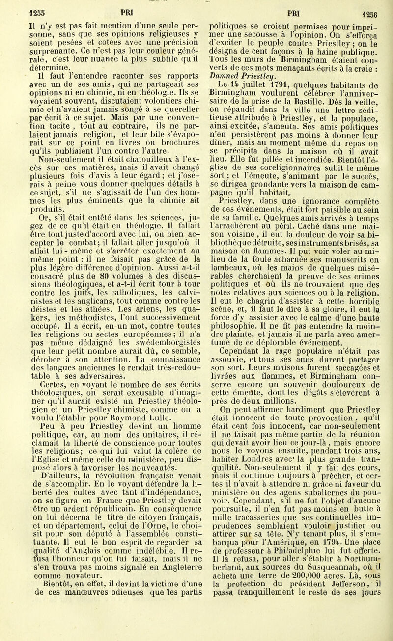 Il n'y est pas fait mention d'une seule per- sonne, sans que ses opinions religieuses y soient pesées et cotées avec une précision surprenante. Ce n'est pas leur couleur géné- rale, c'est leur nuance la plus subtile qu'il détermine. 11 faut l'entendre raconter ses rapports avec un de ses amis, qui ne partageait ses opinions ni en chimie, ni en théologie. Ils se voyaient souvent, discutaient volontiers chi- mie et n'avaient jamais songé à se quereller par écrit à ce sujet. Mais par une conven- tion tacite , tout au contraire, ils ne par- laient jamais religion, et leur bile s'évapo- rait sur ce point en livres ou brochures qu'ils publiaient l'un contre l'autre. Non-seulement il était chatouilleux à l'ex- cès sur ces matières, mais il avait changé plusieurs fois d'avis à leur égard ; et j'ose- rais à peine vous donner quelques détails à ce sujet, s'il ne s'agissait de l'un des hom- mes les plus éminents que la chimie ait produits. Or, s'il était entêté dans les sciences, ju- gez de ce qu'il était en théologie. 11 fallait être tout juste d'accord avec lui, ou bien ac- cepter le combat; il fallait aller jusqu'où il allait lui-même et s'arrêter exactement au même point : il ne faisait pas grâce de la plus légère différence d'opinion. Aussi a-t-il consacré plus de 80 volumes à des discus- sions théologiques, et a-t-il écrit tour à tour contre les juifs, les catholiques, les calvi- nistes et les anglicans, tout comme contre les déistes et les athées. Les ariens, les qua- kers, les méthodistes, l'ont successivement occupé. Il a écrit, en un mot, contre toutes les religions ou sectes européennes; il n'a pas même dédaigné les swédemborgistes que leur petit nombre aurait dû, ce semble, dérober à son attention. La connaissance des langues anciennes le rendait très-redou- table à ses adversaires. Certes, en voyant le nombre de ses écrits théologiques, on serait excusable d'imagi- ner qu'il aurait existé un Priestley théolo- gien et un Priestley chimiste, comme on a voulu l'établir pour Raymond Lulle. Peu à peu Priestley devint un homme politique, car, au nom des unitaires, il ré- clamait la liberté de conscience pour toutes les religions ; ce qui lui valut la colère de l'Eglise et même celle du ministère, peu dis- posé alors à favoriser les nouveautés. D'ailleurs, la révolution française venait de s'accomplir. En le voyant défendre la li- berté des cultes avec tant d'indépendance, on se figura en France que Priestley devait être un ardent républicain. En conséquence on lui décerna le titre de citoyen français, et un département, celui de l'Orne, le choi- sit pour son député à l'assemblée consti- tuante. Il eut le bon esprit de regarder sa qualité d'Anglais comme indélébile. Il re- fusa l'honneur qu'on lui faisait, mais il ne s'en trouva pas moins signalé en Angleterre comme novateur. Bientôt, en effet, il devint la victime d'une de ces manœuvres odieuses que les partis politiques se croient permises pour impri- mer une secousse à l'opinion. On s'efforça d'exciter le peuple contre Priestley ; on le désigna de cent façons à la haine publique. Tous les murs de Birmingham étaient cou- verts de ces mots menaçants écrits à la craie : Damned Priestley. Le 14 juillet 1791, quelques habitants de Birmingham voulurent célébrer l'anniver- saire de la prise de la Bastille. Dès la veille, on répandit dans la ville une lettre sédi- tieuse attribuée à Priestley, et la populace, ainsi excitée, s'ameuta. Ses amis politiques n'en persistèrent pas moins à donner leur diner, mais au moment même du repas ou se précipita dans la maison oti il avait lieu. Elle fut pillée et incendiée. Bientôt l'é- glise de ses coreligionnaires subit le même sort ; et l'émeute, s'animant par le succès, se dirigea grondante vers la maison de cam- pagne qu'il habitait. Priestley, dans une ignorance complète de ces événements, était fort paisible au sein de sa famille. Quelques amis arrivés à temps l'arrachèrent au péril. Caché dans une mai- son voisine , il eut la douleur de voir sa bi- bliothèque détruite, ses instruments brisés, sa maison en flammes. Il put voir voler au mi- lieu de la foule acharnée ses manuscrits en lambeaux, où les mains de quelques misé- rables cherchaient la preuve de ses crimes politiques et oii ils ne trouvaient que des notes relatives aux sciences ou à la religion. Il eut le chagrin d'assister à cette horrible scène, et, il faut le dire à sa gloire, il eut la force d'y assister avec le calme d'une haute philosophie. Il ne fit pas entendre la moin- dre plainte, et jamais il ne parla avec amer- tume de ce déplorable événement. Cependant la rage populaire n'était pas assouvie, et tous ses amis durent partager son sort. Leurs maisons furent saccagées et livrées aux flammes, et Birmingham con- serve encore un souvenir douloureux de cette émeute, dont les dégâts s'élevèrent à près de deux millions. On peut affirmer hardiment que Priestley était innocent de toute provocation , qu'il était cent fois innocent, car non-seulement il ne faisait pas même partie de la réunion qui devait avoir lieu ce jour-là , mais encore nous le voyons ensuite, pendant trois ans, habiter Londres avec* la plus grande tran- quillité. Non-seulement il y fait des cours, mais il continue toujours à prêcher, et cer- tes il n'avait à attendre ni grâce ni faveur du ministère ou des agens subalternes du pou- voir. Cependant, s'il ne fut l'objet d'aucune poursuite, il n'en fut pas moins en butte à mille tracasseries que ses continuelles im- prudences semblaient vouloir justifier ou attirer sur sa tête. N'y tenant plus, il s'em- barqua pour l'Amérique, en 1794. Une place de professeur à Philadelphie lui fut offerte. Il la refusa, pour aller s'établir à Northum- berland, aux sources du Susqueannah, où il acheta une terre de 200,000 acres. Là, sous la protection du président Jetterson, il passa tranquillement le reste de ses jours