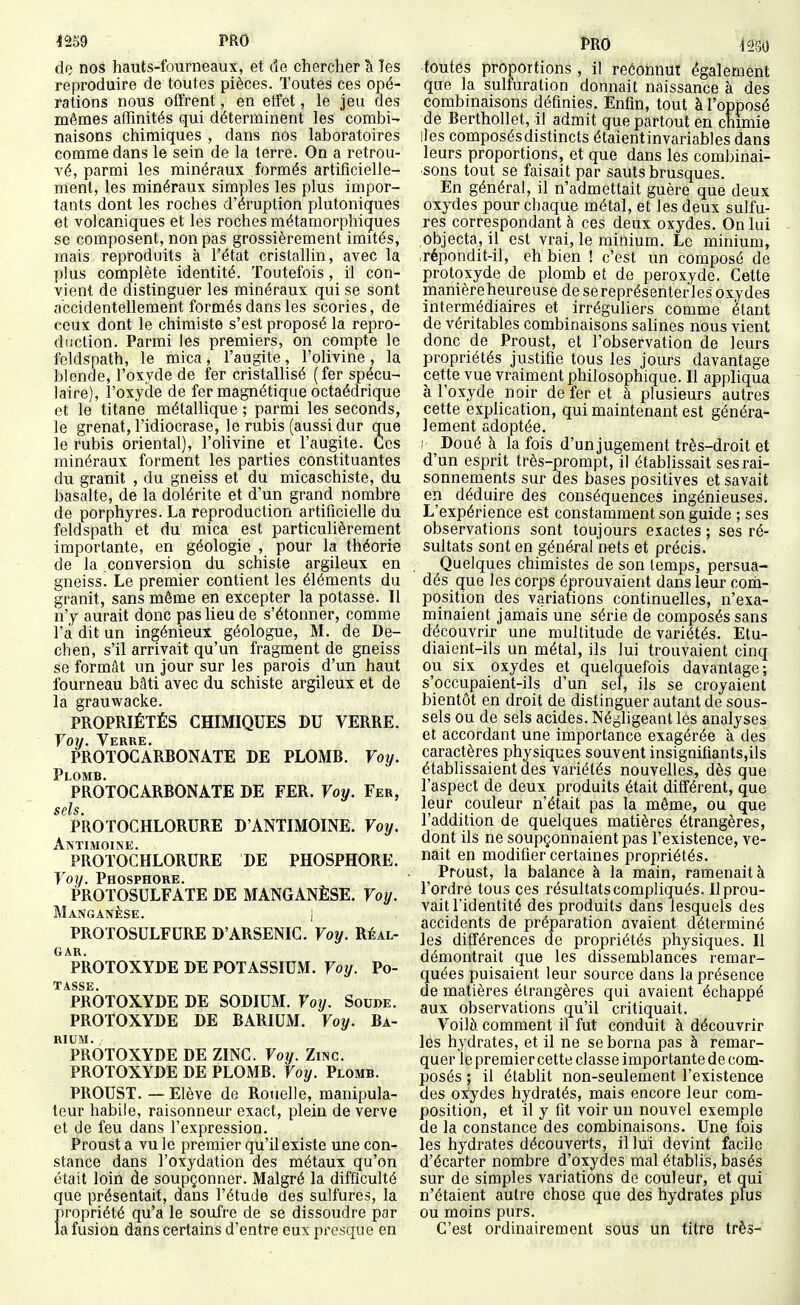 <259 PRO de nos hauts-fourneaux, et de chercher â Tes reproduire de toutes pièces. Toutes ces opé- rations nous offrent, en etfet, le jeu des mêmes affinités qui déterminent les combi- naisons chimiques , dans nos laboratoires comme dans le sein de la terre. On a retrou- vé, parmi les minéraux formés artificielle- ment, les minéraux simples les plus impor- tants dont les roches d'éruption plutoniques et volcaniques et les roches métamorphiques se composent, non pas grossièrement imités, mais reproduits à l'état cristallin, avec la plus complète identité. Toutefois, il con- vient de distinguer les minéraux qui se sont accidentellement formés dans les scories, de ceux dont le chimiste s'est proposé la repro- ddction. Parmi les premiers, on compte le feldspath, le mica, l'augite, l'olivine, la blende, l'oxyde de fer cristallisé (fer spécu- laire), l'oxyde de fer magnétique octaédrique et le titane métallique ; parmi les seconds, le grenat, l'idiocrase, le rubis (aussi dur que le rubis oriental), l'olivine et l'augite. Ces minéraux forment les parties constituantes du granit , du gneiss et du micaschiste, du basalte, de la dolérite et d'un grand nombre de porphyres. La reproduction artificielle du feldspath et du mica est particulièrement importante, en géologie , pour la tliéorie de la conversion du schiste argileux en gneiss. Le premier contient les éléments du granit, sans môme en excepter la potasse. 11 n'y aurait donc pas lieu de s'étonner, comme l'a dit un ingénieux géologue, M. de De- chen, s'il arrivait qu'un fragment de gneiss se formât un jour sur les parois d'un haut fourneau bâti avec du schiste argileux et de la grauwacke. PROPRIÉTÉS CHIMIQUES DU VERRE. Voy, Verre. PROTOGARBONATE DE PLOMB. Voy. Plomb. PROTOCARBONATE DE FER. Voy. Fer, scïs PROTOCHLORURE D'ANTIMOINE. Voy. Antimoine. PROTOCHLORURE DE PHOSPHORE. Voy. Phosphore. PROTOSULFATE DE MANGANÈSE. Voy. Manganèse. | PROTOSULFURE D'ARSENIC. Voy. Réal- GAR. PROTOXYDE DE POTASSIUM. Voy. Po- T ASSK PROTOXYDE DE SODIUM. Voy. Soude. PROTOXYDE DE BARIUM. Voy. Ba- niUM. PROTOXYDE DE ZINC. Voy. Zinc. PROTOXYDE DE PLOMB. Voy. Plomb. PROUST. — Elève de Rotielle, manipula- teur habile, raisonneur exact, plein de verve et de feu dans l'expression. Proust a vu le premier qu'il existe une con- stance dans l'oxydation des métaux qu'on était loin de soupçonner. Malgré la difficulté que présentait, dans l'étude des sulfures, la propriété qu'a le soufre de se dissoudre par la fusion dans certains d'entre eux presque en PRO ^230 toutes proportions , il reéôhnut également que la sulfuration donnait naissance à des combinaisons définies. Enfin, tout à l'opposé de Berthollet, il admit que partout en chimie lies composés distincts étaientinvariables dans leurs proportions, et que dans les combinai- sons tout se faisait par sauts brusques. En général, il n'admettait guère que deux oxydes pour chaque métal, et les deux sulfu- res correspondant à ces deux oxydes. On lui objecta, il est vrai, le minium. Le minium, répondit-il, eh bien ! c'est un composé de protoxyde de plomb et de peroxyde. Cette manièreheureuse de se représenter les oxydes interniédiaires et irréguliers comme étant de véritables combinaisons salines nous vient donc de Proust, et l'observation de leurs propriétés justifie tous les jours davantage cette vue vraiment philosophique. Il appliqua à l'oxyde noir de fer et à plusieurs autres cette explication, qui maintenant est généra- lement adoptée. ! Doué à la fois d'un jugement très-droit et d'un esprit très-prompt, il établissait ses rai- sonnements sur des bases positives et savait en déduire des conséquences ingénieuses. L'expérience est constamment son guide ; ses observations sont toujours exactes ; ses ré- sultats sont en général nets et précis. Quelques chimistes de son temps, persua- dés que les corps éprouvaient dans leur com- position des variations continuelles, n'exa- minaient jamais une série de composés sans découvrir une multitude de variétés. Etu- diaient-ils un métal, ils lui trouvaient cinq ou six oxydes et quelquefois davantage; s'occupaient-ils d'un sel, ils se croyaient bientôt en droit de distinguer autant de sous- sels ou de sels acides. Négligeant les analyses et accordant une importance exagérée à des caractères physiques souvent insignifiants,ils établissaient des variétés nouvelles, dès que l'aspect de deux produits était différent, que leur couleur n'était pas la même, ou que l'addition de quelques matières étrangères, dont ils ne soupçonnaient pas l'existence, ve- nait en modifier certaines propriétés. Proust, la balance à la main, ramenait à l'ordre tous ces résultats compliqués. 11 prou- vait l'identité des produits dans lesquels des accidents de préparation avaient déterminé les différences de propriétés physiques. Il démontrait que les dissemblances remar- quées puisaient leur source dans la présence de matières étrangères qui avaient échappé aux observations qu'il critiquait. Voilà comment il fut conduit à découvrir les hydrates, et il ne se borna pas à remar- quer le premier cette classe importante de com- posés ; il établit non-seulement l'existence des otydes hydratés, mais encore leur com- position, et il y fit voir un nouvel exemple de la constance des combinaisons. Une fois les hydrates découverts, il lui devint facile d'écarter nombre d'oxydes mal établis, basés sur de simples variations de couleur, et qui n'étaient autre chose que des hydrates plus ou moins purs. C'est ordinairement sous un titre très-