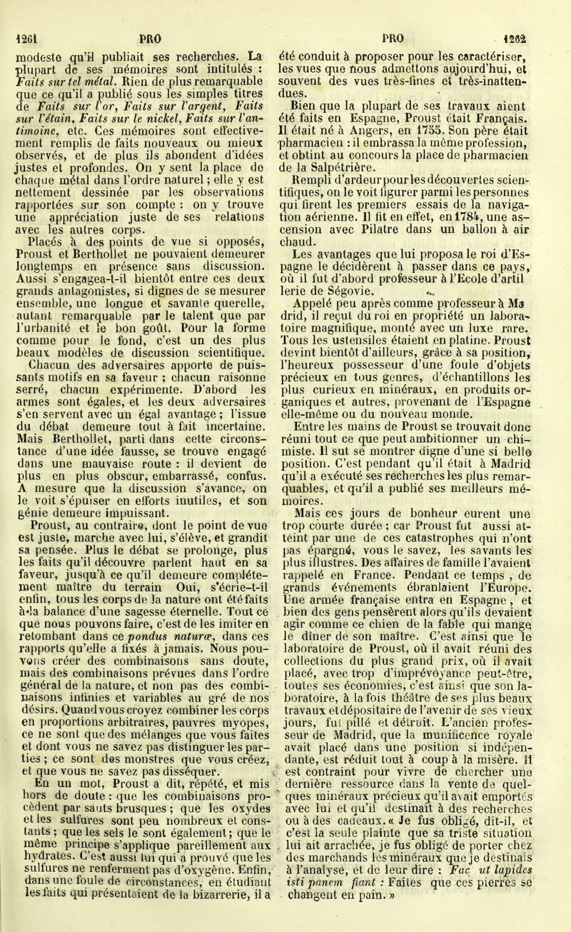 1261 PRO modeste qu'i-1 publiait ses recherches. La phipart de ses mémoires sont intitulés : Faits sur tel métal. Rien de plus remarquable que ce qu'il a publié sous les simples titres de Faits sur Vor, Faits sur Vargent, Faits sur Vétain, Faits sur le nickel, Faits sur Van- timoine, etc. Ces mémoires sont effective- ment remplis de faits nouveaux ou mieux observés, et de plus ils abondent d'idées justes et profondes. On y sent la place de chaque métal dans l'ordre naturel ; elle y est nettement dessinée par les observations rapportées sur son compte : on y trouve une appréciation juste de ses relations avec les autres corps. Placés cl des points de vue si opposés, Proust et Berthollet ne pouvaient demeurer longtemps en présence sans discussion. Aussi s'engagea-t-il bientôt entre ces deux grands antagonistes, si dignes de se mesurer ensemble, une longue et savante querelle, autant remarquable par le talent que par l'urbanité et le bon goût. Pour la forme comme pour le fond, c'est un des plus beaux modèles de discussion scientifique. Chacun des adversaires apporte de puis- sants motifs en sa faveur ; chacun raisonne serré, chacun expérimente. D'abord les armes sont égales, et les deux adversaires s'en servent avec un égal avantage ; l'issue du débat demeure tout à fuit incertaine. Mais Berthollet, parti dans cette circons- tance d'une idée fausse, se trouve engagé dans une mauvaise route : il devient de plus en plus obscur, embarrassé, confus. A mesure que la discussion s'avance, on le voit s'épuiser en efforts inutiles, et son génie demeure impuissant. Proust, au contraire, dont le point de vue est juste, marche avec lui, s'élève, et grandit sa pensée. Plus le débat se prolonge, plus les faits qu'il découvre parlent haut en sa faveur, jusqu'à ce qu'il demeure complète- ment maître du terrain Oui, s'écrie-t-il enfin, tous les corps de la nature ont été faits à'ia balance d'une sagesse éternelle. Tout ce que nous pouvons faire, c'est de les imiter en retombant dans ce pondus naturce, dans ces rapports qu'elle a fixés à jamais. Nous pou- vons créer des combinaisons sans doute, mais des combinaisons prévues dans l'ordre général de la nature, et non pas des combi- naisons infinies et variables au gré de nos désirs. Quand vous croyez combiner les corps en proportions arbitraires, pauvres myopes, ce ne sont que des mélanges que vous faites et dont vous ne savez pas distinguer les par- ties ; ce sont des monstres que vous créez, et que vous ne savez pas disséquer. En un mot, Proust a dit, répété, et mis hors de doute : que les combinaisons pro- cèdent par sauts brusques ; que les oxydes et les sulfures sont peu nombreux et cons- tants ; que les sels le sont également ; que le même principe s'applique pareillement aux hydrates. C'est aussi lui qui a prouvé que les sulfures ne renferment pas d'oxygène. Enfin, dans une foule de circonstances', en étudiant lesfaits qui présentaient de la bizarrerie, il a PRO 1262 été conduit à proposer pour les caractériser, les vues que nous admettons aujourd'hui, et souvent des vues très-fines eî très-inatten- dues. Bien que la plupart de ses travaux aient été faits en Espagne, Proust était Français. Il était né à Angers, en 1755. Son père était •pharmacien : il embrassa la môme profession, et obtint au concours la place de pharmacien de la Salpétrière. Rempli d'ardeur pour les découvertes scien- tifiques, on le voit figurer parmi les personnes qui firent les premiers essais de la naviga- tion aérienne. 11 fit en effet, en 1784, une as- cension avec Pilatre dans un ballon à air chaud. Les avantages que lui proposa le roi d'Es- pagne le décidèrent à passer dans ce pays, oii il fut d'abord professeur à l'Ecole d'artil lerie de Ségovie. Appelé peu après comme professeur à Ma drid, il reçut du roi en propriété un labora^ toire magnifique, monté avec un luxe rare. Tous les ustensiles étaient en platine. Proust devint bientôt d'ailleurs, grâce à sa position, l'heureux possesseur d'une foule d'objets précieux en tous genres, d'échantillons les plus curieux en minéraux, en produits or- ganiques et autres, provenant de l'Espagne elle-même ou du nouveau monde. Entre les mains de Proust se trouvait donc réuni tout ce que peut ambitionner un chi- miste. 11 sut se montrer digne d'une si bellô position. C'est pendant qu'il était à Madrid qu'il a exécuté ses recherches les plus remar- quables, et qu'il a publié ses meilleurs mé- moires. Mais ces jours de bonheur eurent une trop courte durée ; car Proust fut aussi at- teint par une de ces catastrophes qui n'ont pas épargné, vous le savez, les savants les plus illustres. Des affaires de famille l'avaient rappelé en France. Pendant ce temps , de grands événements ébranlaient l'Europe. Une armée française entra en Espagne, et bien des gens pensèrent alors qu'ils devaient agir comme ce chien de la fable qui mange le dîner de son maître. C'est ainsi que le laboratoire de Proust, oit il avait réuni des collections du plus grand prix, où il avait placé, avec trop d'imprévoyance peut-être, toutes ses économies, c'est sins' que son la- boratoire, à la fois théâtre de ses plus beaux travaux etdépositaire de l'avenir de sas vieux jours, fui pillé et détruit. L'ancien profes- seur de Madrid, que la munificence royale avait placé dans une position si indépen- dante, est réduit tout à coup à la misère. Il est contraint pour vivre de chercher une dernière ressource dans la vente de quel- ^ ques minéraux précieux qu'il avait emportés avec lui et qu'il destinait à des recherches ou à des cadeaux. « Je fus oblic^é, dit-il, et c'est la seule plainte que sa triste situation , lui ait arrachée, je fus obligé de porter chez des marchands les minéraux que je destinais à l'analyse, et de leur dire : Fac ut lapides isti panem fiant : Faites que ces pierres se changent en pain. »