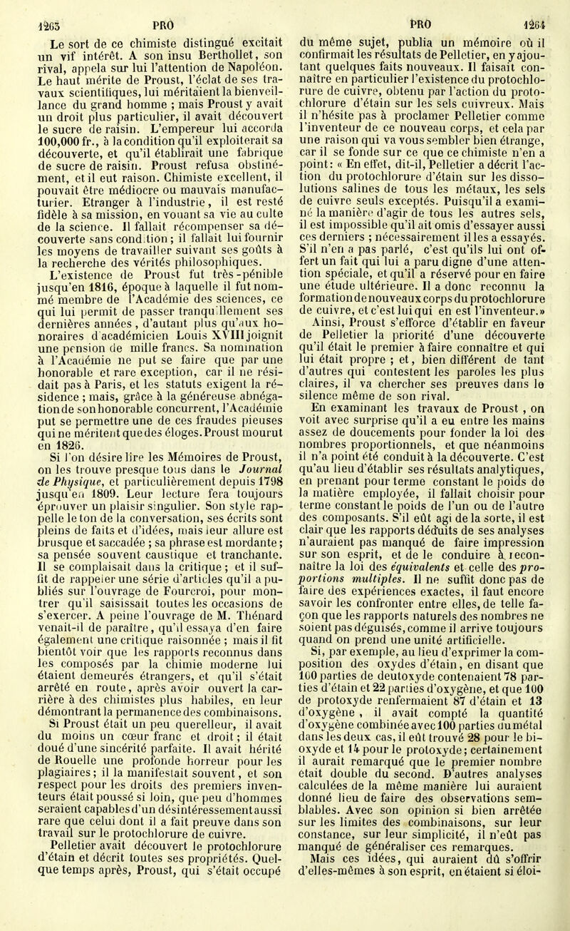 Le sort de ce chimiste distingué excitait un vif intérêt. A son insu BertholJet, son rival, appela sur lui l'attention de Napoléon. Le haut mérite de Proust, l'édat de ses tra- vaux scientifiques, lui méritaient la bienveil- lance du grand homme ; mais Proust y avait un droit plus particulier, il avait découvert le sucre de raisin. L'empereur lui accorda 100,000fr., à lacondition qu'il exploiterait sa découverte, et qu'il établirait une fabrique de sucre de raisin. Proust refusa obstiné- ment, et il eut raison. Chimiste excellent, il pouvait être médiocre ou mauvais manufac- turier. Etranger à l'industrie, il est resté fidèle à sa mission, en vouant sa vie au culte de la science. Il fallait récompenser sa dé- couverte sans cond.tion ; il fallait lui fournir les moyens de travailler suivant ses goûts à la recherche des vérités philosophiques. L'existence de Proust fut très -pénible jusqu'en 1816, époque à laquelle il fut nom- mé membre de l'Académie des sciences, ce qui lui permit de passer tranquillement ses dernières années , d'autant plus qu'aux ho- noraires d académicien Louis XMII joignit une pension de mille francs. Sa nomination à l'Acaaémie ne put se faire que par une honorable et rare exception, car il ne rési- dait pas à Paris, et les statuts exigent la ré- sidence ; mais, grâce à la généreuse abnéga- tionde sonhonorable concurrent, l'Académie put se permettre une de ces fraudes pieuses qui ne méritent que des éloges. Proust mourut en 1823. Si Ion désire lire les Mémoires de Proust, on les trouve presque tous dans le Journal de Physique, et particulièrement depuis 1798 jusqu'en 1809. Leur lecture fera toujours éprouver un plaisir singulier. Son style rap- pelle le ton de la conversation, ses écrits sont pleins de faits et d'idées, mais ieur allure est brusque et saccadée ; sa phrase est mordante ; sa pensée souvent caustique et tranchante. Il se complaisait dans la critique ; et il suf- fit de rappeler une série d'articles qu'il a pu- bliés sur l'ouvrage de Fourcroi, pour mon- trer qu'il saisissait toutes les occasions de s'exercer. A peine l'ouvrage de M. Thénard venait-il de paraître, qu'd essaya d'en faire également une critique raisonnée ; mais il fit bientôt voir que les rapports reconnus dans les composés par la chimie moderne lui étaient demeurés étrangers, et qu'il s'était arrêté en route, après avoir ouvert la car- rière à des chimistes plus habiles, en leur démontrant la permanence des combinaisons. Si Proust était un peu querelleur, il avait du moins un cœur franc et droit ; il était doué d'une sincérité jiarfaite. Il avait hérité de Rouelle une prolonde horreur pour les plagiaires ; il la manifestait souvent, et son respect pour les droits des premiers inven- teurs était poussé si loin, que peu d'hommes seraient capables d'un désintéressement aussi rare que celui dont il a fait preuve dans son travail sur le protochlorure de cuivre. Pelletier avait découvert le protochlorure d'étain et décrit toutes ses propriétés. Quel- que temps après, Proust, qui s'était occupé du même sujet, pubHa un méiTioire oij il confirmait les résultats de Pelletier, en y ajou- tant quelques faits nouveaux. Il faisait con- naître en particulier l'existence du protochlo- rure de cuivre, obtenu par l'action du proto- chlorure d'étain sur les sels cuivreux. Mais il n'hésite pas à proclamer Pelletier comme l'inventeur de ce nouveau corps, et cela par une raison qui va vous sembler bien étrange, car il se fonde sur ce que ce chimiste n'en a point: « En effet, dit-il, Pelletier a décrit l'ac- tion du protochlorure d'étain sur les disso- lutions salines de tous les métaux, les sels de cuivre seuls exceptés. Puisqu'il a exami- né la manière d'agir de tous les autres sels, il est impossible qu'il ait omis d'essayer aussi ces derniers ; nécessairement il les a essayés. S'il n'en a pas parlé, c'est qu'ils lui ont of- fert un fait qui lui a paru digne d'une atten- tion spéciale, et qu'il a réservé pour en faire une étude ultérieure. Il a donc reconnu la formation de nouveaux corps du protochlorure de cuivre, et c'est lui qui en est l'inventeur.» Ainsi, Proust s'efforce d'établir en faveur de Pelletier la priorité d'une découverte qu'il était le premier à faire connaître et qui lui était propre ; et, bien différent de tant d'autres qui contestent les paroles les plus claires, il va chercher ses preuves dans le silence même de son rival. En examinant les travaux de Proust , on voit avec surprise qu'il a eu entre les mains assez de doucements pour fonder la loi des nombres proportionnels, et que néanmoins il n'a point été conduit à la découverte. C'est qu'au lieu d'établir ses résultats analytiques, en prenant pour terme constant le poids de la matière employée, il fallait choisir pour terme constant le poids de l'un ou de l'autre des composants. S'il eût agi de la sorte, il est clair que les rapports déduits de ses analyses n'auraient pas manqué de faire impression sur son esprit, et de le conduire à recon- naître la loi des équivalents et celle des pro- portions multiples. Il ne suffit donc pas de faire des expériences exactes, il faut encore savoir les confronter entre elles, de telle fa- çon que les rapports naturels des nombres ne soient pas déguisés, comme il arrive toujours quand on prend une unité artificielle. Si, par exemple, au lieu d'exprimer la com- position des oxydes d'étain, en disant que IGO parties de deutoxyde contenaient 78 par- ties d'étain et 22 pariies d'oxygène, et que 100 de protoxyde renfermaient 87 d'étain et 13 d'oxygène , il avait compté la quantité d'oxygène combinée avec 100 parties dumétal dans les deux cas, il eût trouvé 28 pour le bi- oxyde et 14 pour le protoxyde; certainement il aurait remarqué que le premier nombre était double du second. D'autres analyses calculées de la même manière lui auraient donné lieu de faire des observations sem- blables. Avec son opinion si bien arrêtée sur les limites des combinaisons, sur leur constance, sur leur simplicité, il n'eût pas manqué de généraliser ces remarques. Mais ces idées, qui auraient dû s'offrir d'elles-mêmes à son esprit, en étaient si éloi-