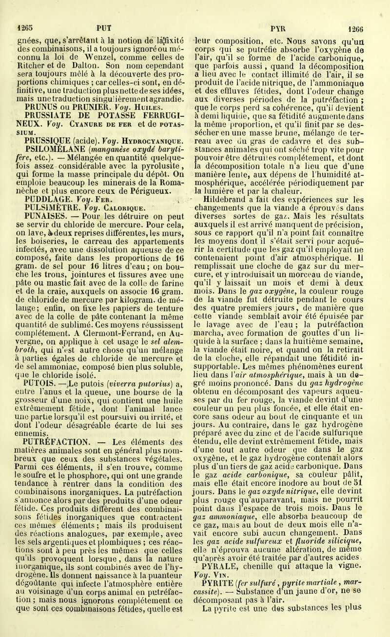 1265 PUT gnées, que,s'arrêtant à la notion de lâjfixité des combinaisons, il a toujours ignoré ou mé- connu la loi de Wenzel, comme celles de Ritcher et de Dalton. Son nom cependant sera toujours mêlé à la découverte des pro- portions chimiques ; car celles-ci sont, en dé- finitive, une traduclion plus nette de ses idées, mais une traduction singulièrement agrandie. PRUNUS ou PRUNIER. Voij. Huiles. PRUSSIATE DE POTASSE FERRUGI- NEUX. Voy. Cyanure de fer et de potas- sium. PRUSSIQUE (acide). Voy. Hydrocyanique. PSILOMÉLANE {manganèse oxydé baryii- fère, etc.). — Mélangée en quantité quelque- fois assez considérable avec la pyrolusite, qui forme la masse principale du dépôt. On einploie beaucoup les minerais de la Roma- nèche et plus encore ceux de Périgueux. PUDDLAGE. Foy. Fer. PULSIMÈTRE. Voy. Calorique. PUNAISES. — Pour les détruire on peut se servir du chloride de mercure. Pour cela, on lave, à deux reprises dilférentes, les murs, les boiseries, le carreau des appartements infectés, avec une dissolution aqueuse de ce composé, faite dans les proportions de 16 gram. de sel pour 16 litres d'eau ; on bou- che les trous, jointures et fissures avec une pâte ou mastic fait avec de la colle de farine et de la craie, auxquels on associe 16 gram. de chloride de mercure par kilogram. de mé- lange ; enfin, on fixe les papiers de tenture avec de la colle de pâte contenant la même quantité de sublimé. Ces moyens réussissent complètement. A Glermont-Ferrand, en Au- vergne, on applique à cet usage le sel alem- broth, qui n'est autre chose qu'un mélange à parties égales de chloride de mercure et de sel ammoniac, composé bien plus soluble, que le chloride isolé. PUTOIS. —.Le putois (viverra putorius) a, entre l'anus et la queue, une bourse de la grosseur d'une noix, qui contient une huile extrêmement fétide, donî l'animal lance une partie lorsqu'il est poursuivi ou irrité, et dont l'odeur désagréable écarte de lui ses ennemis. PUTRÉFACTION. — Les éléments des matières animales sont en général plus nom- breux que ceux des substances végétales. Parmi ces éléments, il s'en trouve, comme le soufre et le phosphore, qui ont une grande tendance à rentrer dans la condition des combinaisons inorganiques. La putréfaction sannonce alors par des produits d'une odeur fétide. Ces produits difl'èrent des combinai- sons fétides inorganiques que contractent ces mêmes éléments ; mais ils produisent des réactions analogues, par exemple, avec les sels argentiques et plombiques ; ces réac- tions sont à peu près les mômes que celles qu'Us provoquent lorsque, dans la nature inorganique, ils sont combinés avec de l'hy- drogène. Ils donnent naissance à la puanteur dégoûtante qui infecte l'atmosphère entière au voisinage d'un corps animal en putréfac- tion ; mais nous ignorons complètement ce que sont ces combmaisons fétides, quelle est V\K 1266 leur composition, etc. Nous savons qu'un corps qui se putréfie absorbe l'oxygène de l'air, qu'il se forme de l'acide carbonique, que parfois aussi, quand la décomposition a lieu avec le contact illimité de l'air, il se produit de l'acide nitrique, de l'ammoniaque et des effluves fétides, dont l'odeur change aux diverses périodes de la putréfaction ; que le corps perd sa cohérence, qu'il devient à demi liquide, que sa fétidité augmentedans la môme proportion, et qu'il finit par se des- sécher en une masse brune, mélange de ter- reau avec du gras de cadavre et des sub- stances animales qui ont séché trop vite pour pouvoir ôtre détruites complètement, et dont la décomposition totale n'a lieu que d'une manière lenfe, aux dépens de l'humidité at- mosphérique, accélérée périodiquement par la lumière et par la chaleur. Hildebrand a fait des expériences sur les changements que la viande a éprouv;;s dans diverses sortes de gaz. Mais les résultats auxquels il est arrivé manquent de précision, sous ce rapport qu'il n'a point fait connaître les moyens dont il s'était servi pour acqué- rir la certitude que les gaz qu'il employait ne contenaient point d'air atmosphérique. Il remplissait une cloche de gaz sur du mer- cure, et y introduisait un morceau de viande, qu'il y laissait un mois et demi à deux mois. Dans le gaz oxygène, la couleur rouge de la viande fut détruite pendant le cours des quatre premiers jours, de manière que cette viande semblait avoir été épuisée par le lavage avec de l'eau ; la putréfaction marcha, avec formation de gouttes d'un li- quide à la surface ; dans la huitième semaine, la viande était noire, et quand on la retirait de la cloche, elle répandait une fétidité in- supportable. Les mômes phénomènes eurent lieu dans Vair atmosphérique, mais à un de- gré moins prononcé. Dans du gaz hydrogène obtenu en décomposant des vapeurs aqueu- ses par du fer rouge, la viande devint d'une couleur un peu plus foncée, et elle était en- core sans odeur au bout de cinquante et un jours. Au contraire, dans le gaz hydrogène préparé avec du zinc et de l'acide sulfurique étendu, elle devint extrêmement fétide, mais d'une tout autre odeur que dans Le gaz oxygène, et le gaz hydrogène contenait alors plus d'un tiers de gaz acide carbonique. Dans le gaz acide carbonique, sa couleur pâlit, mais elle était encore inodore au bout de 51 jours. Dans le gaz oxyde nitrique, elle devint plus rouge qu'auparavant, mais ne pourrit point dans l'espace de trois mois. Dans le gaz amm,oniaque, elle absorba beaucoup de ce gaz, mais au bout de deux mois elle n'a- vait encore subi aucun changement. Dans les gaz acide sulfureux et fluoride silicique, elle n'éprouva aucune altération, de môme qu'après avoir été traitée par d'autres acides, PYRALE, chenille qui attaque la vigne. Voy. Vin. PYRITE {fer sulfuré, pyrite martiale , mar- casiite). — Substance d'un jaune d'or, ne se décomposant pas à l'air. La pyrite est une des substances les plus