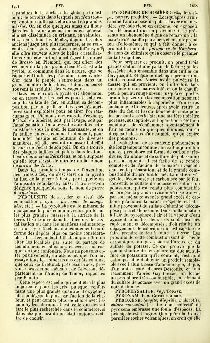 J267 PYR répandues à la surface du globe ; il n'est point de terrains dans lesquels on n'en trou- ve, quoique nulle part elle ne soit en grandes masses. On en cite quelques amas ou filons dans les terrains anciens ; mais en général elle est disséminée en cristaux, en veinules, etc., dans tous les dépôts, depuis les plus anciens jusqu'aux plus modernes, et se ren-^ contre dans tous les gîtes métallifères, o\î\ elle offre souvent alors de belles cristallisa- ' tions : on cite surtout à cet égard les mines de Brosso en Piémont, qui ont offert des cristaux de la plus grande beauté. C'est à la pyrite, si commune dans k nature, que se rapportent toutes les prétendues découvertes d'or dont le peuple s'entretient dans un grand nombre de localités, et dont on berce souvent la crédulité des voyageurs. Dans les lieux où la pyrite est abondante, on en rassemble les parties pour la fabrica- tion du sulfate de fer, en aidant sa décom- position par un grillage. Les variétés auri- fères sont exploitées pour en tirer l'or (Ma- cugnaga en Piémont, environs de Freyberg, Bérézof en Sibérie), soit par lavage, soit par l'amalgamation. On a travaillé autrefois cette substance sous le nom de marcassite, et on l'a taillée en rose comme le diamant, pour la monter ensuite en boutons de diverses manières, où elle produit un assez bel effet à cause de l'éclat de son poli. On en a trouvé, des plaques taillées et polies dans les tom- beaux des anciens Péruviens, et on a supposé qu'elle leur servait de miroir ; de là le nom de miroir des Incas. Dans les premiers temps de l'invention des armes K feu, on s'est servi de la pyrite au lieu de la pierre à fusil, par laquelle on l'a ensuite remplacée ; aussi la trouve-t-on désignée quelquefois sous le nom de pierre d'arquebuse. PYROLUSITE (de ttO/j, fer, et Xvo-tJ, dé- composition ; syn. : peroxyde de manga- nèse, etc.). — La pyrolusite est le minerai de manganèse le plus commun, celui qui forme les plus grandes masses à la surface de la terre. 11 se trouve dans les terrains de cris- tallisation ou dans les matières sédimenteu- ses qui s'y rattachent immédiatement, où il forme des dépôts plus ou moins considéra- bles. Il est cependant difficile aujourd'hui de citer les localités par guite du partage de ces minerais en plusieurs espèces, sans ris- quer de tout confondre. Nous ne pouvons ci- ter positivement, en attendant que l'on ait «ssayé tous les minerais des dépôts connus, que ceux de Grettnick près Saarbruck, pro- vince prussienne rhénane ; de Galveron, dé- partement de l'Aude ; de Timor, rapportés par Baudin. Cette espèce est celle qui peut être la plus importante pour les arts, puisque, renfer- mant une plus grande quantité d'oxygène , elle en dégage le plus par l'action de la cha- leur, et peut donner plus de chlore avec l'a- cide hydrochlorique. C'est celle qui devrait (être le plus recherchée dans le commerce, si dans chaque localité on était toujours maî- tjfe de choisir. PYR 1268 PYROPHORE DE k0M6ERG(7rv|5, feu, fé- pu, porter, produire). — Lorsqu'après avoir calciné l'alun à ba^e de potasse avec une ma- tière végétale riche en carbone, on expose à l'air le produit qui en provient ; il se pré- sente un phénomène digne de remarque : la matière s'échauffe peu à peu, et ensuite prend feu d'elle-même, ce qui a fait donner à ce produit le nom de pyrophore de Homberg, du nom du chimiste qui a observé le premier ce fait singulier. Pour préparer ce produit, on prend trois parties d'alun et une partie de farine ; on les dessèche bien ensemble dans une cuiller de fer, jusqu'à ce que le mélange prenne une teinte roussâtre. Après avoir pulvérisé la masse qui en provient, on l'introduit dans une fiole ou un matras luté, et on la chauffe peu à peu au rouge obscur jusqu'à ce que les produits gazeux de la décomposition ne soient plus inflammables à l'approche d'un corps enflammé. On trouve, après avoir retiré le vase du feu et l'avoir bouché de suite pour fermer tout accès à l'air, une matière noirâtre poreuse, susceptible, si l'opération a été bien conduite, de s'enflammer spontanément à l'air en moins de quelques minutes, ou en dirigeant dessus l'air humide qu'on expire des poumons. L'explication de ce curieux phénomène a été longtemps inconnue ; on sait aujourd'hui ue ce pyrophore est formé de carbone très- ivisé, d'alumine et de sulfure de potassium; par conséquent, il est facile de se rendre compte et de l'action de la matière végétale dans cette préparation, et de la grande com- bustibilité du produit formé. La matière vé- gétale, décomposée et carbonisée par le feu, convertit le sulfate de potasse en sulfure de potassium, qui est rendu plus combustible encore par la grande division où il se trouve, par son mélange avec le grand excès de car- bone qu'a fourni la matière végétale, et l'alu- mine provenant du sulfate d'alumine décom- posé parla chaleur seule. Dans l'inflammation à l'air du yjyrophore, l'air et la vapeur d'eau agissent tous les deux ; ils sont absorbés rapidement et décomposés ; d'où résulte un dégagement de calorique qui est capable de faire prendre le feu à toute la masse. Les produits de cette combustion sont de l'acide carbonique, du gaz acide sulfureux et du sulfate de potasse. Ce qui prouve que la combustibilité du pyrophore est due au sul- fure de potassium qu'il contient, c'est qu'il est impossible d'obtenir un produit sembla- ble avec l'alun à base d'ammoniaque, et que, d'un autre côté, d'après Descotils, et tout récemment d'après Gay-Lussac, on forme un pyrophore très-combustible, en calcinant du sulfate de potasse avec un grand excès de noir de fumée. PYROPHYSALITE. Voy. Topaze. PYROJ^AM. Voy. Coton poudre. PYROXÈNE. {augite, diopsixle, malacolite, chlore volcanique). — Ce nom collectif de pyroxèue embrasse une foule d'espèces. La principale est l'augite. Quoiqu'on la trouve parmi les roches volcaniques, on croit qu'elle