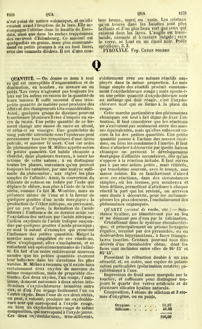 QUA n'est point de nalure volcanique, et qu'elle existait avant l'éruption de la lave. Elle ac- compagne l'olivine dans le basalte de Tees- dale, ainsi que dans les roches trappéennes des environs d'Edimbourg. Ce minéral est quelquefois en grains, mais plus communé- ment en petits prismes çi six ou huit faces, avec des sommets dièdres. Il est d'une cou- leur brune, noire] ou |verte. Les cristaux qu'on trouve dans les basaltes sont plus brillants et d'un plus beau vert que ceux qui existent dans, les iaves. L'augite est trans- lucide, cassante et à cassure inégale ; raye le verre, se fond en un émail noir. Poids spécifique, 3, ai. PYaOXYLE. Voy. Coton poudre QUANTITÉ. — On donne ce nom à tout ce qui est susceptible d'augmentation et de diminution, en nombre , en mesure ou en poids.'Les corps n'agissent pas toujours les uns sur les autres en raison de la quantité de leurs masses. Il suffit souvent d'une très- petite quantité de matière pour produire des effets et des changements très-considérables. Ainsi, quelques grains de diastase peuvent transformer plusieurs livres d'empois en su- cre de raisin. Une petite quantité de ce fer- ment change une masse de sucre en alcool, et celui-ci en vinaigre. Une gouttelette de sang putréfié introduite sous l'épiderme peut occasionner tous les symptômes d'une fièvre putride, et amener la mort. C'est cet ordre de phénomènes que M. Millon appelle action de petites quantités. Cet habile chimiste a cherché, dans plusieurs travaux, à saisir les actions de cette nature, à en distinguer- toutes les phases, convaincu qu'on pouvait toujours les rattacher, par une analyse suffi- sante du phénomène, aux règles les plus simples de l'aftlnité. Ainsi, la conversion du chlorate de potasse en iodate par l'iode qui déplace le chlore, non plus à l'aide de la voie sèche, comme l'a fait M. Woehler, mais en présence même de l'eau et à la faveur de quelques gouttes d'uu acide énergique ; la production de l'éther nitrique, en prévenant, par un peu d'urée, la formation de l'acide nitreux ; l'influence de ce dernier acide sur l'oxydation des métaux par l'acide nitrique ; l'action oxydante de l'acide iodique suspen- due par quelques gouttes d'acide prussique ; ce sont là autant d'exemples qui prouvent l'influence des petites quantités. Malgré la marche assez singulière de ces réactions, elles s'expliquent, elles s'enchaînent, et se rattachent aux opérations normales de l'affini- té. Un fait d'un ordre entièrement nouveau montre que les petites quantités exercent leur influence dans les directions les plus variées. M. Millon a reconnu qu'il existe bien certainement deux oxydes de mercure de rnême composition, mais de propriétés dis- tinctes. Ces deux oxydes, l'un rouge, l'autre jaune, donnent naissance à deux séries très- étendues d'oxydochlorures isomères entre eux, et d'oil l'on dégage facilement l'un ou l'autre oxyde. Dans l'une de ces deux séries, on peut, à volonté, produire un oxydochlo- rure noir qui correspond à l'oxyde rouge, ou bien un oxydocnlorure rouge de même composition, qui correspond à l'oxyde jaune. Ces deux oxydochlorures, très-drfiérents, s'obtiennent avec les mêmes réactifs em-- ployés dans la même proportion. Le mé- lange simple des réactifs produit constam- ment l'oxydochlorure rouge ; mais ajoute-t- on une petite quantité d'oxydochlorure noip au mélange qui doit réagir, c'est l'oxydo- chlorure noir qui se forme à la place du rouge. Cette marche particulière des phénomènes chimiques est tout à fait digne de fixer l'at- tention. Il faut considérer que les réactions ne s'exécutent pas seulement entre des mas- ses équivalentes, mais qu'elles subissent en- core la loi des petites quantités. Une petite quantité pousse à l'action des masses énor- mes, ou bien les condamne à l'inertie. Il faut donc s'attacher à découvrir par quelle liaison chimique on prévient le développement énergique d'affinités secondaires, dès qu'on s'oppose à la réaction initiale. Il faut suivre pas à pas une action petite , mais réitérée, qui transforme souvent, avec le temps, une masse infinie. En se familiarisant d'abord avec ces réactions, dans des circonstances simples, oii les termes, peu nombreux et bien définis, permettent d'attribuer à chaque réactif la part qui lui revient, on arrivera sans doute à découvrir, pour les métamor- phoses les plus obscures, l'enchaînement des phénomènes organiques. QUARTZ [cristal de roche, etc.) — Sub- stance hyaline, ne blanchissant pas au feu et ne donnant pas d'eau par la calcination. Cristallisant dans le système rhomboédri- que, et principalement en prisme hexagone régulier, terminé par des pyramides, ou eu dodécaèdres bipyramidaux, à faces triangu- laires isocèles. Cristaux pouvant tous être dérivés d'un rhomboèdre obtus, dont les faces sont inchnées entre elles de 94° 15' et 85° 45'. Possédant la réfraction double à un axe attractif, et, en outre, une espèce de p'olari- satiori particulière (polarisation rotative) pa- rallèlement à l'axe. Impression de froid assez marquée sur le toucher, et suffisante pour distinguer tou- jours le quartz des verres artificiels et de plusieurs silicates hyalins naturels. Composition, 1 atome de silicium et 3 ato- mes d'oxygène, ou en poids, Oxygèae. Silicium. 51,95 48,05 100,00