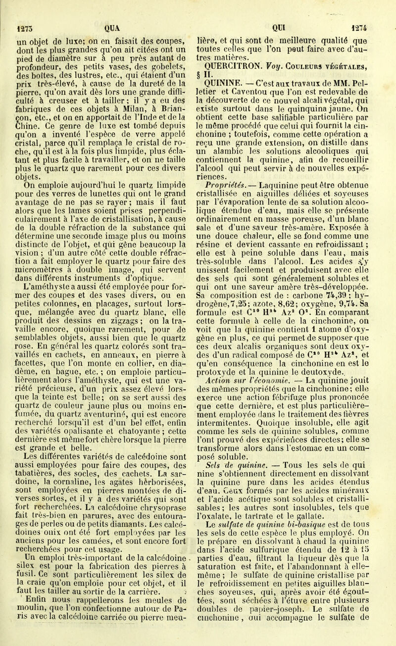 1275 QUA un objet de luxe; on on faisait des coupes, dont les plus grandes qu'on ait citées ont un pied de diamètre sur a peu près autant de profondeur, des petits vases, des gobelets, des boîtes, des lustres, etc., qui étaient d'un prix très-élevé, à cause de la dureté de la pierre, qu'on avait dès lors une grande diffi- culté à creuser et à tailler ; il y a eu des fabriques de ces objets à Milan, à Brian- çon, etc., et on en apportait de l'Inde et de la Chine. Ce genre de luxe est tombé depuis qu'on a inventé l'espèce de verre appelé cristal, parce qu'il remplaça le cristal de ro- che, qu'il est à la fois plus limpide, plus écla- tant et plus facile à travailler, et on ne taille plus le quartz que rarement pour ces divers objets. On emploie aujourd'hui le quartz limpide pour des verres de lunettes qui ont le grand avantage de ne pas se rayer ; mais il faut alors que les lames soient prises perpendi- culairement à l'axe de cristallisation, à cause de la double réfraction de la substance qui détermine une seconde image plus ou moins distincte de l'objet, et qui gêne beaucoup la vision ; d'un autre côté cette double réfrac- tion a fait employer le quartz pour faire des micromètres à double image, qui servent dans différents instruments d'optique. L'améthyste a aussi été employée pour for- mer des coupes et des vases divers, ou en petites colonnes, en placages, surtout lors- que, mélangée avec du quartz blanc, elle produit des dessins en zigzags ; on la tra- vaille encore, quoique rarement, pour de semblables objets, aussi bien que le quartz rose. En général les quartz colorés sont tra- vaillés en cachets, en anneaux, en pierre à facettes, que l'on monte en collier, en dia- dème, en bague, etc. ; on emploie particu- lièrement alors l'améthyste, qui est une va- riété précieuse, d'un prix assez élevé lors- que la teinte est belle; on se sert aussi des quartz de couleur jaune plus ou moins en- fumée, du quartz aventuriné, qui est encore recherché lorsqu'il est d'un bel effet, enfin des variétés opalisante et chatoyante ; cette dernière est même fort chère lorsque la pierre est grande et belle. Les différentes variétés de calcédoine sont aussi employées pour faire des coupes, des tabatières, des socles, des cachets. La sar- doine, la cornaline, les agates hèrborisées, sont employées en pierres montées de di- verses sortes, et il y a des variétés qui sont fort recherchées. La calcédoine chrysoprase fait très-bien en parures, avec des entoura- ges de perles ou de petits diamants. Les calcé- doines onix ont été fort employées par les anciens pour les camées, et sont encore fort recherchées pour cet usage. Un emploi très-important de la calcédoine ■ silex est pour la fabrication des pierres à fusil. Ce sont particulièrement les silex de la craie qu'on emploie pour cet objet, et il faut les tailler au sortir de la carrière. j Entin nous rappellerons les meules de moulin, que l'on confectionne autour de Pa- ris avec la calcédoine carriée ou pierre meu- m 1274 lière, et qui sont de meilleure qualité que toutes celles que l'on peut faire avec d'au- tres matières. QUERCITRON. Votj. Couleurs végétales, § II. QUININE. — C'est aux travaux de MM. Pel- letier et Caventou que l'on est redevable de la découverte de ce nouvel alcali végétal, qui existe surtout dans le quinquina jaune. On obtient cette base salifiable particulière par le môme procédé que celui qui fournit la cin- chonine ; toutefois, comme cette opération a reçu une grande extension, on distille dans un alambic les solutions alcooliques qui contiennent la quinine, afin de recueillir l'alcool qui peut servir à de nouvelles expé- riences. Propriétés.— Laquinine peut être obtenue cristallisée en aiguilles déliées et soyeuses par l'évaporation lente de sa solution alcoo- lique étendue d'eau, mais elle se présente ordinairement en masse poreuse, d'un blanc sale et d'une saveur très-amère. Exposée à une douce chaleur, elle se fond comme une résine et devient cassante en refroidissant ; elle est à peine soluble dans l'eau, mais très-soluble dans l'alcool. Les acides s.'y unissent facilement et produisent avec elle des sels qui sont généralement solubles et qui ont une saveur amère très-développée. Sa composition est de : carbone 7i,39 ; hy- drogène, 7,25; azote, 8,62; oxygène, 9,7'ip. Sa formule est G'* H'* Az^ O'. En comparant cette formule h celle de la cinchonine, on voit que la quinine contient 1 atome d'oxy- gène en plus, ce qui permet de supposer que ces deux alcalis organiques sont deux oxy- des d'un radical composé de C* H^* Az', et qu'en conséquence la cinchonine en est lo protoxyde et la quinine le deutoxyde., Action sur Véconomie. — La quinine jouit des mêmes propriétés que la cinchonine; elle exerce une action fébrifuge plus prononcée que cette dernière, et est plus particulière- ment employée dans le traitement des fièvres intermitentes. Quoique insoluble, elle agit comme les sels de quinine solubles, comme l'ont prouvé des expériences directes; elle se transforme alors dans l'estomac en un com- posé soluble. Sels de quinine. — Tous les sels de qui nine s'obtiennent directement en dissolvant la quinine pure dans les acides étendus d'eau. Ceux formés par les acides minéraux et l'acide acétique sont solubles et cristalli- sables ; les autres sont insolubles, tels que l'oxalate, le tartrate et le gallate. Le sulfate de quinine bi-basique est de tous les sels do cette espèce le plus employé. On le prépare en dissolvant h chaud la quinine dans l'acide sulfurique étendu de 12 à 15 parties d'eau, filtrant la liqueur dès que la saturation est faite, et l'abandonnant à elle- même ; le sulfate de quinine cristallise par le refroidissement en pe'ites aiguilles blan- ches soyeuses, qui, après avoir été égout- tées, sont séchées à l'étuve entre plusieurs doubles de paiàer-joseph. Le sulfate de cuichonine, oui accompagne le sulfate de