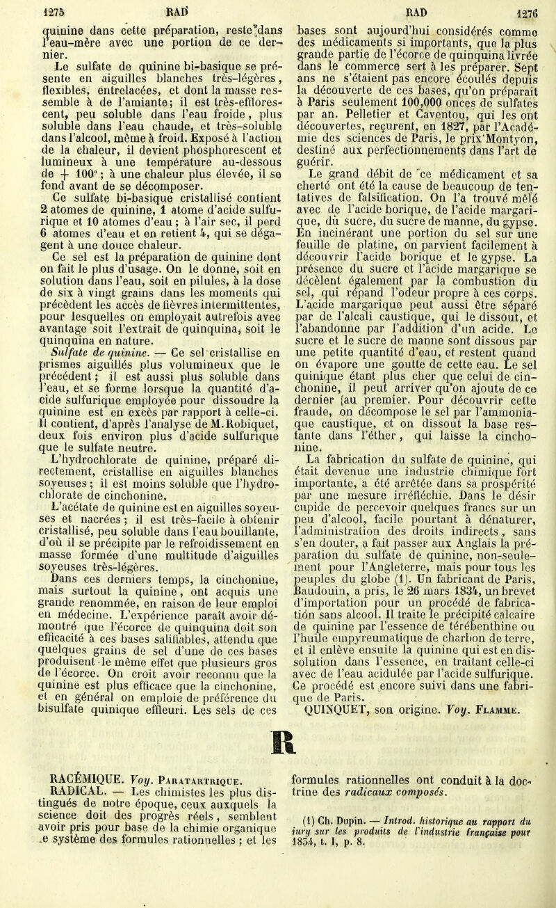 1275 RAD' quinine dans cette préparation, reste'dans 1 eau-mère avec une portion de ce der- nier. Le sulfate de quinine bi-basique se pré- sente en aiguilles blanches très-légères, flexibles, entrelacées, et dont la masse res- semble à de l'amiante; il est très-eftlores- cent, peu soluble dans l'eau froide, plus soluble dans l'eau chaude, et très-soluble dans l'alcool, même à froid. Exposé à l'action de la chaleur, il devient phosphorescent et lumineux à une température au-dessous de -f 100° ; à une chaleur plus élevée, il se fond avant de se décomposer. Ce sulfate bi-basique cristallisé contient 2 atomes de quinine, 1 atome d'acide sulfu- rique et 10 atomes d'eau ; à l'air sec, il perd 6 atomes d'eau et en retient 4, qui se déga- gent à une douce chaleur. Ce sel est la préparation de quinine dont on fait le plus d'usage. On le donne, soit en solution dans l'eau, soit en pilules, à la dose de six à vingt grains dans les moments qui précèdent les accès de fièvres intermittentes, Ijour lesquelles on employait autrefois avec avantage soit l'extrait de quinquina, soit le quinquina en nature. Sulfate de quinine. — Ce sel cristallise en prismes aiguillés plus volumineux que le précédent ; il est aussi plus soluble dans l'eau, et se forme lorsque la quantité d'a- cide sulfurique employée pour dissoudre la quinine est en excès par rapport à celle-ci. il contient, d'après l'analyse de M.Robiquet, deux fois environ plus d'acide sulfurique que le sulfate neutre. L'hydrochlorate de quinine, préparé di- rectement, cristallise en aiguilles blanches soyeuses ; il est moins soluble que l'hydro- chlorate de cinchonine. L'acétate de quinine est en aiguilles soyeu- ses et nacrées ; il est très-facile à obtenir cristallisé, peu soluble dans l'eau bouillante, d'où il se précipite par le refroidissement en masse formée d'une multitude d'aiguilles soyeuses très-légères. Dans ces derniers temps, la cinchonine, mais surtout la quinine, ont acquis une grande renommée, en raison de leur emploi en médecine. L'expérience paraît avoir dé- montré que l'écorce de quinquina doit son efficacité à ces bases saliliables, attendu que quelques grains de sel d'une de ces bases produisent le môme etfet que plusieurs gros de l'écorce. On croit avoir reconnu que la quinine est plus efficace que la cinchonine, et en général on emploie de préférence du bisulfate quinique effleuri. Les sels de ces RAD 1276 bases sont aujourd'hui considérés comme des médicaments si importants, que la plus grande partie de l'écorce de quinquina livrée dans le commerce sert à les préparer. Sept ans ne s'étaient pas encore écoulés depuis la découverte de ces bases, qu'on préparait à Paris seulement 100,000 onces de sulfates par an. Pelletier et Caventou, qui les ont découvertes, reçurent, en 1827, par l'Acadé- mie des sciences de Paris, le prix'Montyon, destiné aux perfectionnements dans l'art de guérir. Le grand débit de 'ce médicament et sa cherté ont été la cause de beaucoup de ten- tatives de falsification. On l'a trouvé mêlé avec de l'acide borique, de l'acide margari- que, dii sucre, du sucre de manne, du gypse. En incinérant une portion du sel sur une feuille de platine, on parvient facilement à découvrir l'acide borique et le gypse. La présence du sucre et l'acide margarique se décèlent également par la combustion du sel, qui répand l'odeur propre à ces corps. L'acide margarique peut aussi être séparé par de l'alcali caustique, qui le dissout, et l'abandonne par l'addition d'un acide. Le sucre et le sucre de manne sont dissous par une petite quantité d'eau, et restent quand on évapore une goutte de cette eau. Le sel quinique étant plus cher que celui de cin- chonine, il peut arriver qu'on ajoute de ce dernier [au premier. Pour découvrir cette fraude, on décompose le sel par l'ammonia- que caustique, et on dissout la base res- tante dans l'éther, qui laisse la cincho- nine. La fabrication du sulfate de quinine, qui était devenue une industrie chimique fort importante, a été arrêtée dans sa prospérité par une mesure irréfléchie. Dans le désir cupide de percevoir quelques francs sur un peu d'alcool, facile pourtant à dénaturer, l'administration des droits indirects , sans s'en douter, a fait passer aux Anglais la pré- paration du sulfate de quinine, non-seule- ment pour l'Angleterre, mais pour tous les peuples du globe (Ij. Un fabricant de Paris, Baudouin, a pris, le 26 mars 1834, un brevet d'importation pour un procédé de fabrica- tion sans alcool. Il traite le précipité calcaire de quinine par l'essence de térébenthine ou l'huile empyreumatiquG de charbon de terre, et il enlève ensuite la quinine qui est en dis- solution dans l'essence, en traitant celle-ci avec de l'eau acidulée par l'acide sulfurique. Ce procédé est _encore suivi dans une fabri- que de Paris. QUINQUET, son origine. Voy. Flamme. R RACÉMIQUE. Voy. Paratartriqde. RADICAL. — Les chimistes les plus dis- tingués de notre époque, ceux auxquels la science doit des progrès réels, semblent avoir pris pour base de la chimie organique .e système des formules rationnelles ; et les formules rationnelles ont conduit à la doc- trine des radicaux composés. (1) Ch. Dupin. — Inlrod. historique au rapport du jury sur les produits de industrie française pout 185.4, t. I, p. 8.