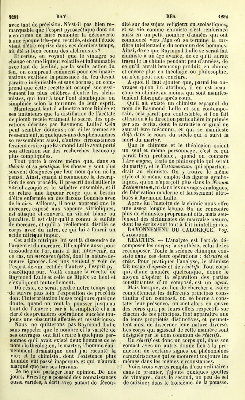 *281 RAY avec tant de précision. N'est-il pas bien re- marquable qué l'esprit pyroacétique dont on a coutume de faire remonter la découverte à une époque très-peu reculée, etdont l'étude vient d'être reprise dans ces derniers temps, ait été si bien connu des alchimistes ? Et certes, en voyant que le vinaigre se change en une liqueur volatile et inflammable avec tant de facilité, par la seule action du feu, on comprend comment pour ces imagi- nations exaltées la puissance du feu devait paraître inépuisable et sans bornes ; on coni- prend que cette recette ait occupé successi- vement les plus célèbres d'entre les alchi- mistes, qui tour à tour l'ont alambiquée ou simplifiée selon la tournure de leur esprit. Maintenant faut-il admettre avec Riplée et ses imitateurs que la distillation de l'acétate de plomb recèle vraiment le secret des opé- rations décrites par Raymond Lulle? Cela peut sembler douteux; car si les termes se ressemblent, si quelques-uns desphénomènes se ressemblent aussi, d'autres circonstances feraient croire que Raymond Lulle avait porté son attention sur des recherches beaucoup plus compliquées. Tout porte à croire même que, dans sa théorie et sa pratique, les choses y sont plus souvent désignées par leur nom qu'on ne l'a pensé. Ainsi, quand il commence la descrip- tion de son procédé, il prescrit de distiller le vitriol azoqué et le salpêtre ensemble, et il en retire une liqueur rouge qui a besoin d'être enfermée en des flacons bouchés avec de la cire. Ailleurs, il nous apprend que le mercure, exposé aux vapeurs vitrioliques, est attaqué et converti en vitriol blanc ou jaunâtre. 11 est clair qu'il a connu le sulfate de mercure, et qu'il a réellement distillé ce corps avec du nitre, ce qui lui a fourni un acide nitrique impur. Cet acide nitrique lui sert (à dissoudre de l'argent et du mercure. Ill'emploie aussi pour dissoudre de l'or, mais il fait intervenir, en ce cas, un mercure végétal, dont la nature de- meure ignorée. Les uns veulent y voir de l'esprit-de-vin rectifié ; d'autres , l'esprit py- roacétique pur. Voilà comme la recette de Raymond Lulle et celle de Riplée se lient et s'expliquent mutuellement. Du reste, ce serait perdre notre temps que de suivre plus loin l'exposition de procédés dont l'interprétation laisse toujours quelque doute, quand on veut la pousser jusqu'au bout de l'œuvre ; car à la simplicité et à la clarté des premières opérations succède tou- jours une obscurité affectée et mystérieuse. Nous ne quitterons pas Raymond Lulle sans rappeler que le nombre et la variété de ses ouvrages ont fait croire à quelques per- sonnes qu'il avait existé deux hommes de ce nom : le théologien, le martyr, l'homme émi- nemment dramatique dont j'ai raconté la vie; et le chimiste, dont l'existence plus humble eût passé inaperçue, et qui n'aurait marqué que par ses travaux. Je ne puis partager leur opinion. De nos jours, Priestley a possédé des connaissances aussi variées, a écrit avec autant de fécon- REA 1282 dité sur des sujets religieux ou scolastiques, et sa vie comme chimiste s'est renfermée aussi en un petit nombre d'années qui ont commencé vers l'âge où se termine la car- rière intellectuelle du commun des hommes. Ainsi, de ce que Raymond Lulle se serait fait chimiste à un âge avancé, de ce qu'il aurait travaillé la chimie pendant peu d'années, de ce qu'il aurait beaucoup produit en chimie et encore plus en théologie ou philosophie, on n'en peut rien conclure. A quoi il faut ajouter que, parmi les ou- vrages qu'on lui attribue, il en est beau- coup en chimie, au moins, qui sont manifes- tement fabriqués après coup. Qu'il ait existé un chimiste espagnol du nom de Raymond Lulle et son contempo- rain, cela paraît peu contestable, si l'on fait attention à la direction particulière imprimée par ses écrits, dont le caractère original ne saurait être méconnu, et qui se manifeste déjà dans le cours du siècle qui a suivi la mort du martyr. Que le chimiste et le théologien soient un seul et même personnage, c'est ce qui paraît bien probable, quand on compare YArs magna, traité de philosophie qui serait du martyr, et le Testamentum, qui appartien- drait au chimiste. On y trouve le môme style et le môme emploi des figures symbo- liques, qu'on n'aperçoit plus dans le Novum Testamentum, ni dans les ouvrages analogues, de fabrication moderne et faussement attri- bués à Raymond Lulle. Après lui l'histoire de la chimie nous offre une assez longue lacune. Gn ne rencontre plus de chimistes proprement dits, mais seu- lement des alchimistes de mauvaise nature, dont les écrits sont tout à fait inintelligibles. RAYONNEMENT DU CALORIQUE. Voy. Calorique. RÉACTIFS. — L'analyse est l'art de dé- composer les corps; la synthèse, celui de les recomposer. Toute la science chimique con- siste dans ces deux opérations : détruire et créer. Pour pratiquer l'analyse, le chimiste fait usage d'agents et de réactifs. Tout corps qui, d'une manière quelconque, donne le moyen d'opérer la séparation des parties constituantes d'un composé, est un agent. Mais lorsque, au lieu de chercher à isoler complètement les différents principes cons- titutifs d'un composé, on se. borne à cons- tater leur présence, on met alors en œuvre des corps qui, par leurs effets respectifs sur chacun de ces principes, font apparaître une de leurs propriétés distinctives, et permet- tent ainsi de discerner leur nature diverse. Les corps qui agissent de cette manière sont désignés par le nom commun de réactifs. Un réactif est donc un corps qui, dans son contact avec un autre, donne lieu à la pro- duction de certains signes ou phénomènes caractéristiques qui se montrent toujours les mêmes dans les mêmes circonstances. ? Voici trois verres remplis d'eau ordinaire : dans le premier, j'ajoute quelques gouttes de vinaigre; dans le second, un peu de sel de cuisine; dans le troisième, de la potasse.