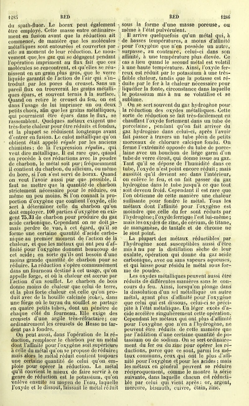mi RED du spath-fluor. Le borax peut également être employé. Cette masse entre ordinaire- ment en fusion avant que la réduction ait commencé, de manière que les molécules métalliques sont entourées et couvertes par elle au moment de leur réduction. Le mou- vement que.les gaz qui se dégagent pendant l'opération impriment au flux fait que ces molécules se rencontrent, et qu'elles se réu- nissent en un grain plus gros, (jue le verre liquide garantit de l'action de l'air qui s'in- troduit par les pores du creuset. Sans un pareil flux on trouverait les grains métalli- ques épars, et souvent ternis à la surface. Quand on retire le creuset du feu, on est dans l'usage de lui imprimer un ou deux petits chocs, afin que les grains métalliques, qui pourraient être épars dans le flux, se rassemblent. Quelques métaux exigent une très-forte chaleur pour être réduits et fondus, et la plupart se réduisent longtemps avant d'entrer en fusion. Le culot métallique qu'on obtient était appelé régule par les anciens chimistes; de là l'expression régulin, qui veut dire métallique. Il est rare que, quand on procède à ces réductions avec la poudre de charbon, le métal soit pur; fréquemment il contient du charbon, du silicium, ou même du bore, si l'on s'est servi de borax. Quand on veut l'avoir aussi pur que possible, il faut ne mettre que la quantité de charbon strictement nécessaire pour le réduire, ou même un peu moins. Si l'on connaît la pro- portion d'oxygène que contient l'oxyde, elle sert à déterminer celle du charbon qu'on doit employer. 100 parties d'oxygène en exi- gent 75,33 de charbon pour produire du gaz acide carbonique. Cependant on ne doit ja- mais perdre de vue, à cet égard, qu'il se forme une certaine quantité d'acide carbo- nique au premier moment de l'action de la chaleur, et que les métaux qui ont peu d'af- finité pour l'oxygène donnent beaucoup de cet acide ; en sorte qu'ils ont besoin d'une moins grande quantité de charbon pour se réduire. La réduction s'opère communément dans un fourneau destiné à cet usage, qu'on appelle forge, et où. la chaleur est accrue par l'action d'un soufflet. Le charbon de bois donne moins de chaleur que celui de terre, et la plus forte chaleur est celle qu'on pro- duit avec de la houille calcinée (coke), dans une forge oti le tuyau du soufflet se partage en quatre petits tubes, dont un pénètre de chaque côté du fourneau. Elle exige des creusets d'une argile très-réfractaire ; car ordinairement les creusets de Hesse ne tar- dent pas à fondre. On peut aussi, dans l'opération de la ré- duction, remplacer le charbon par un métal dont l'affinité pour l'oxygène soit supérieure à celle du métal qu'on se propose de réduire; mais alors le métal réduit contient toujours une certaine quantité de celui qu'on em- ploie pour opérer la réduction. Le métal qu'il convient le mieux de faire servir à ce genre de réduction est le potassium, qu'on •enlève ensuite au moyen de l'eau, laquelle l'oxyde et le dissout, laissant le niétal réduit RED mé - sous ia forme d'une masse poreuse, ou ^ même à l'état pulvérulent, i 11 arrive quelquefois qu'un métal qui, à ; de basses températures, a moins d'allinité - pour l'oxygène que n'en possède un autre, surpasse, au contraire, celui-ci dans son affinité, à une température plus élevée. Ce : cas a lieu quand le second métal est volatil <i une haute température. Ainsi, l'oxyde fer- reux est réduit par le potassium à une très- v; faible chaleur, tandis que la potasse est ré- I duite par le fer à la chaleur nécessaire pour liquéfier la fonte, circonstance dans laquelle V le potassium mis à nu se volatilise et se J sublime. 1 On se sert souvent du gaz hydrogène pour ia réduction des oxydes métalliques. Cette sorte de réduction se fait très-facilement en chauffant l'oxyde fortement dans un tube de porcelaine, pendant qu'on fait arriver du gaz hydrogène dans celui-ci, après l'avoir fait passer à travers un tube plein de petits morceaux de chlorure caicique fondu. On ; ferme l'extrémité opposée du tube de porce- laine avec un bouchon de liège garni d'un tube de verre étroit, qui donne issue au gaz. Tant qu'il se dépose de l'humidité dans ce tube, l'oxyde n'est point encore réduit ; mais aussitôt qu'il devient sec dans l'intérieur, on enlève le feu, et on fait passer du gaz . hydrogène dans le tube jusqu'à ce que tout ■ soit devenu froid. Cependant il est rare que l'on obtienne de celte manière une chaleur suffisante pour fondre le métal. Tous les métaux dont l'affinité pour l'oxygène est moindre que celle du ler sont réduits par l'hydrogène ; l'oxyde ferrique l'est lui-même ; mais les oxydes de zinc, de cérium, de titane, de manganèse, de tantale et de chrome ne le sont point. La plupart des métaux réductibles' par l'hydrogène sont susceptibles aussi d'être mis à nu par la distillation sèche de leur oxalate, opération qui donne du gaz acide carbonique, avec ou sans vapeurs aqueuses, et qui laisse pour résidu le métal sous for- me de poudre. Les oxydes métalliques peuvent aussi être réduits de différentes manières sans le con- cours du feu. Ainsi, lorsqu'on plonge dans la dissolution d'un sel métallique un autre métal, ayant plus d'affinité pour l'oxygène que celui qui est dissous, celui-ci se préci- pite à l'état métallique. Un léger excès d'a- cide accélère singulièrement cette opération. Cependant les métaux qui ont plus d'affinité pour l'oxygène que n'en a l'hydrogène, ne peuvent être réduits de cette manière que par l'addition d'une certaine quantité de po- tassium ou de sodium. On se sert ordinaire- ment du fer ou du zinc pour opérer les ré- ductions, parce que ce sont, parmi les mé- taux communs, ceux qui ont le plus d'affi- nité pour l'oxygène et pour les acides ; mais les métaux en général peuvent se réduire réciproquement, comme le montre la série suivante, dans laquelle chacun est réducti- ble par celui qui vient après : or, argent, mercure, bismuth, cuivre, étain, zinc.