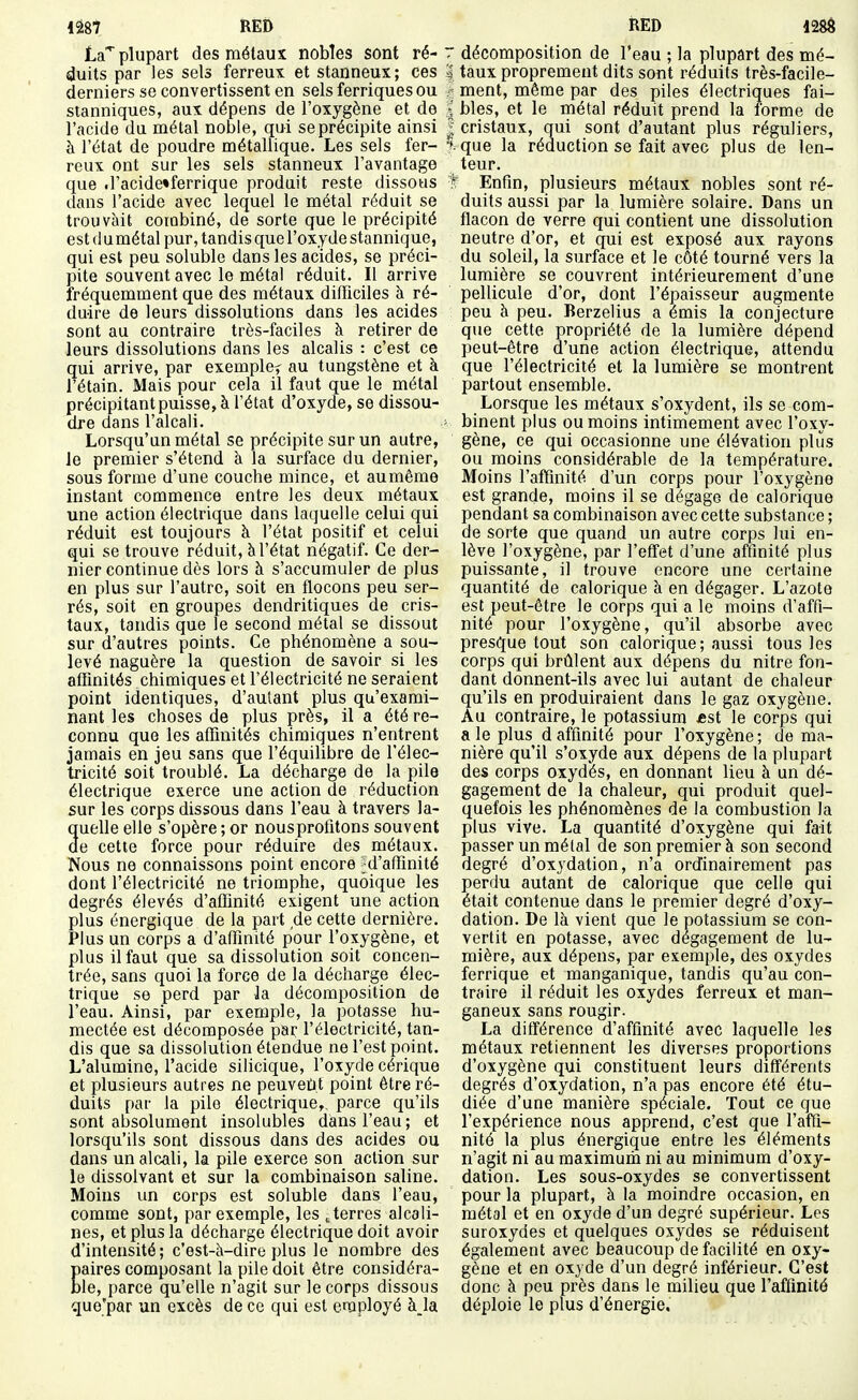 Iâ87 RED LdT plupart des métaux nobles sont ré- duits par les sels ferreux et stanneux; ces derniers se convertissent en sels ferriquesou sianniques, aux dépens de l'oxygène et de l'acide du métal noble, qui se précipite ainsi à l'état de poudre métallique. Les sels fer- reux ont sur les sels stanneux l'avantage que .l'acide'ferrique produit reste dissous dans l'acide avec lequel le métal réduit se trouvait combiné, de sorte que le précipité est (1 umétal pur, tandis que l'oxyde stannique, qui est peu soluble dans les acides, se préci- pite souvent avec le métal réduit. Il arrive fréquemment que des métaux difficiles à ré- duire de leurs dissolutions dans les acides sont au contraire très-faciles à retirer de leurs dissolutions dans les alcalis : c'est ce qui arrive, par exemple^ au tungstène et à l'étain. Mais pour cela il faut que le métal précipitant puisse, à l'état d'oxyde, se dissou- dre dans l'alcali. Lorsqu'un métal se précipite sur un autre, le premier s'étend à la surface du dernier, sous forme d'une couche mince, et aumême instant commence entre les deux métaux une action électrique dans laquelle celui qui réduit est toujours à l'état positif et celui qui se trouve réduit, à l'état négatif. Ce der- nier continue dès lors à s'accumuler de plus en plus sur l'autre, soit en flocons peu ser- rés, soit en groupes dendritiques de cris- taux, tandis que le second métal se dissout sur d'autres points. Ce phénomène a sou- levé naguère la question de savoir si les affinités chimiques et l'électricité ne seraient point identiques, d'autant plus qu'exami- nant les choses de plus près, il a été re- connu que les affinités chimiques n'entrent jamais en jeu sans que l'équilibre de l'élec- tricité soit troublé. La décharge de la pile électrique exerce une action de réduction sur les corps dissous dans l'eau à travers la- quelle elle s'opère ; or nousprofitons souvent de cette force pour réduire des métaux. Nous ne connaissons point encore ^d'affinité dont l'électricité ne triomphe, quoique les degrés élevés d'affinité exigent une action plus énergique de la part de cette dernière. Plus un corps a d'affinité pour l'oxygène, et plus il faut que sa dissolution soit concen- trée, sans quoi la force de la décharge élec- trique se perd par la. décomposition de l'eau. Ainsi, par exemple, la potasse hu- mectée est décomposée par l'électricité, tan- dis que sa dissolution étendue ne l'est point. L'alumine, l'acide silicique, l'oxyde cérique et plusieurs autres ne peuvent point être ré- duits par la pile électrique,, parce qu'ils sont absolument insolubles dans l'eau; et lorsqu'ils sont dissous dans des acides ou dans un alcali, la pile exerce son action sur le dissolvant et sur la combinaison saline. Moins un corps est soluble dans l'eau, comme sont, par exemple, les .terres alcali- nes, et plus la décharge électrique doit avoir d'intensité; c'est-à-dire plus le nombre des Eaires composant la pile doit être considéra- le, parce qu'elle n'agit sur le corps dissous que'par un excès de ce qui est employé àja ilËD T décomposition de l'eau ; la plupart des mé- I taux proprement dits sont réduits très-facile- ment, même par des piles électriques fai- l bles, et le métal réduit prend la forme de I cristaux, qui sont d'autant plus réguliers, ^^que la réduction se fait avec plus de len- teur. Enfin, plusieurs métaux nobles sont ré- duits aussi par la lumière solaire. Dans un flacon de verre qui contient une dissolution neutre d'or, et qui est exposé aux rayons du soleil, la surface et le côté tourné vers la lumière se couvrent intérieurement d'une pellicule d'or, dont l'épaisseur augmente peu à peu. Berzelius a émis la conjecture que cette propriété de la lumière dépend peut-être d'une action électrique, attendu que l'électricité et la lumière se montrent partout ensemble. Lorsque les métaux s'oxydent, ils se com- binent plus ou moins intimement avec l'oxy- gène, ce qui occasionne une élévation plus ou moins considérable de la température. Moins l'aftinité d'un corps pour l'oxygène est grande, moins il se dégage de calorique pendant sa combinaison avec cette substance ; de sorte que quand un autre corps lui en- lève l'oxygène, par l'effet d'une affinité plus puissante, il trouve encore une certaine quantité de calorique à en dégager. L'azote est peut-être le corps qui a le moins d'affi- nité pour l'oxygène, qu'il absorbe avec presque tout son calorique; aussi tous les corps qui brûlent aux dépens du nitre fon- dant donnent-ils avec lui autant de chaleur qu'ils en produiraient dans le gaz oxygène. Au contraire, le potassium «st le corps qui aie plus daffinité pour l'oxygène; de ma- nière qu'il s'oxyde aux dépens de la plupart des corps oxydés, en donnant lieu à un dé- gagement de la chaleur, qui produit quel- quefois les phénomènes de la combustion la plus vive. La quantité d'oxygène qui fait passer un métal de son premier à son second degré d'oxydation, n'a ordinairement pas perdu autant de calorique que celle qui était contenue dans le premier degré d'oxy- dation. De là vient que le potassium se con- vertit en potasse, avec dégagement de lu- mière, aux dépens, par exemple, des oxydes ferrique et manganique, tandis qu'au con- traire il réduit les oxydes ferreux et man- ganeux sans rougir. La différence d'affinité avec laquelle les métaux retiennent les diverses proportions d'oxygène qui constituent leurs différents degrés d'oxydation, n'a pas encore été étu- diée d'une manière spéciale. Tout ce que l'expérience nous apprend, c'est que l'affi- nité la plus énergique entre les éléments n'agit ni au maximum ni au minimum d'oxy- dation. Les sous-oxydes se convertissent pour la plupart, à la moindre occasion, en métal et en oxyde d'un degré supérieur. Les suroxydes et quelques oxydes se réduisent également avec beaucoup de facilité en oxy- gène et en oxyde d'un degré inférieur. C'est donc à peu près dans le milieu que l'affinité déploie le plus d'énergie.