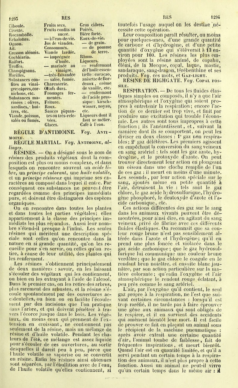 1-293 RES RES 1-294 Ciboule. Fruits secs. Gros cidres. Civette. Fruits confits au Poirés. Rocambolle. sucre. Bière forte. Echaiottes. —à l'eau-de-vic. Eaiix-de-vie. O^noii. Jus de viandes. — d« grain. Ail. Consommes. — de pomme Cresson alénois. Yiande lardée. de terre. Cochléaria. — imprégnée Rhum. Raifort. d'iiuile. Liqueurs. Truffes. — marinée au — renfermant Champignons. • vinaigre. del'huilcessen- Morilles. —très-faisandée tielie: curaçao, Substances con- —salée, fumée. aniseltedeBor- fites au vinai- Charcuterie. deaux , crème 8re;câpres,cor- (ftlufs durs. de vanille, etc. nichons, etc. Fromages fer- — renfermant Substances ma- mentés. de l'acide prus- rinées : olives, Friture. sique: kirsch- sardines,-hui- Roux. wasser, noyau, très, etc. Sauces piquan- etc. Viande, poisson, tes ou très-rele- Liqueurs dont il salés ou fumés. vées. faut se méfier. Glaces. Café à Teau. RÉGULE D'ANTIMOINE. Voij. Anti- moine. RÉGULE MARTIAL. Voij. Antimoine, al- liages. RÉSINES. — On a désigné sous le nom de résines des produits végétaux dont la com- position est plus ou moins comjjlexe, et dans lesquels on rencontre souvent un acide li- bre, mi principe colorant, une huile volatile, et un principe résineux qui imprime ses ca- ractères au composé dans lequel il entre. Par conséquent ces substances ne peuvent être regardées comme des principes immédiats purs, et doivent être distinguées des espèces organiques. On en rencontre dans toutes les plantes et dans toutes les parties végétales; elles appartiennent à la classe des principes im- médiats les plus répandus. Aussi leur nom- bre s'étend-il presque à l'infini. Les seules résines qui méritent une description spé- ciale sont celles qu'on renconti'e dans la nature en si grande quantité, qu'on les re- cueille pour s'en servir, ou celles qu'on re- tire, à cause de leur utilité, des plantes qui les renferment. Les résines s'obtiennent principalement de deux manières : savoir, en les laissant s'écouler des végétaux qui les contiennent, ou bien en les extrayant à l'aide de l'alcool. Dans le premier cas, on les retire des arbres, plus rarement des arbustes, et la résine s'é- coule spontanément par des ouvertures ac- cidentelles, ou bien on en facilite l'écoule- ment par des incisions que l'on pratique <1aus l'arbre, et qui doivent pénétrer à tra- vers récorce jusque dans le bois. Les végé- taux, du moins ceux qui prennent de l'ex- tension en croissant, ne contiennent pas seulement de la résine, mais un mélange de résine et d'huile volatile. Pendant les cha- leurs de l'été, ce mélange est assez liquide pour s'écouler do ces ouvertures, au sortir desquelles il durcit peu à peu, parce que I huile volatile se vaporise ou se convertit en résine. Enfin les résines ainsi obtenues sont séparées, par l'ébullition avec de l'eau, de l'huiie volatile qu'elles contiennent, si toutefois l'usage auquel on les destine né- cessite cette opération. Leur composition paraît résulter, au moins pour quelques-unes, d'une grande quantité de carbone et d'hydrogène, et d'une petite quantité d'oxygène qui s'élèverait à 13 en- viron pour 100. Les résines les plus em- ployées sont la résine animé, de copahu, élémi, de la Mecque, copal, laque, mastic, sandaraque, sang-dragon, térébenthine et ses produits. Voy. ces mots, et Gaz-light. RÉSINE DÉ HIGHGATE. Voy. Copal fos- sile. RESPIRATION. —De tous les fluides élas- tiques simples ou composés, il n'y a que l'air atmosphérique et l'oxygène qui soient pro- pres h entretenir la respiration; encore l'ac- tion de ce dernier est trop vive, et finit par produire une excitation qui trouble l'écono- mie. Les autres sont tous impropres à cette fonction ; ils l'anéantissent, et, suivant la manière dont ils se comportent, on peut les diviser en deux classes : 1° gaz non respira- bles; 2° gaz délétères. Les premiers agissent en empêchant la conversion du sang veineux en sang artériel : tels sont les gaz azote, hy- drogène, et le protoxyde d'azote. On peut trouver directement leur action en plongeant un oiseau dans une cloche remplie de l'un de ces gaz : il meurt en moins d'une minute. Les seconds , par leur action spéciale sur le sang, ajoutés môme en petite quantité à. l'air, détruisent la vie : tèls sont le gaz chlore, le gaz acide h} drosulfurique, l'hydro- gène phosphoré, le deutoxyde d'azote et l'a- cide carbonique, etc. Ces actions différentes des gaz sur le sang dans les animaux vivants peuvent être dé- montrées, pour ainsi dire, en agitant du sang veineux |)rivé de fibrine avec ces différents fluides élastiques. On reconnaît que sa cou- leur rouge brune n'est pas sensiblement al- térée dans l'azote et l'hydrogène; qu'il en prend une plus foncée et violacée dans le gaz acide carbonique; que le gaz hydrosul- furique lui communique une couleur brune verdàtre ; que le gaz chlore le coagule en le rendant brun noirâtre, et ensuite blanc jau- nâtre, par son action particulière sur la ma- tière colorante; qu'enfin l'oxygène et l'air atmosphérique le rendent rouge éclatant, à peu près comme le sang artériel. L'air, par l'oxygène qu'il contient, le seul gaz propre à la respiration, ne l'est que sui- vant certaines circonstances : lorsqu'il est trop raréfié, il ne tarde pas à faire éprouver une gêne aux animaux qui sont obligés de le respirer, et il en survient des accidents qui amènent bientôt Jeur mort. Il est facile de prouver ce fait en plaçant un animal sous le récipient de la machine pneumatique : après avoir extrait une certaine quantité d'air, l'animal tombe de faiblesse, fait de fréquentes inspirations, et meurt bientôt. Quand l'air est en quantité limitée, et qu'il a servi pendant un certain temps à la respira- tion des animaux, il n'est plus propre à cette fonction. Aussi un animal ne peut-il vivre qu'un certain temps dans le même air : il