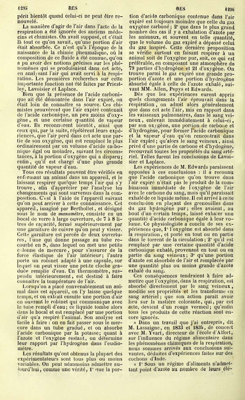 péril bientôt quand celui-ci ne peut être re- nouvelé. La manière d'agir de l'air dans l'acte de la respiration a été ignorée des anciens méde- cins et chimistes. On avait supposé, et c'était là tout ce qu'on savait, qu'une portion d'air était absorbée. Ce n'est qu'à l'époque de la naissance de la chimie pneumatique, oiî la composition de ce fluide a été connue, qu'on a pu avoir des notions précises sur les phé- nomènes qui se produisaient dans cet acte, en analysant l'air qui avait servi à la respi- ration. Les premières recherches sur cette importante fonction ont été faites par Priest- lej, Lavoisier et Laplace. Bien que la présence de l'acide carboni- que ail été démontrée dans l'air expiré, on était loin de connaître sa source. Ces chi- mistes prouvèrent que l'air expiré contenait de l'acide carbonique, un peu moins d^oxy- gène, et une certaine quantité de vapeur d'eau. Ils reconnurent bientôt, ainsi que ceux qui, par la suite, répétèrent leurs expé- riences, que l'air perd dans cet acte une par- tie de son oxygène, qui est remplacé le plus ordinairement par un volume d'acide carbo- nique égal ou moindre, suivant les circons- tances, à la portion d'oxygène qui a disparu; enfin, qu'il est chargé d'une plus grande quantité de vapeur d'eau. Tous ces résultats peuvent être vérifiés en enfermant un animal dans un appareil, et le laissant respirer quelque temps l'air qui s'y trouve, afin d'a[»précier par l'analyse les changements qui sont survenus dans la com- position. C'est à l'aide de l'appareil suivant qu'on peut arriver à celte connaissance. Cet appared, imaginé par Berthollet, et désigné sous le nom de manomètre, consiste en un bocal de verre à large ouverture, de 7 à 8 li- tres de capacité, fermé supérieurement par une garniture de cuivre qu'on peut y visser. Cette garniture est percée de deux ouvertu- res, l une qui donne passage au tube re- courbé en S, dans lequel on met une petite c ilonne de mercure, pour s'assurer de la force élastique de l'air intérieur; l'autre porte un robinet adapté à une capsule, sur lequel on peut visser une petite cloche gra- duée remplie d'eau. Un thermomètre, sus- l)endu intérieurement, est destiné à faire connaître la température de l'air. Lorsqu'on a placé convenablement un ani- mal dans cet appareil, on l'y laisse quelque temps, et on extrait ensuite une portion d'air on ouvrant le robinet qui communique avec 1g tube rempli d'eau; ce liquide tombe alors dans le bocal et est remplacé par une portion d'air qu'a respiré l'animal. Son analyse est facile à faire : on en fait passer sous le mer- cure dans un tube gradué, et on absorbe l'acide carbonique par la potasse; quant à l'azote et l'oxygène restant, on détermine leur rapport par l'hydrogène dans l'eudio- mètre. Les résultats qu'ont obtenus la plupart des expérimentateurs sont tous plus ou moins variables. On peut néanmoins admettre au- 'ourd'hui, comme une vérité, 1 que la por- 'RES 1296 tion d'acide carbonique contenue dans l'air expiré est toujours moindre que celle du gaz oxygène carboné ; 2° que dans le plus grand nombre des cas il y a exhalation d'azote par les animaux, et souvent en telle quantité, que le volume du gaz expiré a dépassé celui du gaz inspiré. Cette dernière proposition se vérifie surtout en faisant respirer à un animal soit de l'oxygène pur, soit, ce qui est préférable, en composant une atmosphère de 79 parties d'hydrogène et 21 d'oxygène. On trouve parmi le gaz expiré une grande pro- portion d'azote et une portion d'hydrogène absorbé égale à celle de l'azote exhalé, sui- vant MM. Allen, Pepys et Edwards. Dès que les expériences eurent appris quels changements l'air éprouvait dans la respiration, on adnîit alors généralement que dans cet acte l'air, mis en rapport dans les vaisseaux pulmonaires, dans le sang vei- neux , enlevait immédiatement à celui-ci, par son oxygène, une portion de carbone et d'hydrogène, pour former l'acide carbonique et la vapeur d'eau qu'on rencontrait dans l'air expiré; qu'alors le sang veineux, ainsi privé d'une partie de carbone et d'hydogène, recouvrait toutes les propriétés du sang arté- riel. Telles furent les conclusions de Lavoi- sier et Laplace. Les expériences de M. Edwards paraissent opposées à ces conclusions : il a reconnu que l'acide carbonique qu'on trouve dans l'air expiré n'était pas le produit de la com- binaison immédiate de 1 oxygène de l'air avec le carbone du sang, mais qu'il paraissait exhalé de ce liquide même. Il est arrivé à celte conclusion en plaçant des grenouilles dans du gaz hydrogène pur ; elles avaient, au bout d'un certain temps, laissé exhaler une quantité d'acide carbonique égale à leur vo- lume. Ce physiologiste a conclu de ses ex- périences que, 1° l'oxygène est absorbé dans la respiration, et porté en tout ou en partie dans le torrent de la circulation ; 2' qu'il est remplacé par une certaine quantité d'acide carbonique exhalé, provenant en tout ou en partie du sang veineux; 3° qu'une portion d'azote est absorbée de l'air et remplacée par une quantité plus ou moins grande d'azote exhalé du sang. Ces conséquences tendraient à faire ad- mettre que l'oxygène, dans la respiration, est absorbé directement par le sang veineux, modifie ses propriétés et les transforme en sang artériel ; que son action parait avoir lieu sur la matière colorante, qui, par cet acte, devient d'un rouge vermed ; qu'enfin tous les produits de cette réaction sont en- core ignorés. « Dans un travail que j'ai entrepris, dit M. Lassaigne, en 1833 et 1834, de concert avec M. Yvart, directeur de l'école d'Alfort, sur l'influence du régime alimentaire dans les phénomènes chimiques de la respiration, nous sommes arrivés aux conclusions sui- vantes, déduites d'expériences faites sur des cochons d'Inde. « 1 Sous un régime d'aliments n'admet- tant point d'azote au nombre de leurs élé-
