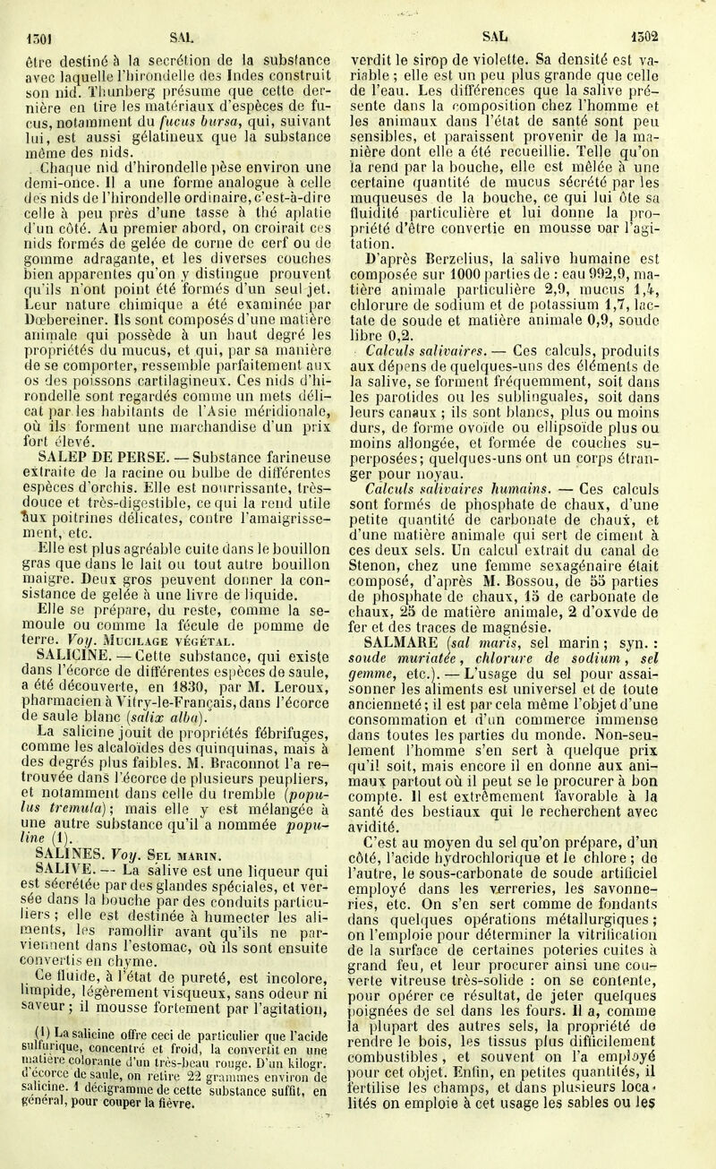 m] SAL être destiné à la sécrétion de la substance avec laquelle l'hirondelle des Indes construit son nid. Tliunberg présume que cette der- nière en tire les matériaux d'espèces de fu- cus, notamment du fucus bursa, qui, suivant lui, est aussi gélatineux que la substance môme des nids. Chaque nid d'hirondelle ])èse environ une demi-once. Il a une forme analogue à celle des nids de l'hirondelle ordinaire,c'esfc-à-dire celle à peu près d'une tasse à thé aplatie d'un côté. Au premier abord, on croirait ces nids formés de gelée de corne de cerf ou do gomme adragante, et les diverses couches bien apparentes qu'on y distingue prouvent qu'ils n'ont point été formés d'un seul jet. Leur nature chimique a été examinée par Dœbereiner. Ils sont composés d'une matière animale qui possède à un haut degré les propriétés du mucus, et qui, par sa manière de se comporter, ressemble parfaitement aux os des poissons cartilagineux. Ces nids d'hi- rondelle sont regardés comme un mets déli- cat par les habitants de l'Asie méridionale, où ils forment une marchandise d'un prix fort élevé. SALEP DE PERSE. — Substance farineuse extraite de la racine ou bulbe de différentes espèces d'orchis. Elle est nourrissante, très- douce et très-digestible, ce qui la rend utile ■&UX poitrines délicates, contre l'amaigrisse- ment, etc. Elle est plus agréable cuite dans le bouillon gras que dans le lait ou tout autre bouillon maigre. Deux gros peuvent donner la con- sistance de gelée h une livre de liquide. Elle se prépare, du reste, comme la se- moule ou comme la fécule de pomme de terre. Voy. Mucilage végétal. SALICINE.—Cette substance, qui existe dans l'écorce de différentes esi)èces de saule, a été découverte, en 1830, par M. Leroux, pharmacien à Vitry-le-Francals,dans l'écorce de saule blanc {salix albu).' La salicine jouit de propriétés fébrifuges, comme les alcaloïdes des quinquinas, mais à des degrés plus faibles. M. Braconnot l'a re- trouvée dans l'écorce de plusieurs peupliers, et notamment dans celle du tremble (popu- lus tremula) ; mais elle y est mélangée à une autre substance qu'il a nommée popu- line (1). SALINES. Voij. Sel marin. SALIVE. — La salive est une liqueur qui est sécrétée par des glandes spéciales, et ver- sée dans la bouche par des conduits particu- liers ; elle est destinée à humecter les ali- ments, les ramollir avant qu'ils ne par- vieiiuent dans l'estomac, où ils sont ensuite convertis en chyme. Ce fluide, à l'état de pureté, est incolore, limpide, légèrement visqueux, sans odeur ni saveur ; il mousse fortement par l'agitation, (1) La salicine offre ceci de particulier que l'acide sultui-ique, concentré et froid, la convertit en une matière colorante d'un très-beau rouge. D'un kilogr. uecorce de saule, on relire 22 grammes environ de salicine. 1 decigramme de cette substance suffit, en gênerai, pour couper la fièvre. SAL 1302 verdit le sirop de violette. Sa densité est va- riable ; elle est un peu plus grande que celle de l'eau. Les différences que la salive pré- sente dans la composition chez l'homme et les animaux clans l'état de santé sont peu sensibles, et paraissent provenir de la ma- nière dont elle a été recueillie. Telle qu'on la rend par la bouche, elle est mêlée à une certaine quantité de mucus sécrété par les muqueuses de la bouche, ce qui lui ôte sa fluidité particulière et lui donne la pro- priété d'être convertie en mousse nar l'agi- tation. D'après Berzelius, la salive humaine est composée sur 1000 parties de : eau 992,9, ma- tière animale particulière 2,9, mucus 1,4, chlorure de sodium et de potassium 1,7, lac- tale de soude et matière animale 0,9, soude libre 0,2. Calculs salivaires.— Ces calculs, produits aux dépens de quelques-uns des éléments de la salive, se forment fréquemment, soit dans les pai^otides ou les sublinguales, soit dans leurs canaux ; ils sont blancs, plus ou moins durs, de forme ovoïde ou ellipsoïde plus ou moins allongée, et formée de couches su- perposées; quelques-uns ont un corps étran- ger pour noyau. Calculs saïivaires humains. — Ces calculs sont formés de phosphate de chaux, d'une petite quantité de carbonate de chaux, et d'une matière animale qui sert de ciment à ces deux sels. Un calcul extrait du canal de Stenon, chez une femme sexagénaire était composé, d'après M. Bossou, de 55 parties de phosphate de chaux, 15 de carbonate de chaux, 25 de matière animale, 2 d'oxvde de fer et des traces de magnésie. SALMARE (sal maris, sel marin ; syn. : soude muriatee, chlorure de sodium, sel gemme, etc.). — L'usage du sel pour assai- sonner les aliments est universel et de toute ancienneté ; il est par cela même l'objet d'une consommation et d'un commerce immense dans toutes les parties du monde. Non-seu- lement l'homme s'en sert à quelque prix qu'il soit, mais encore il en donne aux ani- maux partout où il peut se le procurer à bon compte. Il est extrêmement favorable à la santé des bestiaux qui le recherchent avec avidité. C'est au moyen du sel qu'on prépare, d'un côté, l'acide hydrochlorique et le chlore ; do l'autre, le sous-carbonate de soude artificiel employé dans les verreries, les savonne- ries, etc. On s'en sert comme de fondants dans quelques opérations métallurgiques ; on l'emploie pour déterminer la vitrification de la surface de certaines poteries cuites à grand feu, et leur procurer ainsi une cou- verte vitreuse très-solide : on se contente, pour opérer ce résultat, de jeter quelques poignées de sel dans les fours. Il a, comme la plupart des autres sels, la propriété de rendre le bois, les tissus plus difficilement combustibles, et souvent on l'a employé pour cet objet. Enfin, en petites quantités, il fertilise les champs, et dans plusieurs loca< iités on emploie à cet usage les sables ou les